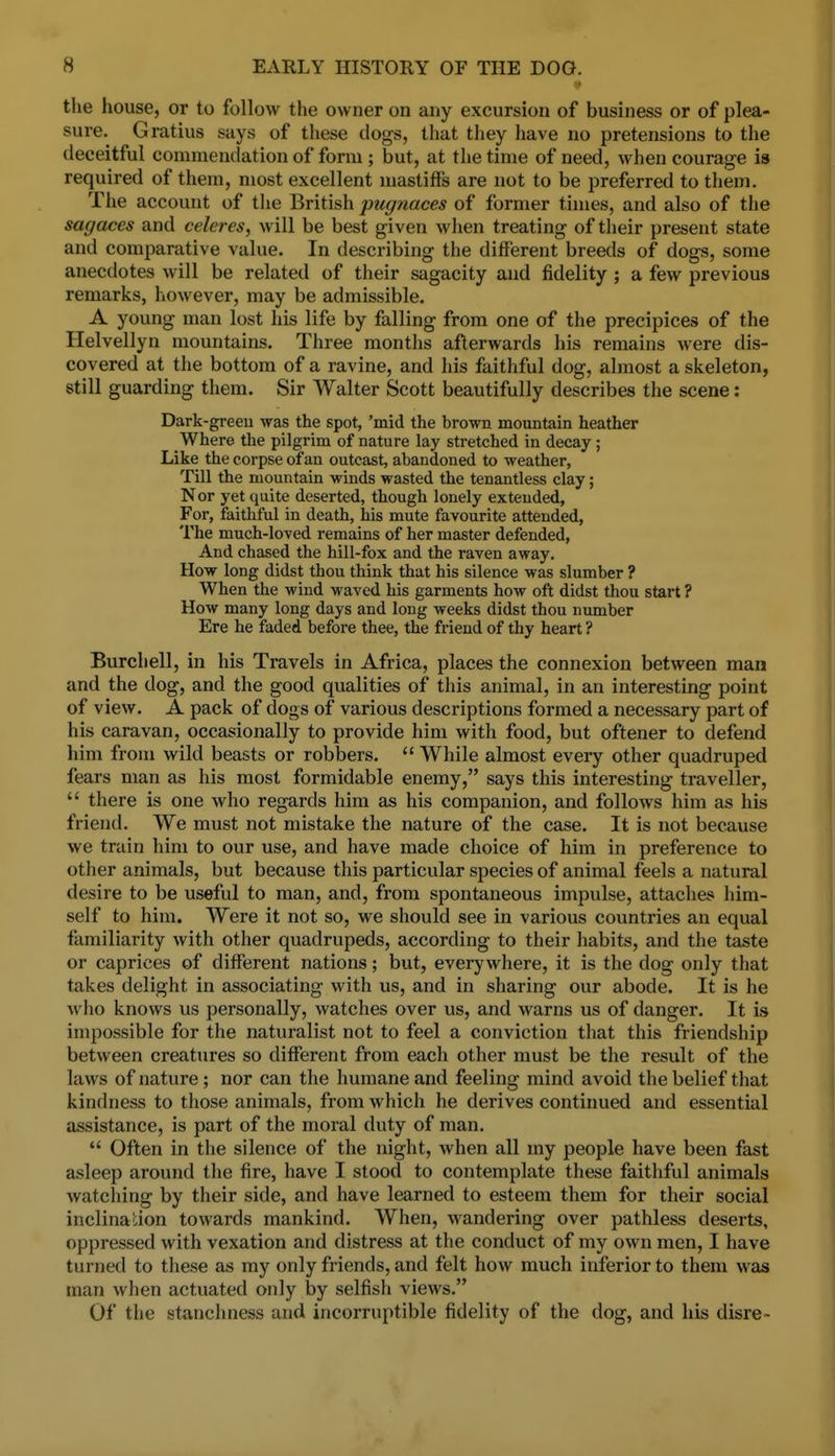 the house, or to follow the owner on any excursion of business or of plea- sure. Gratius says of these clogs, that tliey have no pretensions to the deceitful commendation of form ; but, at the time of need, when courage is required of them, most excellent mastiffs are not to be preferred to them. The account of the British pugnaces of former times, and also of the sagaces and celeres, will be best given when treating of their present state and comparative value. In describing the different breeds of dogs, some anecdotes will be related of their sagacity and fidelity ; a few previous remarks, however, may be admissible. A young man lost his life by falling from one of the precipices of the Helvellyn mountains. Three months afterwards his remains were dis- covered at the bottom of a ravine, and his faithful dog, almost a skeleton, still guarding them. Sir Walter Scott beautifully describes the scene: Dark-greeu was the spot, 'mid the brown mountain heather Where the pilgrim of nature lay stretched in decay ; Like the corpse of an outcast, abandoned to weather, Till the mountain winds wasted the tenantless clay; Nor yet quite deserted, though lonely extended, For, faithful in death, his mute favourite attended, The much-loved remains of her master defended, And chased the hill-fox and the raven away. How long didst thou think that his silence was slumber ? When the wind waved his garments how oft didst thou start ? How many long days and long weeks didst thou nimiber Ere he faded before thee, the friend of thy heart ? Burchell, in his Travels in Africa, places the connexion between man and the dog, and the good qualities of this animal, in an interesting point of view. A pack of dogs of various descriptions formed a necessary part of his caravan, occasionally to provide him with food, but oftener to defend him from wild beasts or robbers.  While almost every other quadruped fears man as his most formidable enemy, says this interesting traveller,  there is one who regards him as his companion, and follows him as his friend. We must not mistake the nature of the case. It is not because we train him to our use, and have made choice of him in preference to other animals, but because this particular species of animal feels a natural desire to be useful to man, and, from spontaneous impulse, attaches him- self to him. Were it not so, we should see in various countries an equal familiarity with other quadrupeds, according to their habits, and the taste or caprices of different nations; but, everywhere, it is the dog only that takes delight in associating with us, and in sharing our abode. It is he who knows us personally, watches over us, and warns us of danger. It is impossible for the naturalist not to feel a conviction that this friendship between creatures so different from each other must be the result of the laws of nature ; nor can the humane and feeling mind avoid the belief that kindness to those animals, from which he derives continued and essential assistance, is part of the moral duty of man.  Often in the silence of the night, when all my people have been fast asleep around the fire, have I stood to contemplate these faithful animals watching by their side, and have learned to esteem them for their social inclinadon towards mankind. When, wandering over pathless deserts, oppressed with vexation and distress at the conduct of my own men, I have turned to these as my only friends, and felt how much inferior to them was man when actuated only by selfish views. Of the stanchness and incorruptible fidelity of the dog, and his disre-