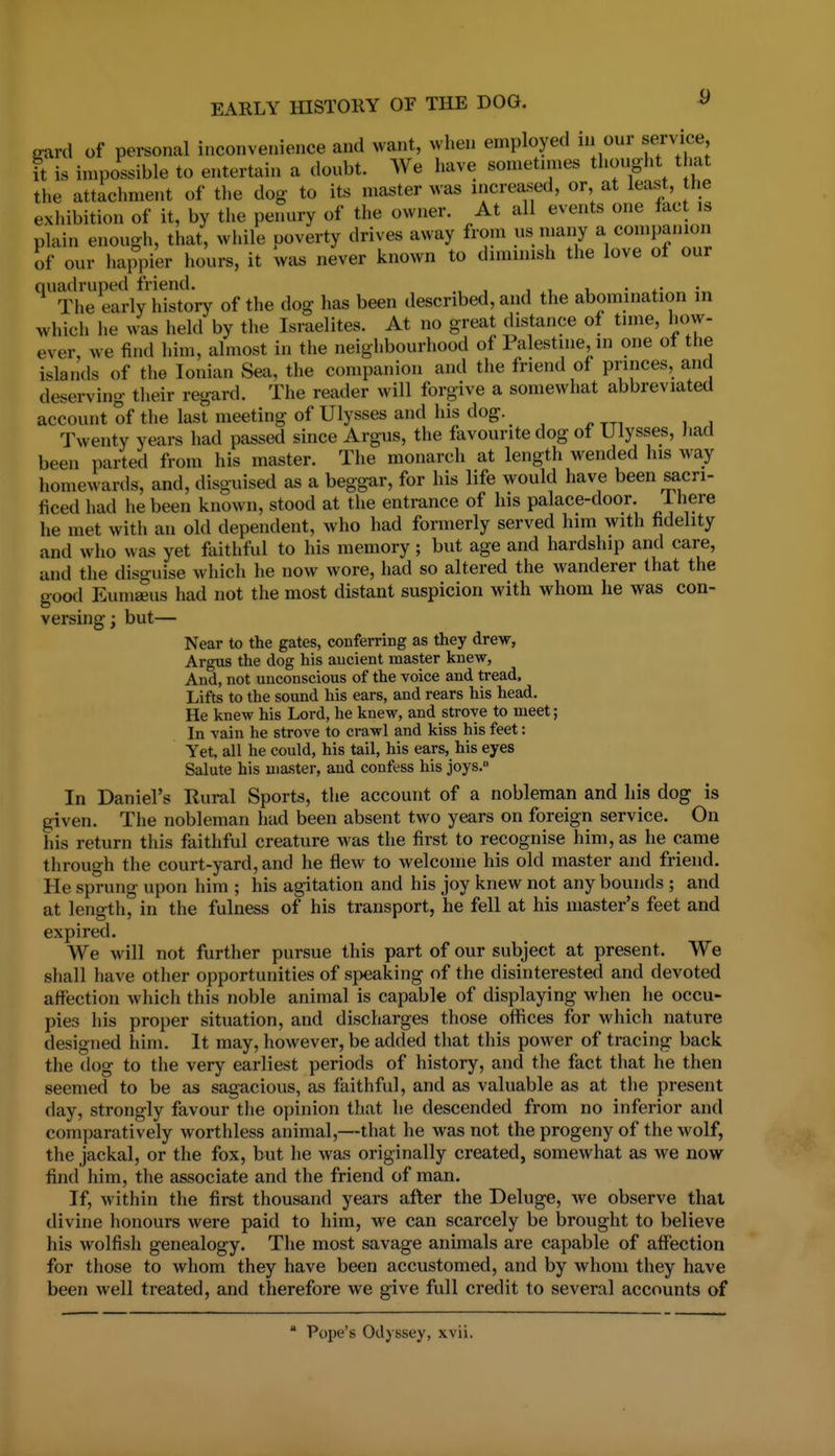 eard of personal inconvenience and want, when employed in our service, it is impossible to entertain a doubt. We have sometnnes thought that the attachment of the dog to its master was increased, or, at least, tlie exhibition of it, by tiie peimry of the owner. At all events one fact is plain enough, that, while poverty drives away from us many a conipanion of our happier hours, it was never known to diminish the love of our ^xhe early\dsto'ry of the dog has been described, and the abomination in which he was held by the Israelites. At no great distance of tune, how- ever, we find him, almost in the neighbourhood of Palestine, in one of the islands of the Ionian Sea, the companion and the friend of princes, and deserving their regard. The reader will forgive a somewhat abbreviated account of the last meeting of Ulysses and his dog. Twenty years had passed since Argus, the favourite dog of Ulysses, had been parted from his master. The monarch at length wended his way homewards, and, disguised as a beggar, for his life would have been sacri- ficed had he been known, stood at the entrance of his palace-door. J-here he met with an old dependent, who had formerly served him with fidelity and who was yet faithful to his memory; but age and hardship and care, and the disguise which he now wore, had so altered the wanderer that the good Eumaeus had not the most distant suspicion with whom he was con- versing; but— Near to the gates, conferring as they drew, Argus the dog his ancient master knew, And, not unconscious of the voice and tread. Lifts to the sound his ears, and rears his head. He knew his Lord, he knew, and strove to meet; In vain he strove to crawl and kiss his feet: Yet, all he could, his tail, his ears, his eyes Salute his master, and confess his joys. In Daniel's Rural Sports, the account of a nobleman and his dog is given. The nobleman had been absent two years on foreign service. On his return tliis faithful creature was the first to recognise him, as he came through the court-yard, and he flew to welcome his old master and friend. He sprung upon him ; his agitation and his joy knew not any bounds ; and at length, in the fulness of his transport, he fell at his master's feet and expired. We will not further pursue this part of our subject at present. We shall have other opportunities of speaking of the disinterested and devoted affection which this noble animal is capable of displaying when he occu- pies his proper situation, and discharges those offices for which nature designed him. It may, however, be added that this power of tracing back the dog to the very earliest periods of history, and tlie fact that he then seemed to be as sagacious, as faithful, and as valuable as at the present day, strongly favour the opinion that lie descended from no inferior and comparatively worthless animal,—that he was not the progeny of the wolf, the jackal, or the fox, but he was originally created, somewhat as we now find him, the associate and the friend of man. If, within the first thousand years after the Deluge, we observe that divine honours were paid to him, we can scarcely be brought to believe his wolfish genealogy. The most savage animals are capable of affection for those to whom they have been accustomed, and by whom they have been well treated, and therefore we give full credit to several accounts of ' Pope's Odyssey, xvii.