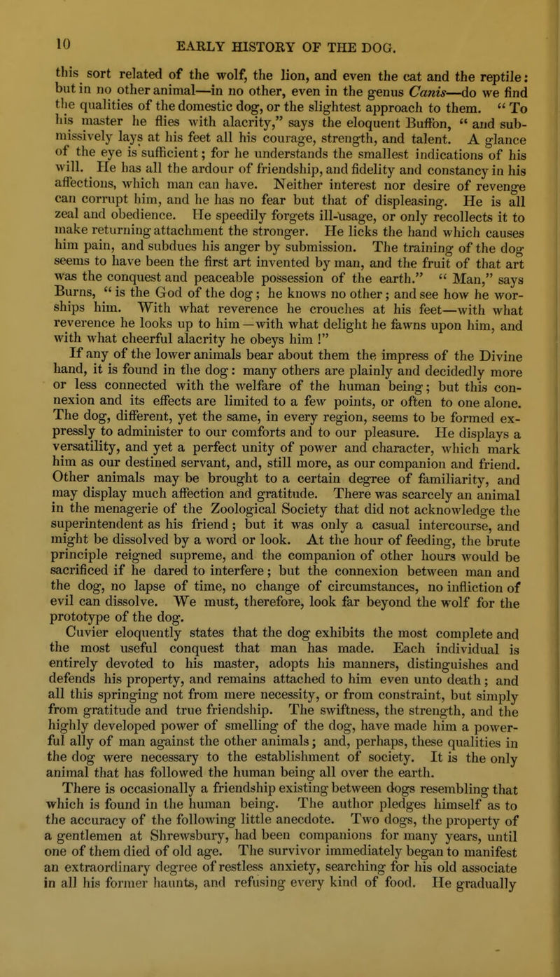 this sort related of the wolf, the lion, and even the cat and the reptile; but in no other animal—in no other, even in the genus Canis—do we find tlie qualities of the domestic dog, or the slightest approach to them.  To his master he flies with alacrity, says the eloquent Buffon,  and sub- missively lays at his feet all his courage, strength, and talent. A glance of the eye is sufficient; for he understands the smallest indications of his will. He has all the ardour of friendship, and fidelity and constancy in his affections, which man can have. Neither interest nor desire of revenge can corrupt him, and he has no fear but that of displeasing. He is all zeal and obedience. He speedily forgets ill-nsage, or only recollects it to niake returning attachment the stronger. He licks the hand wliich causes him pain, and subdues his anger by submission. The training of the dog seems to have been the first art invented by man, and the fruit of that art was the conquest and peaceable possession of the earth.  Man, says Burns,  is the God of the dog; he knows no other; and see how he wor- ships him. With what reverence he crouches at his feet—with what reverence he looks up to him —with what delight he fawns upon him, and with what cheerful alacrity he obeys him ! If any of the lower animals bear about them the impress of the Divine hand, it is found in the dog: many others are plainly and decidedly more or less connected with the welfare of the human being; but this con- nexion and its effects are limited to a few points, or often to one alone. The dog, different, yet the same, in every region, seems to be formed ex- pressly to administer to our comforts and to our pleasure. He displays a versatility, and yet a perfect unity of power and character, which mark him as our destined servant, and, still more, as our companion and friend. Other animals may be brought to a certain degree of familiarity, and may display much affection and gratitude. There was scarcely an animal in the menagerie of the Zoological Society that did not acknowledge the superintendent as his friend; but it was only a casual intercourse, and might be dissolved by a word or look. At the hour of feeding, the brute principle reigned supreme, and the companion of other hours would be sacrificed if he dared to interfere; but the connexion between man and the dog, no lapse of time, no change of circumstances, no infliction of evil can dissolve. We must, therefore, look far beyond the wolf for the prototype of the dog. Cuvier eloquently states that the dog exhibits the most complete and the most useful conquest that man has made. Each individual is entirely devoted to his master, adopts his manners, distinguishes and defends his property, and remains attached to him even unto death; and all this springing not from mere necessity, or from constraint, but simply from gratitude and true friendship. The swiftness, the strength, and the highly developed power of smelling of the dog, have made him a power- ful ally of man against the other animals; and, perhaps, these qualities in the dog were necessary to the establishment of society. It is the only animal that has followed the human being all over the earth. There is occasionally a friendship existing between dogs resembling that which is found in the human being. The author pledges himself as to the accuracy of the following little anecdote. Two dogs, the property of a gentlemen at Shrewsbury, had been companions for many years, until one of them died of old age. The survivor immediately began to manifest an extraordinary degree of restless anxiety, searching for his old associate in all his former haunts, and refusing every kind of food. He gradually