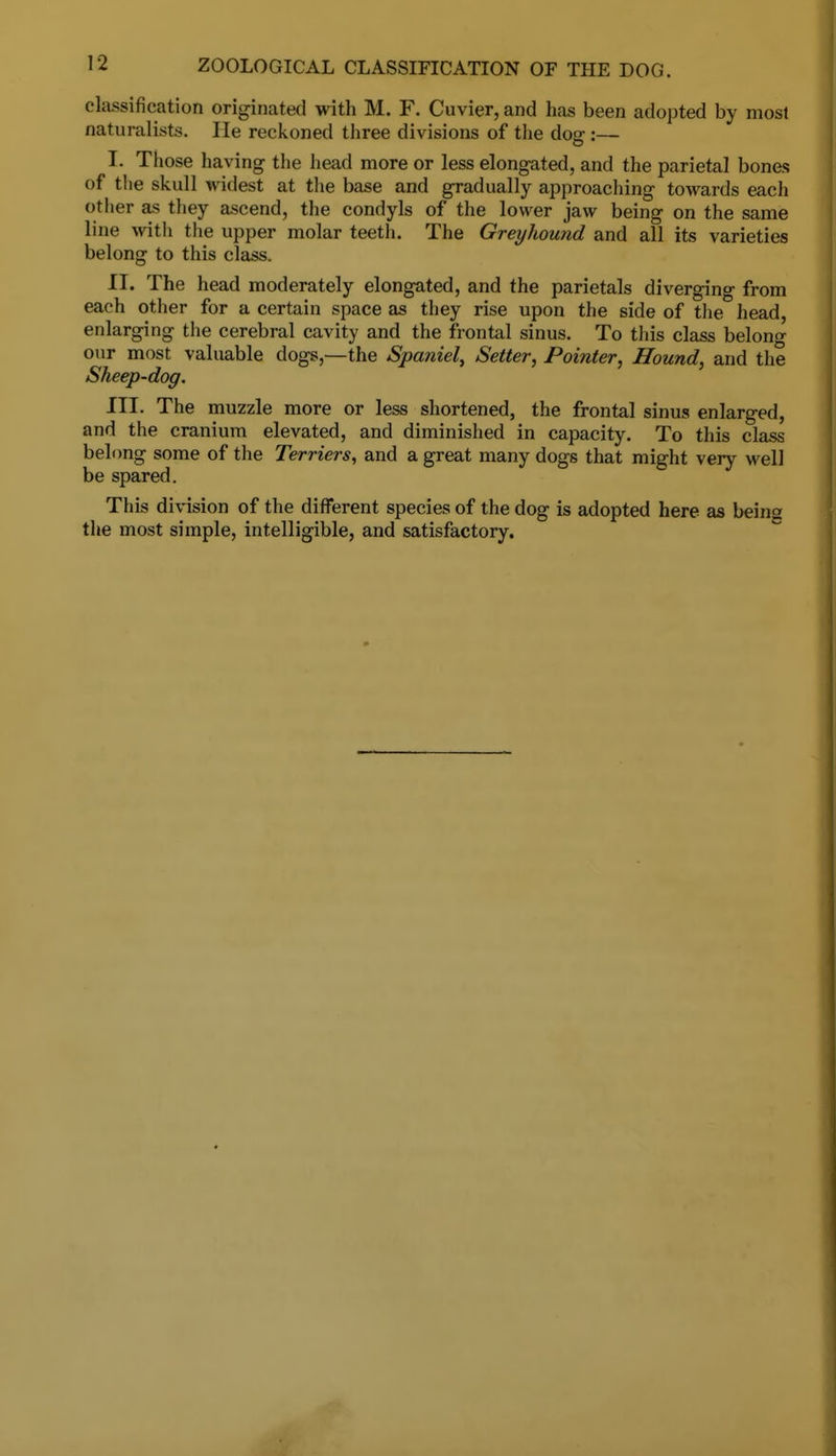 classification originated with M. F. Cuvier, and has been adopted by most naturalists. He reckoned three divisions of the dog:— I. Those having the head more or less elongated, and the parietal bones of the skull widest at the base and gradually approaching towards each other as they ascend, the condyls of the lower jaw being on the same line with the upper molar teeth. The Greyhound and all its varieties belong to this class. II. The head moderately elongated, and the parietals diverging from each other for a certain space as they rise upon the side of the head, enlarging the cerebral cavity and the frontal sinus. To this class belong our most valuable dogs,—the Spaniel, Setter, Pointer, Hound, and the Sheep-dog. III. The muzzle more or less shortened, the frontal sinus enlarged, and the cranium elevated, and diminished in capacity. To this class belong some of the Terriers, and a great many dogs that might very well be spared. This division of the different species of the dog is adopted here as beina the most simple, intelligible, and satisfactory.