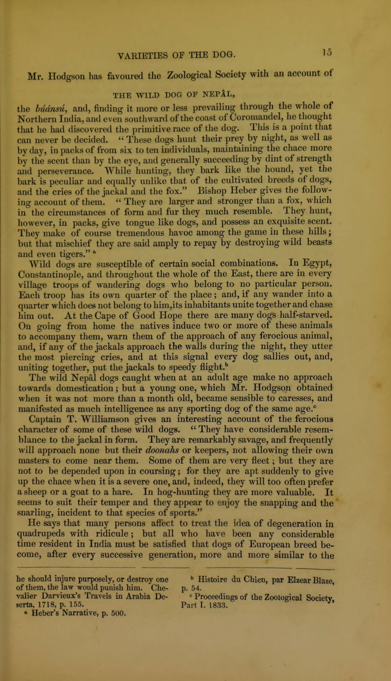 Mr. Hodgson has favoured the Zoological Society with an account of THE WILD DOG OF NEPAL, tlie budnsii, and, finding it more or less prevailing through the whole of Northern India, and even southward of the coast of Coromandel, he thought that he had discovered tlie primitive race of the dog. This is a point that can never be decided.  These dogs hunt their prey by night, as well as by day, in packs of from six to ten individuals, maintaining the chace more by the scent than by the eye, and generally succeeding by dint of strength and perseverance. While hunting, they bark like the hound, yet the bark is peculiar and equally unlike that of the cultivated breeds of dogs, and the cries of the jackal and the fox. Bishop Heber gives the follow- ing account of them.  They are larger and stronger than a fox, which in the circumstances of form and fur they much resemble. They hunt, however, in packs, give tongue like dogs, and possess an exquisite scent. They make of course tremendous havoc among the game in these hills; but that mischief they are said amply to repay by destroying wild beasts and even tigers. ° Wild dogs are susceptible of certain social combinations. In Egypt, Constantinople, and throughout the whole of the East, there are in every village troops of wandering dogs who belong to no particular person. Each troop has its own quarter of the place; and, if any wander into a quarter which does not belong to him,its inhabitants unite together and chase him out. At the Cape of Good Hope there are many dogs half-starved. On going from home the natives induce two or more of these animals to accompany them, warn them of the approach of any ferocious animal, and, if any of the jackals approach the walls during the night, they utter the most piercing cries, and at this signal every dog sallies out, and, uniting together, put the jackals to speedy flight.'' The wild Nepal dogs caught when at an adult age make no approach towards domestication; but a young one, which Mr. Hodgson obtained when it was not more than a month old, became sensible to caresses, and manifested as much intelligence as any sporting dog of the same age. Captain T. Williamson gives an interesting account of the ferocious character of some of these wild dogs.  They have considerable resem- blance to the jackal in form. They are remarkably savage, and frequently will approach none but their doonahs or keepers, not allowing their own masters to come near them. Some of them are very fleet; but tliey are not to be depended upon in coursing; for they are apt suddenly to give up the chace when it is a severe one, and, indeed, they will too often prefer a sheep or a goat to a hare. In hog-hunting they are more valuable. It seems to suit their temper and they appear to enjoy the snapping and the snarling, incident to that species of sports. He says that many persons affect to treat the idea of degeneration in quadrupeds with ridicule; but all who have been any considerable time resident in India must be satisfied that dogs of European breed be- come, after every successive generation, more and more similar to the he should injure purposely, or destroy one  Histoire du Chien, par Elzear Blaze, of them, the law would punish him. Che- p. 54. ' valier Darvieux's Travels in Arabia De-  Proceedings of the Zoological Society serta, 1718, p. 155. Part I. 1833. • Heber's Narrative, p. 500.