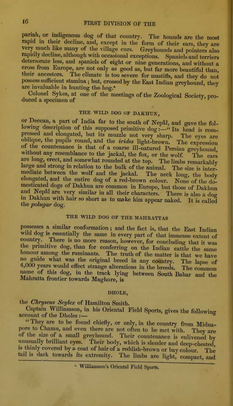 pariah, or indigenous dog of that country. The hounds are the most rapid in their decline, and, except in the form of their ears, they are very much like many of the village curs. Greyhounds and pointers also rapmly decline, although with occasional exceptions. Spaniels and terriers deteriorate less, and spaniels of eight or nine generations, and without a cross from Europe, are not only as good as, but far more beautiful than, their ancestors. The climate is too severe for mastitis, and they do not possess sufficient stamina; but, crossed by the East Indian greyhound, thev are invaluable in hunting the hog.' Colonel Sykes, at one of the meetings of the Zoological Society, pro- duced a specimen of o j ? r THE WILD DOG OF DAKHUN, or Deccan, a part of India far to the south of Nepal, and gave the fol- lowing description of this supposed primitive dog:~ Its head is com- pressed and elongated, but its muzzle not very sharp. The eyes are oblique, the pupils round, and the irides light-brown. The expression ot the countenance is that of a coarse ill-natured Persian greyhound without any resemblance to the jackal, the fox, or the wolf. The ears are long, erect, and somewhat rounded at the top. The limbs remarkably large and strong in relation to the bulk of the animal. The size is inter- mediate between the wolf and the jackal. The neck long, the body elongated, and the entire dog of a red-brown colour. None of the do- mesticated dogs of Dakhun are common in Europe, but those of Dakhun and Nepal are very similar in all their characters. There is also a dog- in Dakhun with hair so short as to make him appear naked. It is called the polugar dog. THE WILD DOG OF THE MAHRATTAS possesses a similar conformation; and the fact is, that the East Indian wild dog IS essentially the same in every part of that immense extent of country, ihere is no more reason, however, for concluding that it was the primitive dog, than for conferring on the Indian cattle the same honour among the ruminants. The truth of the matter is that we have no guide what was the original breed in any country. The lapse of 4,000 years would effect strange alterations in the breeds. The common name of this dog, in the track lying between South Bahar and the Mahratta frontier towards Maghore, is DHOLE, the Chryseus Scylex of Hamilton Smith. Captain Williamson, in his Oriental Field Sports, gives the following account of the Dholes:— ° b  They are to be found chiefly, or only, in the country from Midna- pore to Chamu, and even there are not often to be met with. They are of the size of a small greyhound. Their countenance is enlivened by unusually brilliant eyes. Their body, which is slender and deep-chested IS thinly covered by a coat of hair of a reddish-brown or bay colour. The tail is dark towards its extremity. The limbs are light, compact, and '• Williamson's Oriental Field Sports.