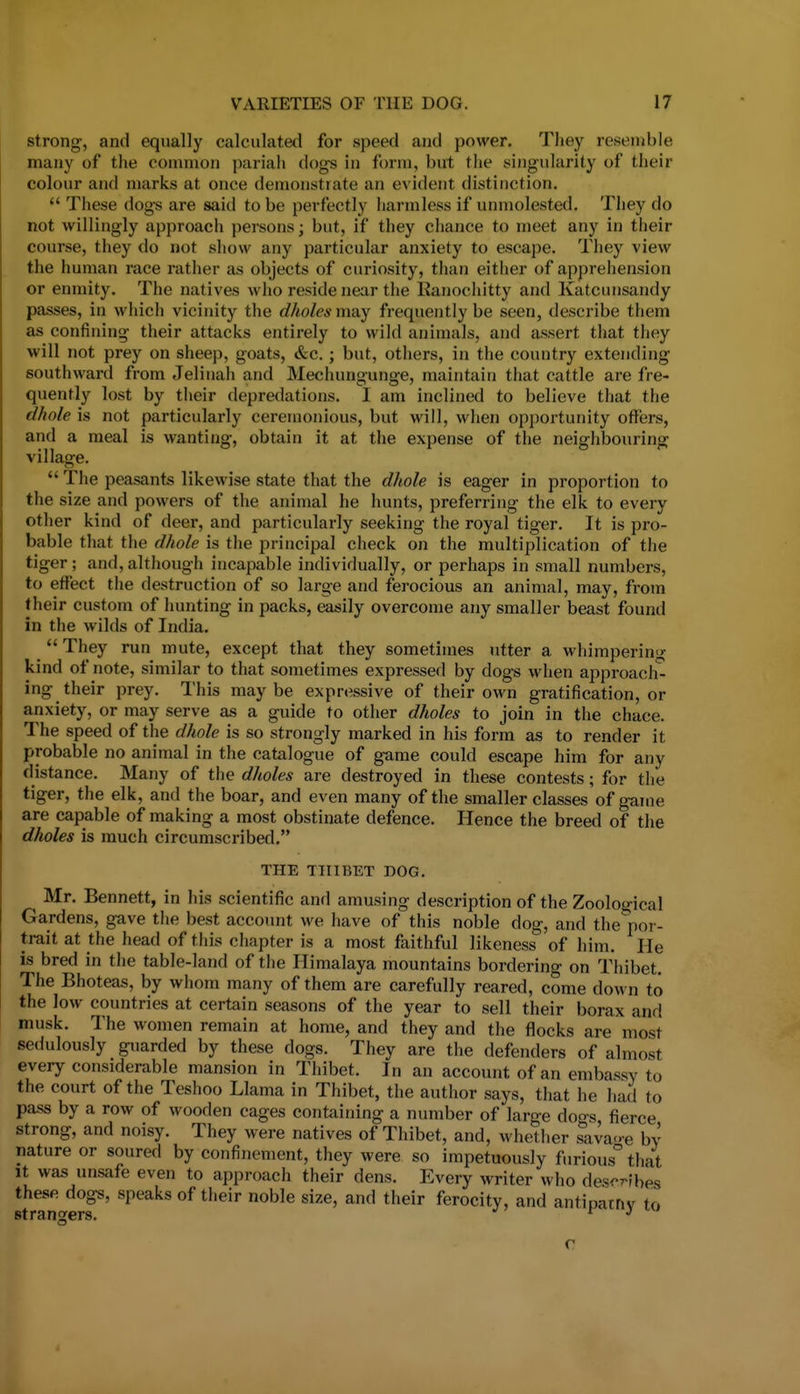 strong-, and equally calculated for speed and power. They resemble many of the common pariah dogs in form, but the singularity of their colour and marks at once demonstrate an evident distinction.  These dog's are said to be perfectly harmless if unujolested. They do not willingly approach persons; but, if they chance to meet any in their course, they do not show any particular anxiety to escape. They view the human race rather as objects of curiosity, than either of apprehension or enmity. The natives who reside near the Kanocliitty and Katcunsandy passes, in which vicinity the dholes may frequently be seen, describe them as confining their attacks entirely to wild animals, and assert that they will not prey on sheep, goats, &c.; but, others, in the country extending southward from Jelinah and Mechungunge, maintain that cattle are fre- quently lost by their depredations. I am inclined to believe that the d/wle is not particularly ceremonious, but will, when opportunity offers, and a meal is wanting, obtain it at the expense of the neighbouring village.  Tlie peasants likewise state that the dhole is eager in proportion to the size and powers of the animal he hunts, preferring the elk to every other kind of deer, and particularly seeking the royal tiger. It is pro- bable that the dhole is the principal check on the multiplication of the tiger; and, although incapable individually, or perhaps in small numbers, to effect the destruction of so large and ferocious an animal, may, from their custom of hunting in packs, easily overcome any smaller beast found in the wilds of India.  They run mute, except that they sometimes utter a whimpering kind of note, similar to that sometimes expressed by dogs when approach- ing their prey. This maybe expressive of their own gratification, or anxiety, or may serve as a guide to other dholes to join in the chace. The speed of the dhole is so strongly marked in his form as to render it probable no animal in the catalogue of game could escape him for any distance. Many of tlie dholes are destroyed in these contests; for the tiger, the elk, and the boar, and even many of the smaller classes of game are capable of making a most obstinate defence. Hence the breed of the dholes is much circumscribed. THE THIBET DOG. Mr. Bennett, in his scientific and amusing description of the Zoological Gardens, gave the best account we have of this noble dog, and the por- trait at the head of this chapter is a most faithful likeness of him. He is bred in the table-land of the Himalaya mountains bordering on Thibet. The Bhoteas, by whom many of them are carefully reared, come down to the low countries at certain seasons of the year to sell their borax and musk. The women remain at home, and they and the flocks are most sedulously guarded by these dogs. They are the defenders of almost every considerable mansion in Thibet. In an account of an embassy to the court of the Teshoo Llama in Thibet, the author says, that he had to pass by a row of wooden cages containing a number of large doers fierce strong, and noisy. They were natives of Thibet, and, whether ^ava<>e by nature or soured by confinement, they were so impetuously furious that It was unsafe even to approach their dens. Every writer who des-^fhes these dogs, speaks of their noble size, and their ferocity, and antipatriv to strangers. i j c