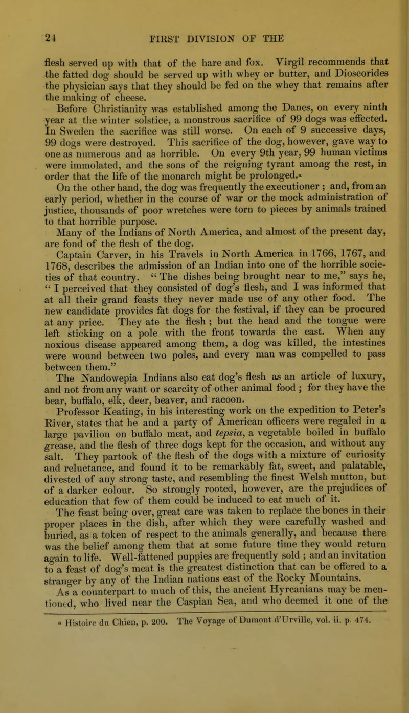 flesh served up with that of the hare and fox, Virgil recommends that the fatted dog should be served up with whey or butter, and Dioscorides the physician says that they should be fed on the whey that remains after the making of cheese. Before Christianity was established among the Danes, on every ninth year at tlie winter solstice, a monstrous sacrifice of 99 dogs was effected. In Sweden the sacrifice was still worse. On each of 9 successive days, 99 dogs were destroyed. This sacrifice of the dog, however, gave way to one as numerous and as horrible. On every 9th year, 99 human victims were immolated, and the sons of the reigning tyrant among the rest, in order that the life of the monarch might be prolonged.^ On the other hand, the dog was frequently the executioner ; and, from an early period, whether in the course of war or the mock administration of justice, thousands of poor wretches were torn to pieces by animals trained to that horrible purpose. Many of the Indians of North America, and almost of the present day, are fond of tlie flesh of the dog. Captain Carver, in his Travels in North America in 1766, 1767, and 1768, describes the admission of an Indian into one of the horrible socie- ties of that country.  The dishes being brought near to me, says he,  I perceived that they consisted of dog's flesh, and I was informed that at all their grand feasts they never made use of any other food. The new candidate provides fat dogs for the festival, if they can be procured at any price. They ate the flesh ; but the head and the tongue were left sticking on a pole with the front towards the east. When any noxious disease appeared among them, a dog was killed, the intestines were wound between two poles, and every man was compelled to pass between them. The Nandowepia Indians also eat dog's flesh as an article of luxury, and not from any want or scarcity of other animal food ; for they have the bear, buffalo, elk, deer, beaver, and racoon. Professor Keating, in his interesting work on the expedition to Peter's River, states that he and a party of American officers were regaled in a large pavilion on buffalo meat, and tepsia, a vegetable boiled in buffalo grease, and the flesh of three dogs kept for the occasion, and without any salt. They partook of the flesh of the dogs with a mixture of curiosity and reluctance, and found it to be remarkably fat, sweet, and palatable, divested of any strong taste, and resembling the finest Welsh mutton, but of a darker colour. So strongly rooted, however, are the prejudices of education that few of them could be induced to eat much of it. The feast being over, great care was taken to replace the bones in their proper places in the dish, after which they were carefully washed and buried, as a token of respect to the animals generally, and because there was the belief among them that at some future time they would return again to life. Well-fattened puppies are frequently sold ; and an invitation to a feast of dog's meat is tlie greatest distinction that can be offered to a strano-er by any of the Indian nations east of the Rocky Mountains. As°a counterpart to much of this, the ancient Hyrcanians may be men- tiontd, who lived near the Caspian Sea, and who deemed it one of the « Histoire du Chien, p. 200. The Voyage of Dumont d'UrviUe, vol. ii. p 474.
