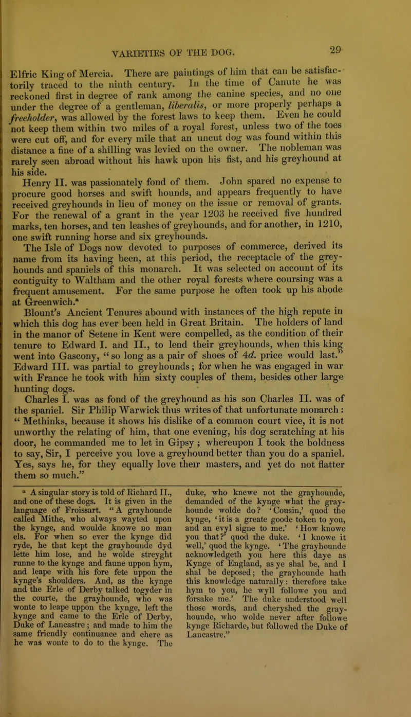 Elfric King of Mercia. There are paintings of him that can be satisfac- torily traced to the ninth century. In the time of Canute he was reckoned first in degree of rank among the canine species, and no one under the degree of a gentleman, libendis, or more properly perhaps a freeholder, was allowed by the forest laws to keep them. Even he could not keep them within two miles of a royal forest, unless two of the toes were cut off, and for every mile that an uncut dog was found within this distance a fine of a shilling was levied on the owner. The nobleman was rarely seen abroad without his hawk upon his fist, and his greyhound at his side. Henry II. was passionately fond of them. John spared no expense to procure good horses and swift hounds, and appears frequently to have received greyhounds in lieu of money on the issue or removal of grants. For the renewal of a grant in the year 1203 he received five hundred marks, ten horses, and ten leashes of greyhounds, and for another, in 1210, one swift running horse and six greyliounds. The Isle of Dogs now devoted to purposes of commerce, derived its name from its having been, at this period, the receptacle of the grey- hounds and spaniels of this monarch. It was selected on account of its contiguity to Waltham and the other royal forests where coursing was a frequent amusement. For the same purpose he often took up his abode at Greenwich. Blount's Ancient Tenures abound with instances of the high repute in which this dog has ever been held in Great Britain. The holders of land in the manor of Setene in Kent were compelled, as the condition of their tenure to Edward I, and II., to lend their greyhounds, when this king went into Gascony,  so long as a pair of shoes of Ad. price would last. Edward III. was partial to greyhounds; for when he was engaged in war with France he took with him sixty couples of them, besides other large hunting dogs. Charles I. was as fond of the greyhound as his son Charles II. was of the spaniel. Sir Philip Warwick thus writes of that unfortunate monarch :  Methinks, because it shows his dislike of a common court vice, it is not unworthy the relating of him, that one evening, his dog scratching at his door, he commanded me to let in Gipsy ; whereupon I took the boldness to say, Sir, I perceive you love a greyhound better than you do a spaniel. Yes, says he, for they equally love their masters, and yet do not flatter them so much. * A singular story is told of Richard II., and one of these dogs. It is given in the language of Froissart. A grayhounde called Mithe, who always wayted upon the kynge, and woulde knowe no man els. For when so ever the kynge did ryde, he that kept the grayhounde dyd lette him lose, and he wolde streyght runne to the kynge and faune uppon hym, and leape with his fore fete uppon the kynge's shoulders. And, as the kynge and the Erie of Derby talked togyder in the courte, the grayhounde, who was wonte to leape uppon the kynge, left the kynge and came to the Erie of Derby, Duke of Lancastre ; and made to him the same friendly continuance and chere as he was wonte to do to the kynge. The duke, who knewe not the grayhounde, demanded of the kynge what the gray- hounde wolde do? 'Cousin,' quod the kynge, ' it is a greate goode token to you, and an evyl signe to me.' ' How knowe you that ?' quod the duke. ' I knowe it well,' quod the kynge. ' The grayhounde acknowledgeth you here this daye as Kynge of England, as ye shal be, and I shal be deposed; the grayhounde hath this knowledge naturally: therefore take hym to you, he wyll followe you and forsake me.' The duke understood well those words, and cheryshed the gray- hounde, who wolde never after followe kynge Richarde, but followed the Duke of Lancastre.