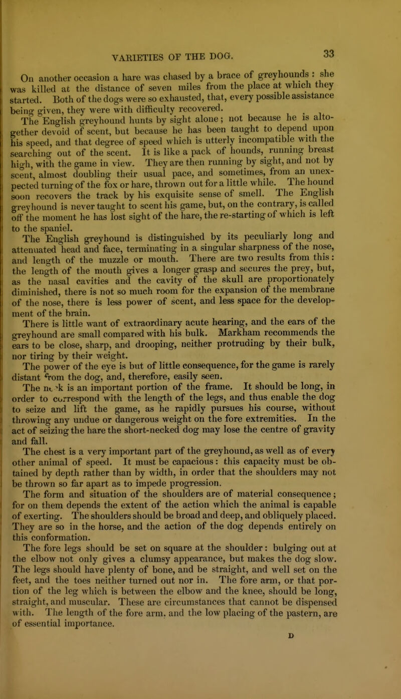 On another occasion a hare was chased by a brace of greyhounds : she was killed at the distance of seven miles from the place at which they started. Both of the dogs were so exhausted, that, every possible assistance being given, they were with difficulty recovered. The English greyhound hunts by sight alone; not because he is alto- gether devoid of scent, but because he has been taught to depend upon his speed, and that degree of speed which is utterly incompatible with the searching out of the scent. It is like a pack of hounds, running breast high, with the g-ame in view. They are then running by sight, and not by scent, almost doubling their usual pace, and sometimes, from an unex- pected turning of the fox or hare, thrown out for a little while. The hound soon recovers the track by his exquisite sense of smell. The English greyhound is never taught to scent his game, but, on the contrary, is called off the moment he has lost sight of the hare, the re-starting of which is left to the spaniel. The English greyhound is distinguished by its peculiarly long and attenuated head and face, terminating in a singular sharpness of the nose, and length of the muzzle or mouth. There are two results from this: the length of the mouth gives a longer grasp and secures the prey, but, as the nasal cavities and the cavity of the skull are proportionately diminished, there is not so much room for the expansion of the membrane of the nose, there is less power of scent, and less space for the develop- ment of the brain. There is little want of extraordinary acute hearing, and the ears of the greyhound are small compared with his bulk. Markham recommends the ears to be close, sharp, and drooping, neither protruding by their bulk, nor tiring by their weight. The power of the eye is but of little consequence, for the game is rarely distant *Tom the dog, and, therefore, easily seen. The nt ^k is an important portion of the frame. It should be long, in order to correspond with the length of the legs, and thus enable the dog to seize and lift the game, as he rapidly pursues his course, without throwing any undue or dangerous weight on the fore extremities. In the act of seizing the hare the short-necked dog may lose the centre of gravity and fall. The chest is a very important part of the greyhound, as well as of every other animal of speed. It must be capacious: this capacity must be ob- tained by depth rather than by width, in order that the shoulders may not be thrown so far apart as to impede progression. The form and situation of the shoulders are of material consequence; for on them depends the extent of the action which the animal is capable of exerting. The shoulders should be broad and deep, and obliquely placed. They are so in the horse, and the action of the dog depends entirely on this conformation. The fore legs should be set on square at the shoulder: bulging out at the elbow not only gives a clumsy appearance, but makes the dog slow. The legs should have plenty of bone, and be straight, and well set on the feet, and the toes neither turned out nor in. The fore arm, or that por- tion of the leg which is between the elbow and the knee, should be long, straight, and muscular. These are circumstances that cannot be dispensed with. The length of the fore arm. and the low placing of the pastern, are of essential importance.
