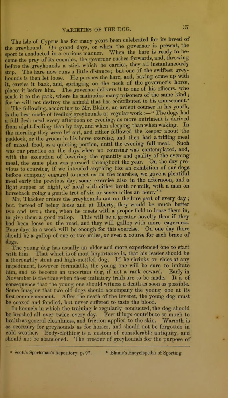 The isle of Cyprus has for many years been celebrated for its breed of the greyhound. On grand days, or when the governor is present, the sport is conducted in a curious manner. When the hare is ready to be- come the prey of its enemies, the governor rushes forwards, and, throwing before the greyhounds a stick which he carries, they all instantaneously stop. The hare now runs a little distance; but one of the swiftest grey- hounds is then let loose. He pursues the hare, and, having come up with it, carries it back, and, springing on the neck of the governor's horse, places it before him. The governor delivers it to one of his officers, who sends it to the park, where he maintains many prisoners of the same kind; for he will not destroy the animal that lias contributed to his amusement. The following, according to Mr. Blaine, an ardent courser in his youth, is the best mode of feeding greyhounds at regular work :— The dogs had a full flesh meal every afternoon or evening, as more nutriment is derived from night-feeding than by day, and when sleeping than when waking. In the morning they were let out, and either followed the keeper about the paddock, or the groom in his horse exercise, and then had a trifling meal of mixed food, as a quieting portion, until the evening full meal. Such was our practice on the days when no coursing was contemplated, and, with the exception of lowering the quantity and quality of the evening meal, the same plan was pursued throughout the year. On the day pre- vious to coursing, if we intended anything like an exhibition of our dogs before company engaged to meet us on the marshes, we gave a plentiful meal early the previous day, some exercise also in the afternoon, and a light supper at night, of meal with either broth or milk, with a man on horseback going a gentle trot of six or seven miles an hour. Mr. Thacker orders the greyhounds out on the fore part of every day; but, instead of being loose and at liberty, they would be much better two and two ; then, when he meets with a proper field to loose them in, to give them a good gallop. This will be a greater novelty than if they had been loose on the road, and they will gallop with more eagerness. Four days in a week will be enough for this exercise. On one day there should be a gallop of one or two miles, or even a course for each brace of dogs. The young dog has usually an older and more experienced one to start with him. That w Inch is of most importance is, that his leader should be a thoroughly stout and high-mettled dog. If he shrinks or shies at any impediment, however formidable, the young one will be sure to imitate him, and to become an uncertain dog, if not a rank coward. Early in November is the time when these initiatory trials are to be made. It is of consequence that the young one should witness a death as soon as possible. Some imagine that two old dogs should accompany the young one at its first commencement. After the death of the leveret, the young dog must be coaxed and fondled, but never suffered to taste the blood. In kennels in which the training is regularly conducted, the dog should be brushed all over twice every day. Few things contribute so much to health as general cleanliness, and friction applied to the skin. Warmth is as necessary for greyhounds as for horses, and should not be forgotten in cold weather. Body-clothing is a custom of considerable antiquity, and should not be abandoned. The breeder of greyhounds for the purpose of • Scott's Sportsman's Repository, p. 97. Blaine's Encyclopedia of Sporting.