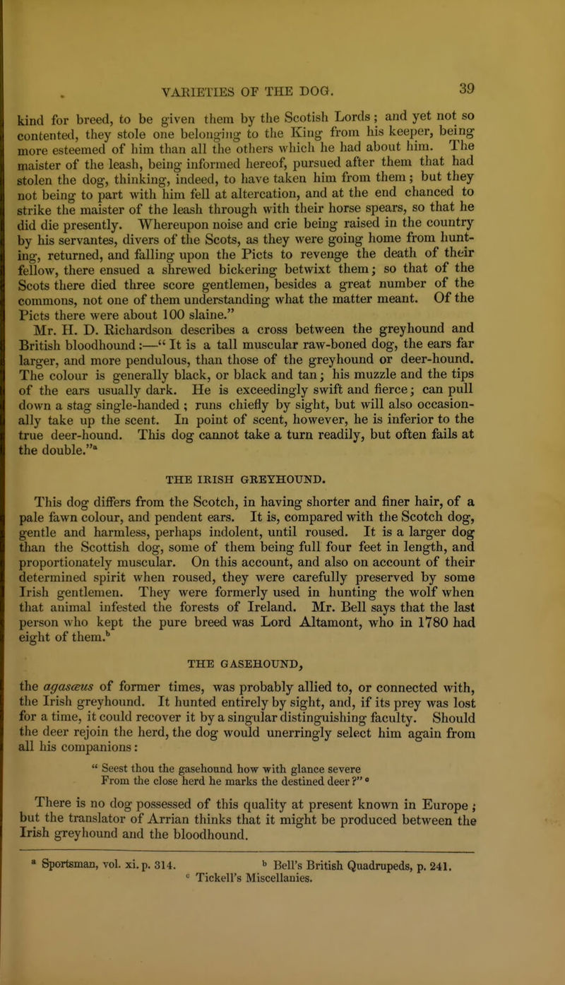 kind for breed, to be given them by the Scotish Lords; and yet not so contented, they stole one belong-iiig to the King from his keeper, being more esteemed of him than all the others which he had about him. The maister of the leash, being informed hereof, pursued after them that had stolen the dog, thinking, indeed, to have taken him from them; but they not being to part with him fell at altercation, and at the end chanced to strike the maister of the leash through with their horse spears, so that he did die presently. Whereupon noise and crie being raised in the country by his servantes, divers of the Scots, as they were going home from hunt- ing, returned, and falling upon the Picts to revenge the death of their fellow, there ensued a shrewed bickering betwixt them; so that of the Scots there died three score gentlemen, besides a great number of the commons, not one of them understanding what the matter meant. Of the Picts there were about 100 slaine. Mr. H. D. Richardson describes a cross between the greyhound and British bloodhound :— It is a tall muscular raw-boned dog, the ears far larger, and more pendulous, than those of the greyhound or deer-hound. The colour is generally black, or black and tan; his muzzle and the tips of the ears usually dark. He is exceedingly swift and fierce; can pull down a stag single-handed ; runs chiefly by sight, but will also occasion- ally take up the scent. In point of scent, however, he is inferior to the true deer-hound. This dog cannot take a turn readily, but often fails at the double. THE IRISH GREYHOUND. This dog differs from the Scotch, in having shorter and finer hair, of a pale fawn colour, and pendent ears. It is, compared with the Scotch dog, gentle and harmless, perhaps indolent, until roused. It is a larger dog than the Scottish dog, some of them being full four feet in length, and proportionately muscular. On this account, and also on account of their determined spirit when roused, they were carefully preserved by some Irish gentlemen. They were formerly used in hunting the wolf when that animal infested the forests of Ireland. Mr. Bell says that the last person who kept the pure breed was Lord Altamont, who in 1780 had eight of them.* THE GASEHOUND, the agascmis of former times, was probably allied to, or connected with, the Irish greyhound. It hunted entirely by sight, and, if its prey was lost for a time, it could recover it by a singular distinguishing faculty. Should the deer rejoin the herd, the dog would unerringly select him again from all his companions :  Seest thou the gasehound how with glance severe From the close herd he marks the destined deer ? • There is no dog possessed of this quality at present known in Europe j but the translator of Arrian thinks that it might be produced between the Irish greyhound and the bloodhound. » Sportsman, vol. xi.p. 314. ^ Bell's British Quadrupeds, p. 241.  Tickell's Miscellanies.