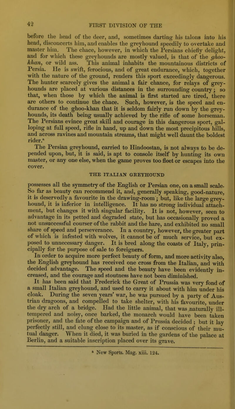 4-2 before the head of the deer, and, sometimes darting his talons into his head, disconcerts him, and enables the greyhound speedily to overtake and master him. The chace, however, in which the Persians chiefly delight, and for which these greyhounds are mostly valued, is that of the ghoo- khan, or wild ass. This animal inhabits the mountainous districts of Persia. He is swift, ferocious, and of great endurance, which, together with the nature of the ground, renders this sport exceedingly dangerous. The hunter scarcely gives the animal a fair chance, for relays of grey- hounds are placed at various distances in the surrounding country; so that, when those by which the animal is first started are tired, there are others to continue the chace. Such, however, is the speed and en- durance of the ghoo-khan that it is seldom fairly run down by the grey- hounds, its death being usually achieved by the rifle of some horseman. The Persians evince great skill and courage in this dangerous sport, gal- loping at full speed, rifle in hand, up and down the most precipitous hills, and across ravines and mountain streams, that might well daunt the boldest rider. The Persian greyhound, carried to Hindoostan, is not always to be de- pended upon, but, it is said, is apt to console itself by hunting its own master, or any one else, when the game proves too fleet or escapes into the cover. THE ITALIAN GREYHOUND possesses all the symmetry of the English or Persian one, on a small scale. So^ far as beauty can recommend it, and, generally speaking, good-nature, it is deservedly a favourite in the drawing-room; but, like the large grey- hound, it is inferior in intelligence. It has no strong individual attach- ment, but changes it with singular facility. It is not, however, seen to advantage in its petted and degraded state, but has occasionally proved a not unsuccessful courser of the rabbit and the hare, and exhibited no small share of speed and perseverance. In a country, however, the greater part of which is infested with wolves, it cannot be of much service, but ex- posed to unnecessary danger. It is bred along the coasts of Italy, prin- cipally for the purpose of sale to foreigners. In order to acquire more perfect beauty of form, and more activity also, the English greyhound has received one cross from the Italian, and with decided advantage. The speed and the beauty have been evidently in- creased, and the courage and stoutness have not been diminished. It has been said that Frederick the Great of Prussia was very fond of a small Italian greyhound, and used to carry it about with him under his cloak. During the seven years' war, he was pursued by a party of Aus- trian dragoons, and compelled to take shelter, with his favourite, under the dry arch of a bridge. Had the little animal, that was naturally ill- tempered and noisy, once barked, the monarch would have been taken prisoner, and the fate of the campaign and of Prussia decided ; but it lay perfectly still, and clung close to its master, as if conscious of their mu- tual danger. When it died, it was buried in the gardens of the palace at Berlin, and a suitable inscription placed over its grave. * New Sports. Mag. xiii. 124.