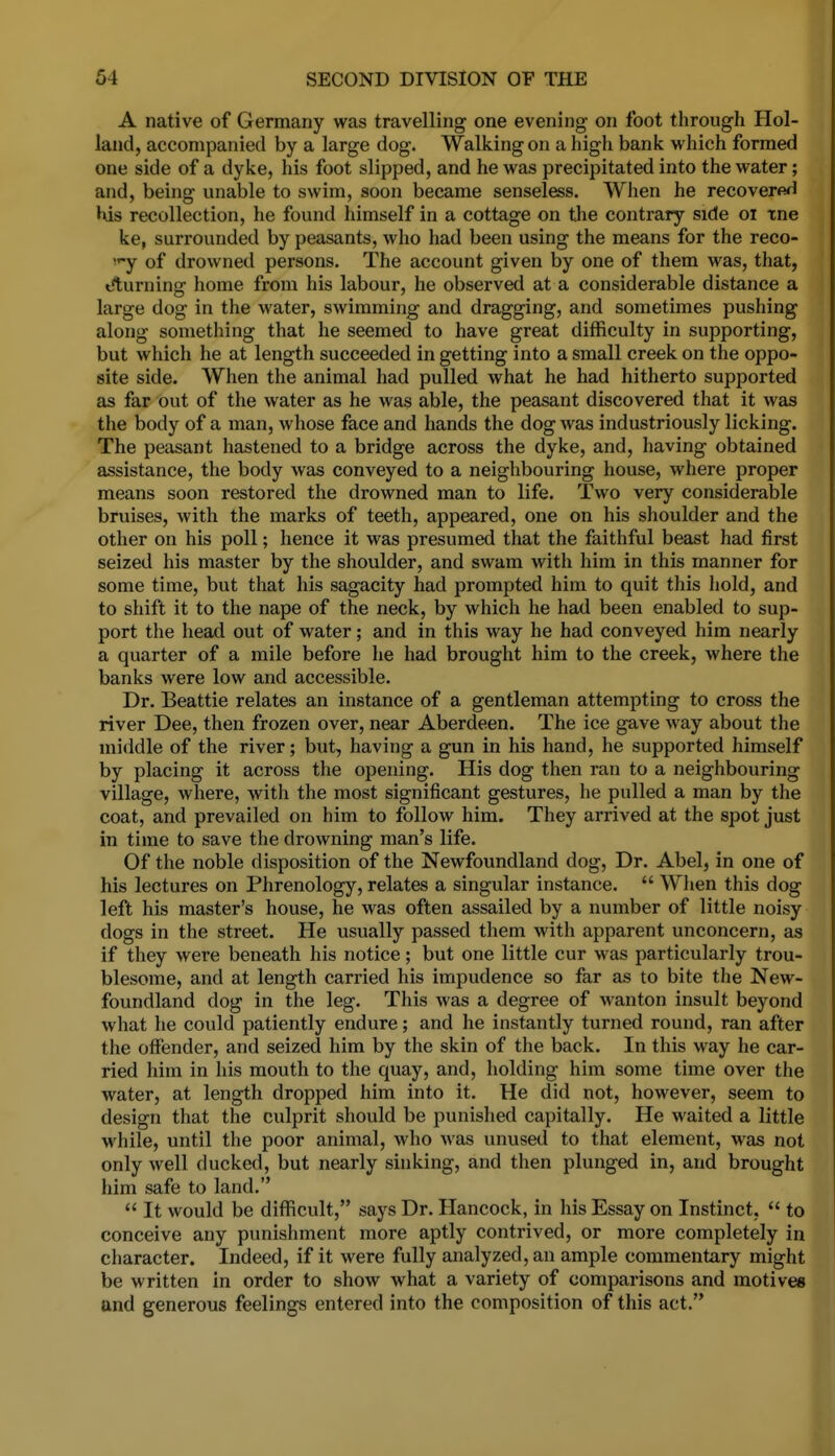 A native of Germany was travelling one evening on foot through Hol- land, accompanied by a large dog. Walking on a high bank which formed one side of a dyke, his foot slipped, and he was precipitated into the water; and, being unable to swim, soon became senseless. When he recovere^l l^us recollection, he found himself in a cottage on tlie contrary side oi tne ke, surrounded by peasants, who had been using the means for the reco- 'y of drowned persons. The account given by one of them was, that, t^turning home from his labour, he observed at a considerable distance a large dog in the water, swimming and dragging, and sometimes pushing along something that he seemed to have great difficulty in supporting, but which he at length succeeded in getting into a small creek on the oppo- site side. When the animal had pulled what he had hitherto supported as far out of the water as he was able, the peasant discovered that it was the body of a man, whose face and hands the dog was industriously licking. The peasant hastened to a bridge across the dyke, and, having obtained assistance, the body was conveyed to a neighbouring house, where proper means soon restored the drowned man to life. Two very considerable bruises, with the marks of teeth, appeared, one on his shoulder and the other on his poll; hence it was presumed that the faithful beast had first seized his master by the shoulder, and swam with him in this manner for some time, but that his sagacity had prompted him to quit this hold, and to shift it to the nape of the neck, by which he had been enabled to sup- port the head out of water; and in this way he had conveyed him nearly a quarter of a mile before he had brought him to the creek, where the banks were low and accessible. Dr. Beattie relates an instance of a gentleman attempting to cross the river Dee, then frozen over, near Aberdeen. The ice gave way about the middle of the river; but, having a gun in his hand, he supported himself by placing it across the opening. His dog then ran to a neighbouring village, where, with the most significant gestures, he pulled a man by the coat, and prevailed on him to follow him. They arrived at the spot just in time to save the drowning man's life. Of the noble disposition of the Newfoundland dog, Dr. Abel, in one of his lectures on Phrenology, relates a singular instance.  When this dog left his master's house, he was often assailed by a number of little noisy dogs in the street. He usually passed them with apparent unconcern, as if they were beneath his notice; but one little cur was particularly trou- blesome, and at length carried his impudence so far as to bite the New- foundland dog in the leg. This was a degree of wanton insult beyond what he could patiently endure; and he instantly turned round, ran after the offender, and seized him by the skin of the back. In this way he car- ried him in his mouth to the quay, and, holding him some time over the water, at length dropped him into it. He did not, however, seem to design that the culprit should be punished capitally. He waited a little while, until the poor animal, who was unused to that element, was not only well ducked, but nearly sinking, and then plunged in, and brought him safe to land.  It would be difficult, says Dr. Hancock, in his Essay on Instinct,  to conceive any punishment more aptly contrived, or more completely in character. Indeed, if it were fully analyzed, an ample commentary might be written in order to show what a variety of comparisons and motives and generous feelings entered into the composition of this act.