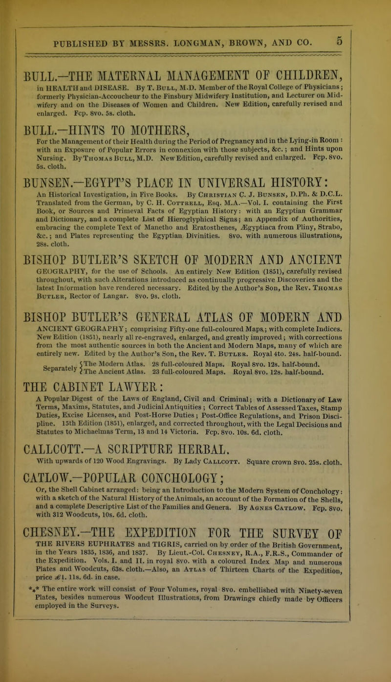 BULL.-THE MATERNAL MANAGEMENT OF CHILDREN, in HEALTH and DISEASE. By T. Bull, M.D. Member of the Royal College of Physicians; formerly Physician-Accoucheur to the Finsbury Midwifery Institution, and Lecturer on Mid- wifei7 and on the Diseases of Women and Children. New Edition, carefully revised and enlarged. Fcp. 8vo. 5s. cloth. BULL-HINTS TO MOTHERS, For the Management of their Health during the Period of Pregnancy and in the Lying-in Room : with an Exposure of Popular Errors in connexion with those subjects, &c.; and Hints upon Nursing. By Thomas Bull, M.D. New Edition, carefully revised and enlarged. Fcp.Svo. 5s. cloth. BUNSEN.-EGYPT'S PLACE IN UNIVERSAL HISTORY: An Historical Investigation, in Five Books. By Christian C. J. Bunsen, D.Ph. & D.C.L. Translated from the German, by C. H. Cottrell, Esq. M.A.—Vol. I. containing the First Book, or Sources and Primeval Facts of Egyptian History: with an Egyptian Grammar and Dictionary, and a complete List of Hieroglyphical Signs; an Appendix of Authorities, embracing the complete Text of Manetho and Eratosthenes, jEgyptiaca from Pliny, Strabo, &c.; and Plates representing the Egyptian Divinities. 8vo. with numerous illustrations, 28s. cloth. BISHOP BUTLER'S SKETCH OE MODERN AND ANCIENT GEOGRAPHY, for the use of Schools. An entirely New Edition (1851), carefully revised throughout, with such Alterations introduced as continually progressive Discoveries and the latest Inlormation have rendered necessary. Edited by the Author's Son, the Rev. Thomas Butler, Rector of Langar. 8vo. 9s. cloth. BISHOP BUTLER'S GENERAL ATLAS OE MODERN AND ANCIENT GEOGRAPHY; comprising Fifty-one full-coloured Maps.; with complete Indices. New Edition (1851), nearly all re-engraved, enlarged, and greatly improved ; with corrections from the most authentic sources in both the Ancient and Modern Maps, many of which are entirely new. Edited by the Author's Son, the Rev. T. Butler. Royal 4to. 24s. half-bound. 5The Modern Atlas. 28 full-coloured Maps. Royal 8vo. 12s. half-bound, separately ^vncient Atlas. 23 full-coloured Maps. Royal 8vo. I2s. half-bound. THE CABINET LAAVYER: A Popular Digest of the Law s of England, Civil and Criminal; with a Dictionary of Law Terms, Maxims, Statutes, and Judicial Antiquities ; Correct Tables of Assessed Taxes, Stamp Duties, Excise Licenses, and Post-Horse Duties ; Post-Office Regulations, and Prison Disci- pline. 15th Edition (1851), enlarged, and corrected throughout, with the Legal Decisions and Statutes to Michaelmas Term, 13 and 14 Victoria. Fcp. 8vo. 10s. 6d. cloth. CALLCOTT.-A SCRIPTURE HERBAL. With upwards of 120 Wood Engravings. By Lady Callcott. Square crown 8vo. 25s. cloth. CATLOW.-POPULAR CONCHOLOGY; Or, the Shell Cabinet arranged: being an Introduction to the Modern System of Conchology: w ith a sketch of the Natural History of the Animals, an account of the Formation of the Shells, and a complete Descriptive List of the Families and Genera. By Agnes Catlow. Fcp. 8vo. with 312 Woodcuts, 10s. 6d. cloth. CHESNEY.-THE EXPEDITION FOR THE SURVEY OF THE RIVERS EUPHRATES and TIGRIS, carried on by order of the British Government, in the Years 1835, 1836, and 1837. By Lieut.-Col. Chesney, R.A., F.R.S., Commander of the Expedition. Vols. I. and II. in royal 8vo. with a coloured Index Map and numerous Plates and Woodcuts, 63s. cloth.—Also, an Atlas of Thirteen Charts of the Expedition, price jUI. lis. 6d. in case. *4* The entire work will consist of Four Volumes, royal 8vo. embellished with Ninety-seven Plates, besides numerous Woodcut Illustrations, from Drawings chiefly made by Officers employed in the Surveys.