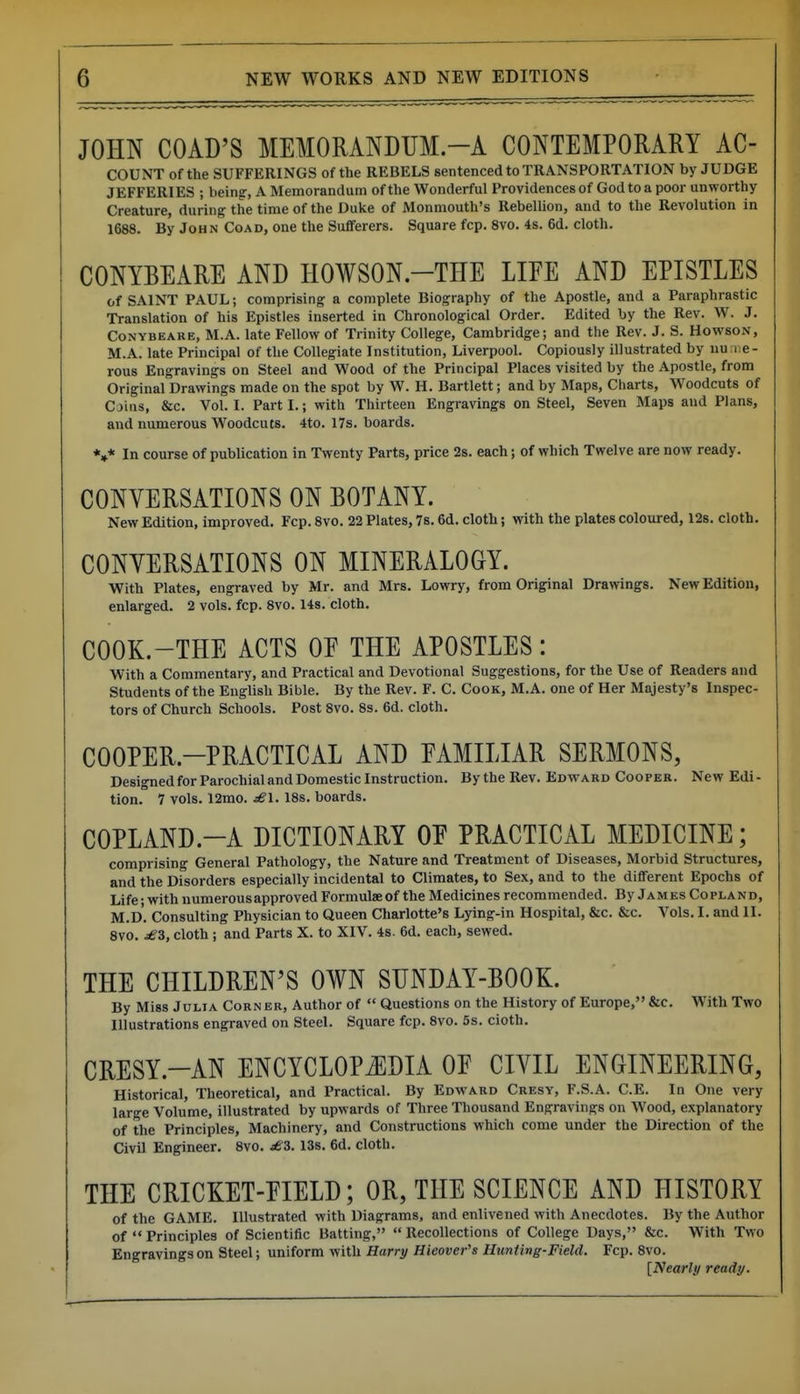 JOHN GOAD'S MEMORANDUM.-A CONTEMPORARY Ac- count of the SUFFERINGS of the REBELS sentenced to TRANSPORTATION by JUDGE JEFFERIES ; being-, A Memorandum of the Wonderful Providences of God to a poor unworthy Creature, during the time of the Duke of Monmouth's IlebelUon, and to the Revolution in 1688. By John CoAD, one the Sufferers. Square fcp. 8vo. 4s. 6d. cloth, CONYBEARE AND HOWSON.-THE LIFE AND EPISTLES of SAINT PAUL; comprising a complete Biography of the Apostle, and a Paraphrastic Translation of his Epistles inserted in Chronological Order. Edited by the Rev. W. J. CoNYBEARE, M.A. late Fellow of Trinity College, Cambridge; and the Rev. J. S. Howson, M.A. late Principal of the Collegiate Institution, Liverpool. Copiously illustrated by nu iie- rous Engravings on Steel and Wood of the Principal Places visited by the Apostle, from Original Drawings made on the spot by W. H. Bartlett; and by Maps, Charts, Woodcuts of Coins, &c. Vol. I. Part I.; with Thirteen Engravings on Steel, Seven Maps and Plans, and numerous Woodcuts. 4to. I7s. boards. *»* In course of publication in Twenty Parts, price 2s. each; of which Twelve are now ready. CONVERSATIONS ON BOTANY. New Edition, improved. Fcp. 8vo. 22 Plates, 7s. 6d. cloth; with the plates coloured, 128. cloth. CONVERSATIONS ON MINERALOGY. With Plates, engraved by Mr. and Mrs. Lowry, from Original Drawings. New Edition, enlarged. 2 vols. fcp. 8vo. 148. cloth. COOK.-THE ACTS OF THE APOSTLES: With a Commentary, and Practical and Devotional Suggestions, for the Use of Readers and Students of the English Bible. By the Rev. F. C. Cook, M.A. one of Her Majesty's Inspec- tors of Church Schools. Post 8vo. 8s. 6d. cloth. COOPER.-PRACTICAL AND FAMILIAR SERMONS, Designed for Parochial and Domestic Instruction. By the Rev. Edward Cooper. New Edi- tion. 1 vols. 12mo. iSl. 18s. boards. COPLAND.-A DICTIONARY OF PRACTICAL MEDICINE; comprising General Pathology, the Nature and Treatment of Diseases, Morbid Structures, and the Disorders especially incidental to Climates, to Sex, and to the different Epochs of Life; with numerous approved Formulae of the Medicines recommended. By James Copland, M.D. Consulting Physician to Queen Charlotte's Lying-in Hospital, &c. &c. Vols. I. and II. 8V0. jSS, cloth; and Parts X. to XIV. 4s. 6d. each, sewed. THE CHILDREN'S OWN SUNDAY-BOOK. By Miss Julia Corner, Author of  Questions on the History of Europe, &c. With Two Illustrations engraved on Steel. Square fcp. 8vo. 5s. cioth. CRESY.-AN ENCYCLOPiEDIA OF CIVIL ENGINEERING, Historical, Theoretical, and Practical. By Edward Cresy, F.S.A. C.E. In One very large Volume, illustrated by upwards of Three Thousand Engravings on Wood, explanatory of the Principles, Machinery, and Constructions which come under the Direction of the Civil Engineer. 8vo. sS3. 13s. 6d. cloth. THE CRICKET-FIELD; OR, THE SCIENCE AND HISTORY of the GAME. Illustrated with Diagrams, and enlivened with Anecdotes. By the Author of  Principles of Scientific Batting,  Recollections of College Days, &c. With Two Engravings on Steel; uniform with Harry Hieover's Huntlvg-Field. Fcp. 8vo. [Nearly ready.