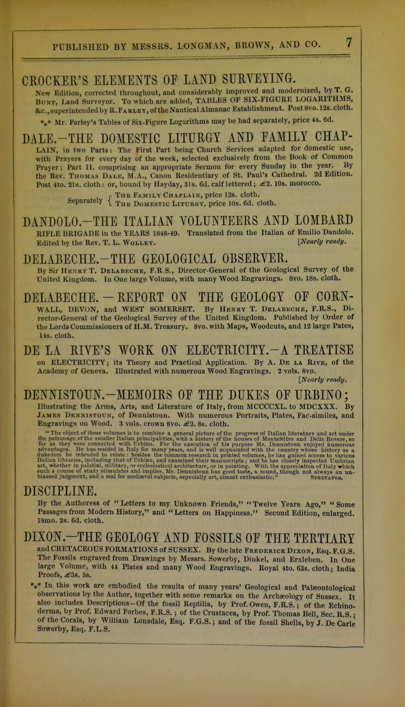 CROCKER'S ELEMENTS OF LAND SURVEYING. New Edition, corrected throughout, and considerably improved and modernized, by T. G. Bunt, Land Surveyor. To which are added, TABLES OF SIX-FIGURE LOGARITHMS, &c., superintended by R. Fa rley, of the Nautical Almanac Establishment. Post 8vo. 12s. cloth. *»* Mr. Farley's Tables of Six-Figure Logarithms may be had separately, price 4s. 6d. DALE.-THE DOMESTIC LITURGY AND FAMILY CHAP- LAIN, in two Parts: The First Part being Church Services adapted for domestic use, with Prayers for every day of the weelc, selected exclusively from the Book of Common Prayer; Part II. comprising an appropriate Sermon for every Sunday in the year. By the Rev. Thomas Dale, M.A., Canon Residentiary of St. Paul's Cathedral. 2d Edition. Post 4to. 2ls. cloth: or, bound by Hayday, 31s. 6d. calf lettered; £1. 10s. morocco. J- The Family Chaplain, price 12s. cloth. Separately \_ ^jj^ Domestic Liturgy, price 10s. 6d. cloth. DANDOLO.-THE ITALIAN VOLUNTEERS AND LOMBARD RIFLE BRIGADE in the YEARS 1848-49. Translated from the Italian of Emilio Dandolo. Edited by the Rev. T. L. Wolley. [Nearly ready. DELABECHE.-THE GEOLOGICAL OBSERVER. By Sir Hen ry T. Delabeche, F.R.S., Director-General of the Geological Sm-vey of the United Kingdom. In One large Volume, with many Wood Engravings. 8vo. 18s. cloth. DELABECHE. - REPORT ON THE GEOLOGY OF CORN- WALL, DEVON, and WEST SOMERSET. By Henry T. Delabeche, F.R.S., Di- rector-General of the Geological Survey of the United Kingdom. Published by Order of the Lords Commissioners of H.M. Treasury. 8vo. with Maps, Woodcuts, and 12 large Pates, 14s. cloth. DE LA RIVE'S WORK ON ELECTRICITY.-A TREATISE on ELECTRICITY; its Theory and Practical Application. By A. De la Rive, of the Academy of Geneva. Illustrated with numerous Wood Engravings. 2 vols. 8vo. {Nearly ready. DENNISTOUN.-MEMOIRS OF THE DUKES OF URBINO; Illustrating the Arms, Arts, and Literature of Italy, from MCCCCXL. to MDCXXX. By James Dennistoun, of Dennistoun. With numerous Portraits, Plates, Fac-similes, and Engravings on Wood. 3 vols, crown 8vo. dS2. 8s. cloth.  The object of these volumes is to combine a general picture of the progress of Italian literature and art under the patronage of the smaller Italian principalities, with a history of the houses of Montefeltro and Delia Rovere, so far as they were connected with Urbino. For the execution of his purpose Mr. Dennistoun enjoyed numerous advantages. He has resided in Italy for many years, and is well acquainted with the country whose history as a dukedom he mtcnded to relate : besides the common research in prmted volumes, he has gained access to various Italian libraries, including that of Urbino, and examined their manuscripts ; and he has closely inspected Umbrian art, whether in palatial, military, or ecclesiastical architecture, or in painting. With the appreciation of Italy which such a course of study stimulates and implies, Mr. Dennistoun has good taste, a sound, though not always an un- biassed judgment, and a zeal for medisval subjects, especially art, almost enthusiastic. SPBCTAToa. DISCIPLINE. By the Authoress of Letters to my Unknown Friends, Twelve Years Ago, Some Passages from Modern History, and Letters on Happiness. Second Edition, enlarged. 18mo. 2s. 6d. cloth. DIXON.-THE GEOLOGY AND FOSSILS OF THE TERTIARY and CRETACEOUS FORMATIONS of SUSSEX. By the late Frederick Dixon, Esq. F.G.S. The Fossils engraved from Drawings by Messrs. Sowerby, Dinkel, and Erxleben. In One large Volume, with 44 Plates and many Wood Engravings. Royal 4to. 638. cloth; India Proofs, j^Ss. 5s. *»* In this work are embodied the results of many years' Geological and Pateontological observations by the Author, together with some remarks on the Archaeology of Sussex. It also includes Descriptions-Of the fossil Reptilia, by Prof. Owen, F.R.S.; of the Ecliino- derma, by Prof. Edward Forbes, F.R.S.; of the Crustacea, by Prof. Thomas Bell, Sec. R.S. • of the Corals, by William Lonsdale, Esq. F.G.S.; and of the fossil Shells, by J. De Carle Sowerby, Esq. F.L.S.