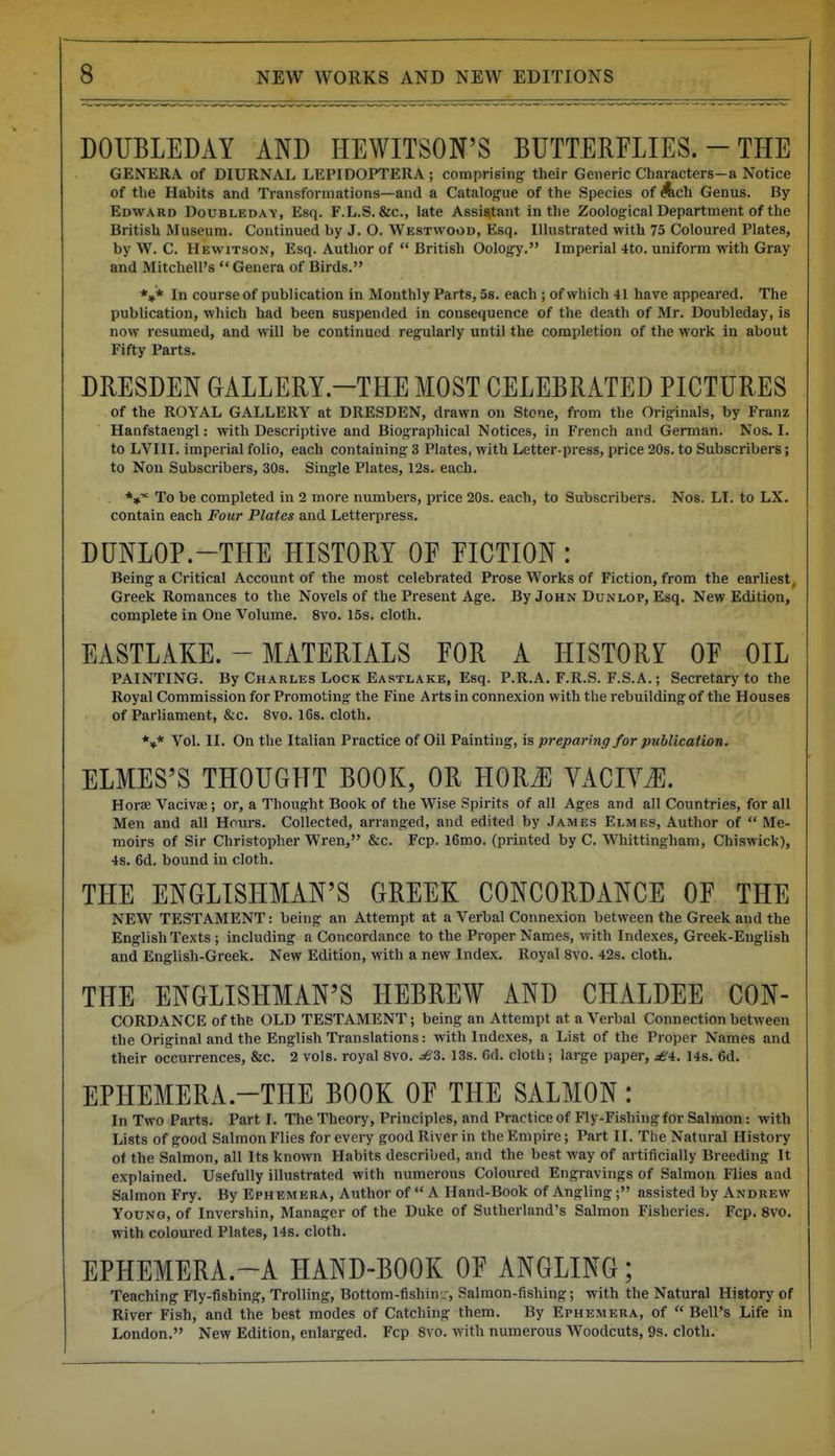 DOUBLEDAY AND HEWITSON'S BUTTERFLIES. - THE GENERA of DIURNAL LEPIDOPTERA; comprising their Generic Characters-a Notice of the Habits and Transformations—and a Catalogue of the Species of Ach Genus. By Edward DouBLEDAy, Esq. F.L.S. &c., late Assistant in the Zoological Department of the British Museum. Continued by J. O. Westwood, Esq. Illustrated with 75 Coloured Plates, by W. C. Hewitson, Esq. Author of  British Oology. Imperial 4to. uniform with Gray and Mitchell's  Genera of Birds. *»* In course of publication in Monthly Parts, 5s. each ; of which 41 have appeared. The publication, which had been suspended in consequence of the death of Mr. Doubleday, is now resumed, and will be continued regularly until the completion of the work in about Fifty Parts. DRESDEN GALLERY.-THE MOST CELEBRATED PICTURES of the ROYAL GALLERY at DRESDEN, drawn on Stone, from the Originals, by Franz Hanfstaengl: with Descriptive and Biographical Notices, in French and German. Nos. I. to LVIII. imperial folio, each containing 3 Plates, with Letter-press, price 20s. to Subscribers; to Non Subscribers, 30s. Single Plates, 12s. each, *»■* To be completed in 2 more numbers, price 20s. each, to Subscribers. Nos. LI. to LX. contain each Four Plates and Letterpress. DUNLOP.-THE HISTORY OF FICTION: Being a Critical Account of the most celebrated Prose Works of Fiction, from the earliest, Greek Romances to the Novels of the Present Age. By John Dunlop, Esq. New Edition, complete in One Volume. 8vo. 15s. cloth. EASTLAKE. - MATERIALS FOR A HISTORY OF OIL PAINTING. By Charles Lock Eastlake, Esq. P.R.A. F.R.S. F.S.A.; Secretary to the Royal Commission for Promoting the Fine Arts in connexion with the rebuilding of the Houses of Parliament, &c. 8vo. 16s. cloth. *»* Vol. II. On the Italian Practice of Oil Painting, is preparing for publication. ELMES'S THOUGHT BOOK, OR HORJ] VACIY^. Horae Vacivae; or, a Thought Book of the Wise Spirits of all Ages and all Countries, for all Men and all Hours. Collected, arranged, and edited by James Elmes, Author of  Me- moirs of Sir Christopher Wren, &c. Fcp. l6mo. (printed by C. Whittingham, Chiswick), 4s. 6d. bound in cloth. THE ENGLISHMAN'S GREEK CONCORDANCE OF THE NEW TESTAMENT: being an Attempt at a Verbal Connexion between the Greek and the English Texts ; including a Concordance to the Proper Names, with Indexes, Greek-English and English-Greek. New Edition, with a new Index. Royal 8vo. 42s. cloth. THE ENGLISHMAN'S HEBREW AND CHALDEE CON- CORDANCE of the OLD TESTAMENT; being an Attempt at a Verbal Connection between the Original and the English Translations: with Indexes, a List of the Proper Names and their occurrences, &c. 2 vols, royal 8vo. ^3. 13s. 6d. cloth; large paper, £4:. 14s. 6d. EPHEMERA.-THE BOOK OF THE SALMON: In Two Parts. Part I. The Theory, Principles, and Practice of Fly-Fishingfor Salmon: with Lists of good Salmon Flies for every good River in the Empire; Part II. The Natural History of the Salmon, all Its known Habits described, and the best way of artificially Breeding It explained. Usefully illustrated with numerous Coloured Engravings of Salmon Flies and Salmon Fry. By Ephemera, Author of  A Hand-Book of Angling; assisted by Andrew Young, of Invershin, Manager of the Duke of Sutherland's Salmon Fisheries. Fcp. 8vo. with coloured Plates, 14s. cloth. EPHEMERA.-A HAND-BOOK OF ANGLING; Teaching Fly-fishing, Trolling, Bottom-fishin--, Salmon-fishing; with the Natural History of River Fish, and the best modes of Catching them. By Ephemera, of  Bell's Life in London. New Edition, enlarged. Fcp 8vo. with numerous Woodcuts, 9s. cloth.