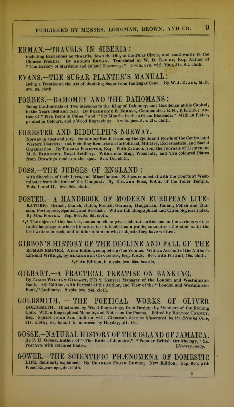 ERMAN.-TRAVELS IN SIBERIA: incluaiiiff Excursions northwards, down the Obi, to the Polar Circle, and southwards to the Chinese Frontier. By Adolph Erman. Translated by W. D. Coolky, Esq. Author of The History of Maritime and inland Discovery2 vols. 8vo. with Map, 318. 6d. cloth. EVANS.-THE SUGAR PLANTER'S MANUAL: Being a Treatise on the Art of obtaining Sugar from the Sugar Cane. By W.J. Evans, M-D. 8vo. 98. cloth. FORBES-DAHOMEY AND THE DAHOMANS: Being the Journals of Two Missions to the King of Dahomey, and Residence at his Capital, in the Years 1849 and 1850. By Frederick E. Forbes, Commander, R.N., F.R.G.S.; Au- thor of  Five Years in China, and  Six Months in the African Blockade. With 10 Plates, printed in Colours, and 3 Wood Engravings. 2 vols, post 8vo. 21s. cloth. FORESTER AND BIDDULPH'S NORAVAY. Norway in 1848 and 1849: containing Rambles among the Fjeldsand F;jord8 of the Central and Western Districts; amt including Remarks on its Political, Military, Ecclesiastical, and Social Organisation. ByTHOMAs Forestek, Esq. With Extracts from the Journals of Lieutenant M. S. BiDDULPH, Royal Artillery. With a new Map, Woodcuts, and Ten coloured Plates from Drawings made on the spot. 8vo. 18s. cloth. FOSS.-THE JUDGES OF ENGLAND : with Sketches of their Lives, and Miscellaneous Notices connected with the Courts at West- minster from the time of the Conquest. By Edwaed Foss, F.S.A. of the Inner Temple. Vols. I. and II. 8vo. 28s. cloth. FOSTER.-A HANDBOOK OF MODERN EUROPEAN LITE- RATURE: British, Danish, Dutch, French, German, Hungarian, Italian, Polish and Rus- sian, Portuguese, Spanish, and Swedish. With a full Biographical and Chronological Index. By Mrs. Foster. Fcp. 8vo. 8s. 6d. cloth. *,* The object of this book is, not so much to give elaborate criticisms on the various writers in the language to whose literature it is intended as a guide, as to direct the student to the best writers in each, and to inform him on what subjects they have written. GIBBON'S HISTORY OF THE DECLINE AND FALL OF THE ROMAN EMPIRE. A new Edition, complete in One Volume. With an Account of the Author's Life and Writings, by Alexander Chalmers, Esq. F.A.S. 8vo. with Portrait, ISs. cloth. *»* An Edition, in 8 vols. 8vo. 60s. boards. GILBART.-A PRACTICAL TREATISE ON BANKING. By James William Gilbart, F.R S. General Manager of the London and Westminster Bank. 5th Edition, with Portrait of the Author, and View of the  London and Westminster Bank, Lothbury. 2 vols. 8vo. 24s. cloth. GOLDSMITH. - THE POETICAL WORKS OF OLIVER GOLDSMITH. Illustrated by Wood Engravings, from Designs by Members of the Etching Club. With a Biographical Memoir, and Notes on the Poems. Edited by Bolton Cornky, Esq. Square crown 8vo. uniform with Thomson's Seosons illustrated by the Etching Club, 218. cloth; or, bound in morocco by Hayday, £1. IGs. GOSSE.-NATURAL HISTORY OF THE ISLAND OF JAMAICA. By P. H. GossE, Author of The Birds of Jamaica,  Popular British Ornithology,' &c. Post 8vo. with coloured Plates. [Nearly ready. GOWER.-THE SCIENTIFIC PHJ^NOMENA OF DOMESTIC LIFE, familiarly explained. By Charles Foote Gowkr. New Edition. Fcp. Svo. with Wood Engravings, 5s. cloth. c