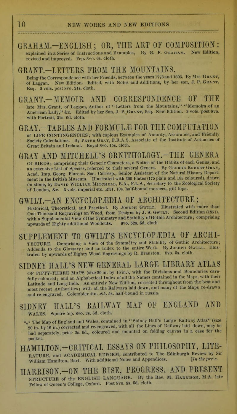 GRAHAM-ENGLISH; OR, THE ART OF COMPOSITION : explained in a Series of Instructions and Examples, By G. F.Graham. New Edition, revised and improved. Fcp. 8vo. 6s. cloth. GRANT-LETTERS FROM THE MOUNTAINS. Being tlie Correspondence with her Friends,between the years 1773 and 1803. By Mrs Grant, of Laffgan. New Edition. Edited, with Notes and Additions, by her son, J. P. Grant, Esq. 2 vols, post 8vo. 21s. cloth. GRANT-MEMOIR AND CORRESPONDENCE OE THE late Mrs. Grant, of Laggan, Author of  Letters from the Mountains,  Memoirs of an American Lady, &c. Edited by her Son, J. P.,Grant, Esq. New Edition. 3 vols, post 8vo. with Portrait, 31s. 6d. cloth. GRAY-TABLES AND PORMULtE FOR THE COMPUTATION of LIFE CONTINGENCIES; with copious Examples of Annuity, Assura ice, and Friendly Society Calculations. By Peter Gray, F.R.A.S. Associate of the Institute of Actuaries of Great Britain and Ireland. Royal 8vo. 15s. cloth. GRAY AND MITCHELL'S ORNITHOLOGY-THE GENERA Of BIRDS ; comprising their Generic Characters, a Notice of the Habits of each Genus, and an extensive List of Species, referred to their several Genera. By George Robert Gray, Acad. Imp. Georg. Florent. Soc. Corresp., Senior Assistant of the Natural History Depart- ment in the British Museum. Illustrated with 360 Plates (175 plain and 185 coloured), drawn on stone, by David William Mitchell, B.A., F.L.S., Secretary to the Zoological Society of London, &c. 3 vols, imperial 4to. ^'31. 10s. half-bound morocco, gilt tops. GWILT-AN ENCYCLOP J]DIA OF ARCHITECTURE; Historical, Theoretical, and Practical. By Joseph Gwilt. Illustrated with more than One Thousand Engravings on Wood, from Designs by J. S. Gwilt. Second Edition (1851), with a Supplemental View of the Symmetry and Stability of Gothic Architecture; comprising upwards of Eighty additional Woodcuts. 8vo. 52s. 6d. cloth SUPPLEMENT TO GWILT'S ENCYCLOPAEDIA OF ARCHI- TECTURE. Comprising a View of the Symmetry and Stability of Gothic Architecture; Addenda to the Glossary; and an Index to the entire Work. By Joseph Gwilt. Illus- trated by upwards of Eighty Wood Engravings by R. Branston. 8vo. 6s. cloth. SIDNEY HALL'S NEW GENERAL LARGE LIBRARY ATLAS OF FIFTY-THREE MAPS (size 20 in. by 16 in.), with the Divisions and Boundaries care- fully coloured ; and an Alphabetical Index of all the Names contained in the Mai)S, with their Latitude and Longitude. An entirely New Edition, corrected throughout from the best and most recent Authorities ; with all the Railways laid down, and many of the Maps re-drawn and re-engraved. Colonibier 4to. £h. 5s. half-bound in rus.sia. SIDNEY HALL'S RAILWAY MAP OF ENGLAND AND WALES. Square fcp. 8vo. 2s. 6d. cloth. *»* The Map of England and Wales, contained in  Sidney Hall's Large Railway Atlas (size 20 in. by 16 in.) corrected and re-engraved, with all the Lines of Railway laid down, may be liad separately, price 28. 6d., coloured and mounted on folding canvas in a case for the pocket. HAMILTON-CRITICAL ESSAYS ON PHILOSOPHY, LITE- RATURE, and ACADEMICAL REFORM, contributed to The Edinburgh Review by Sir William Hamilton, Bart With additioaal Notes and Appendices. [In the pi-e<s. HARRISON.-ON THE RISE, PROGRESS, AND PRESENT STRUCTURE of the ENGLISH LANGUAGE. By the Rev. M. Harrison, M.A. late Fellow of Queen's College, Oxford. Post 8vo. 8s. 6d. cloth.
