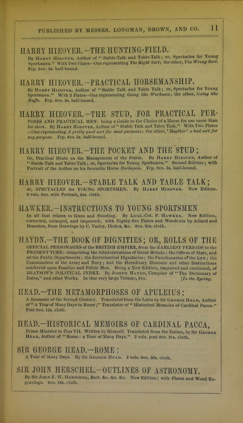 HARRY IIIEOVER.-THE HUNTING-FIELD. lly Uaiiiiy Hikovku, Author of Stable-Talk and Table-Talk; or, Spectacles for Young .Sportsmen. Witli'l wo I'lates—Onerepresentius; The Right Sort; the other, 7 /tc Wrung Sort. Fcp. 8vo. 5s. half-bound. HARRY HIEOVER. -PRACTICAL HORSEMANSHIP. Uy Hakry Hieover, Author of Stable Talk and Table Talk; or, Spectacles for Young Sportsmen. With 2 Plates—One representing Going like IVorkmen; the other, Going like Muffs. Fcp. 8vo. OS. half-bound. HARRY HIEOVER.-TIIE STUD, FOR PRACTICAL PUR- I'OSIiS AND PRAC TICAL MKN: being a Guide to the Choice of a Horse for use more than for show. By Hakry Hieover, Author of  Stable Talk and Tabic Talk. With Two Plates —One ropreseiitiiig J in-etty good sort fur most purposes; the other,'/2<ti/fAer' a bad sort for any purpose. Fcp. 8vo. os. half-boun<l. HARRY HIEOVER.-THE POCKET AND THE STUD; Or, Practical Hints on the Management of the Stable. By Harry Hieover, Author of Stable-Talk and Table-Talk; or, Spectacles for Young Sportsmen. Second Edition ; with Portrait of the Author on his favourite Horse Harlequin. Fcp. 8vo. 5s. half-bound. HARRY HIEOVER.-STABLE TALK AND TABLE TALK; or, SPECTACLES for YOUNG SPORTSMEN. By Harry Hieovek. New Edition. 2 vols. 8vo. with Portrait, 248. cloth. HAWKER.-INSTRUCTIONS TO YOUNG SPORTSMEN In all that relates to Guns and Shooting. By Lieut.-Col. P. Hawker. New Edition, corrected, enlarged, and improved; with Eighty-five Plates and Woodcuts by Adlard and Branston, from Drawings by C. Varley, Dickes, &c. 8vo. 21s. cloth. HAYDN.-THE BOOK OF DIGNITIES; OR, ROLLS OF THK OFFICIAL PERSONAGESof the BRITISH EMPIRE, from the EARLIEST PERIODS to the PRESENT TIME: comprising the Administrations of Great Britain ; the Offices of State, and all the Public Departments : the Ecclesiastical Dignitaries ; the Functionaries of the Law ; the (^omimmders ol the Army and Navy; and the Hereditary Honours and other Distinctions conferred upon Familie.-i and Public Men. Being a New Edition, improved and continued, of Bl'^ATSON'S POLITICAL INDEX. By Joseph Haydn, Compiler of ' The Dictionary of Dates, and other Works. In One very large Volume, 8vo. [In the Spring. HEAD.-THE METAMORPHOSES OF APULEIUS: A Romance of the Second Century. Translated from the Latin by Sir George Head, Author of A Tourof Many Days in RomeTranslator of Historical Memoirs of Cardinal Pacca. Post 8vo. 12s. cloth. HEAD.-HISTORICAL MEMOIRS OF CARDINAL PACCA, Prime Minister to Pius VII. Written by Himself. Translated from the Italian, by Sir George Head, Author of  Rome : a Tour of Many Days. 2 vols, post 8vo. 2ls. cloth. SIR GEORGE HEAD.-ROME : A Tour of Many Days. By Sir George Head. 3 vols. 8vo. 36s. cloth. SIR JOHN HERSCHEL.-OUTLINES OF ASTRONOIIY. By Sir Joh.v F. VV. Herschel, Bart. &c. &c. &c. New Edition ; with Plates and Wood En- gravings. 8vo. 18s. cloth.