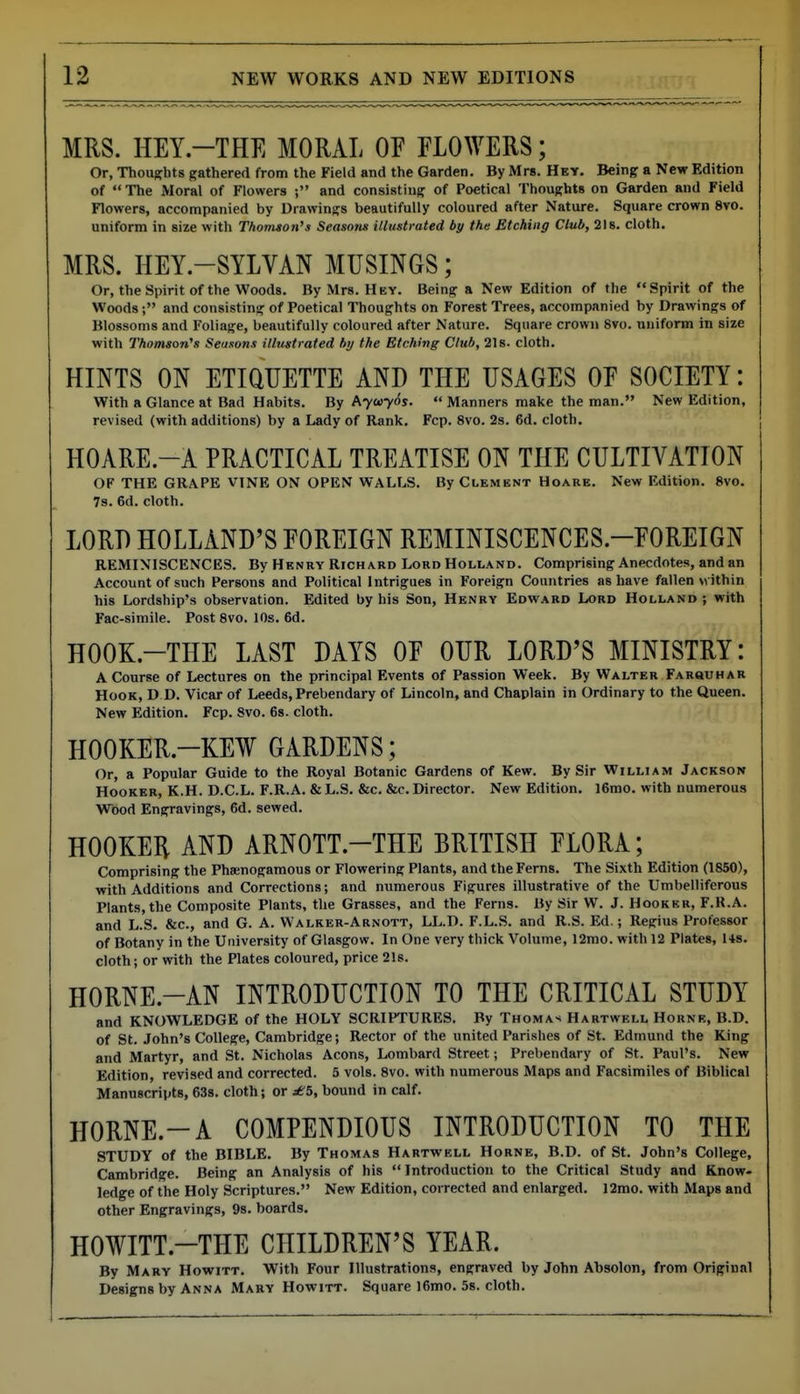 MRS. HEY.-THE MORAL OF FLOWERS; Or, Thoughts gathered from the Field and the Garden. By Mrs. Hey. Being a New Edition of  The Moral of Flowers ; and consisting of Poetical Thoughts on Garden and Field Flowers, accompanied by Drawings beautifully coloured after Nature. Square crown 8vo. uniform in size with Thomson's Seasom illustrated by the Etching Club, 218. cloth. MRS. HEY.-SYLVAN MUSINGS; Or, the Spirit of the Woods. By Mrs. Hey. Being a New Edition of the Spirit of the Woods; and consisting of Poetical Thoughts on Forest Trees, accompanied by Drawings of Blossoms and Foliage, beautifully coloured after Nature. Square crown 8vo. uuifonn in size with Thomson's Seasons illustrated by the Etching Club, 21s. cloth. HINTS ON ETiaUETTE AND THE USAGES OF SOCIETY: With a Glance at Bad Habits. By Ayuyds.  Manners make the man. New Edition, revised (with additions) by a Lady of Rank. Fcp. 8vo. 2s. 6d. cloth, HOARE.-A PRACTICAL TREATISE ON THE CULTIVATION OF THE GRAPE VINE ON OPEN WALLS. By Clement Hoare. New Edition. 8vo. 7s. 6d. cloth. LORD HOLLAND'S FOREIGN REMINISCENCES.-FOREIGN REMINISCENCES. By Henry Rich ard Lord Holland. Comprising Anecdotes, and an Account of such Persons and Political Intrigues in Foreign Countries as have fallen within his Lordship's observation. Edited by his Son, Henry Edward Lord Holland ; with Fac-simile. Post 8vo. 10s. 6d. HOOK.-THE LAST DAYS OF OUR LORD'S MINISTRY: A Course of Lectures on the principal Events of Passion Week. By Walter Farquhar Hook, D D. Vicar of Leeds, Prebendary of Lincoln, and Chaplain in Ordinary to the Queen. New Edition. Fcp. Svo. 68. cloth. HOOKER.-KEW GARDENS; Or, a Popular Guide to the Royal Botanic Gardens of Kew. By Sir William Jackson Hooker, K.H. D.C.L. F.R.A. & L.S. &c. &c. Director. New Edition. l6mo. with numerous Wood Engravings, 6d. sewed. HOOKEH AND ARNOTT.-THE BRITISH FLORA; Comprising the Pha;nogamou8 or Flowering Plants, and the Ferns. The Sixth Edition (1850), with Additions and Corrections; and numerous Figures illustrative of the Umbelliferous Plants, the Composite Plants, the Grasses, and the Ferns. By Sir W. J. Hooker, F.K.A. and L.S. &c., and G. A. Walrer-Arnott, LL.D. F.L.S. and R.S. Ed.; Regius Professor of Botany in the University of Glasgow. In One very thick Volume, 12mo. with 12 Plates, Us. cloth; or with the Plates coloured, price 21s. HORNE.-AN INTRODUCTION TO THE CRITICAL STUDY and KNOWLEDGE of the HOLY SCRIPTURES. By Thomas Hartwell Horne, B.D. of St. John's College, Cambridge; Rector of the united Parishes of St. Edmund the King and Martyr, and St. Nicholas Aeons, Lombard Street; Prebendary of St. Paul's. New Edition, revised and corrected. 5 vols. 8vo. with numerous Maps and Facsimiles of Biblical Manuscripts, 638. cloth; or j£5, bound in calf. HORNE.-A COMPENDIOUS INTRODUCTION TO THE STUDY of the BIBLE. By Thomas Hartwell Horne, B.D. of St. John's College, Cambridge. Being an Analysis of his Introduction to the Critical Study and Know- ledge of the Holy Scriptures. New Edition, coiTected and enlarged. 12mo. with Maps and other Engravings, 9s. boards. HOWITT.-THE CHILDREN'S YEAR. By Mary Howitt. With Four Illustrations, engraved by John Absolon, from Original Designs by Anna Mary Howitt. Square l6mo. Ss. cloth.