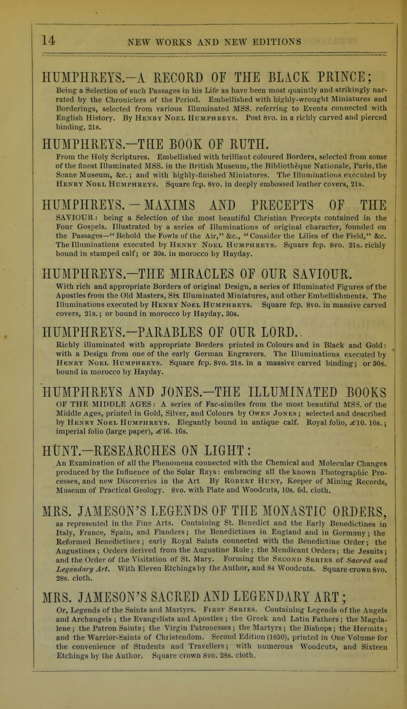HUMPHREYS.-A RECORD OF THE BLACK PRINCE; Being a Selection of such Passages in his Life as have been most quaintly and strikingly nar- rated by the Chroniclers of the Period. Embellished with highly-wrought Miniatures and Borderings, selected from various Illuminated MSS. referring to Events connected with English History. By Henry Noel Humphreys. Post 8vo. in a richly carved and pierced binding, 21s. HUMPHREYS.-THE BOOK OF RUTH. From the Holy Scriptures. Embellished with brilliant coloured Borders, selected from some of the finest Illuminated MSS. in the British Museum, the Biblioth^que Nationale, Paris, the Soane Museum, &c.; and with highly-finished Miniatures. The Illuminations executed by Henry Noel Humphreys. Square fcp. 8vo. in deeply embossed leather covers, 21s. HUMPHREYS.-MAXIMS AND PRECEPTS OF THE SAVIOUR: being a Selection of the most beautiful Christian Precepts contained in the Four Gospels. Illustrated by a series of Illuminations of original cliaracter, founded on the Passages— Behold the Fowls of the Air, &c., Consider the Lilies of the Field, &c. The Illuminations executed by Henry Noel Humphreys. Square fcp. 8vo. 21s. richly bound in stamped calf; or 30s. in morocco by Hayday. HUMPHREYS.-THE MIRACLES OF OUR SAVIOUR. With rich and appropriate Borders of original Design, a series of Illuminated Figures of the Apostles from the Old Masters, Srx Illuminated Miniatures, and other Embellishments. The Illuminations executed by Henry Noel Humphreys. Square fcp. Svo. in massive carved covers, 2Is.; or bound in morocco by Hayday, 30s. HUMPHREYS.-PARABLES OF OUR LORD. Richly illuminated with appropriate Borders printed in Colours and in Black and Gold: with a Design from one of the early German Engravers. The Illuminations executed by Henry Noel Humphreys. Square fcp. Svo. 21s. in a massive carved binding; or 30s. bound in morocco by Hayday. HUMPHREYS AND JONES.-THE ILLUMINATED BOOKS OF THE MIDDLE AGES: A series of Fac-similes from the most beautiful !\LSS. of the Middle Ages, printed in Gold, Silver, and Colours by Owen Jones ; selected and described by Henry Noel Humphreys. Elegantly bound in antique calf. Royal folio, ^10. 10s.; imperial folio (large paper), ^£16. I6s. HUNT.-RESEARCHES ON LIGHT: An Examination of all the Phenomena connected with the Chemical and Molecular Changes produced by the Influence of the Solar Rays: embracing all the known Photographic Pro- cesses, and new Discoveries in the Art By Robert Hunt, Keeper of Mining Records, Museum of Practical Geology. Svo. with Plate and Woodcuts, 10s. 6d. cloth. MRS. JAMESON'S LEGENDS OF THE MONASTIC ORDERS, as represented in the Fine Arts. Containing St. Benedict and the Early Benedictines in Italy, France, Spain, and Flanders; the Benedictines in England and in Germany; the Reformed Benedictines; early Royal Saints connected with the Benedictine Order; the Augustines; Orders derived from the Augustine Rule; the Mendicant Orders; the Jesuits; and the Order of the Visitation of St. Mary. Forming the Second Series of Sacred and Legendary Art. With Eleven Etchings by the Author, and 84 Woodcuts. Square crown Svo. 28s. cloth. MRS. JAMESON'S SACRED AND LEGENDARY ART; Or, Legends of the Saints and Martyrs. FrasT Series. Containing Legends of the Angels and Archangels ; the Evangelists and Apostles ; the Greek and Latin Fathers ; the Magda- lene ; the Patron Saints; the Virgin Patronesses ; the Martyrs ; the Bishops; the Hermits; and the Warrior-Saints of Christendom. Second Edition (1850), printed in One Volume for the convenience of Students and Travellers; with numerous Woodcuts, and Sixteen Etchings by the Author. Square crown Svo. 23s. cloth.