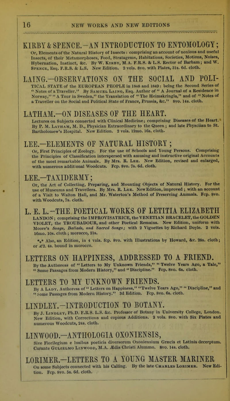 KIRBY&SPENCE.-AN INTRODUCTION TO ENTOMOLOGY; Or, Elements of the Natural History of Insects : comprising an account of noxious and useful Insects, of their Metamorphoses, Food, Stratagems, Habitations, Societies, Motions, Noises, Hybernation, Instinct, &c. By W. Kirby, M.A. F.R.S. & L.S. Rector of Barham; and W. Spence. Esq, F.R.S. & L.S. New Edition. 2 vols. 8vo. with Plates, 31s. 6d, cloth. LAING.-OBSERYATIONS ON THE SOCIAL AND POLI- TICAL STATE of the EUROPEAN PEOPLE in 18+8 and 18+9: being the Second Series of  Notes of a Traveller. By Samuel Laing, Esq. Author of  A Journal of a Residence in Norway,  A Tour in Sweden, the Translation of  The Heimskringla, and of  Notes of a Traveller on the Social and Political State of France, Prussia, &c. 8vo. 1+s. cloth. LATHAM.-ON DISEASES OF THE HEART. Lectures on Subjects connected with Clinical Medicine; comprising Diseases of the Heart. By P. M. Latham, M. D., Physician Extraordinary to the Queen ; and late Physciian to St. Bartholomew's Hospital. New Edition. 2 vols. 12mo. 16s. cloth. LEE-ELEMENTS OF NATURAL HISTORY ; Or, First Principles of Zoology. For the use of Schools and Young Persons. Comprising the Principles of Classification interspersed with amusing and instructive original Accounts of the most remarkable Animals. By Mrs. R. Lee. New Edition, revised and enlarged, with numerous additional Woodcuts. Fcp. 8vo. 7s. 6d. cloth. LEE.-TAXIDERMY; Or, the Art of Collecting, Preparing, and Mounting Objects of Natural History. For the use of Museums and Travellers. By Mrs. R. Lee. New Edition, improved ; with an account of a Visit to Walton Hall, and Mr. Waterton's Method of Preserving Animals. Fcp. 8vo. with Woodcuts, 7s. cloth. L. E. L.-THE POETICAL WORKS OF LETITIA ELIZABETH LANDON ; comprising the IMPROVISATRICE, the VENETIAN BRACELET, the GOLDEN VIOLET, the TROUBADOUR, and other Poetical Remains. New Edition, uniform with Moore's Songs, Ballads, and Sacred Songs; with 2 Vignettes by Richard Doyle. 2 vols. 16mo. 10s. cloth ; morocco, 21s. *»* Also, an Edition, in 4 vols. fcp. 8vo. with Illustrations by Howard, &c. 28s. cloth; or ^2. 4s. bound in morocco. LETTERS ON HAPPINESS, ADDRESSED TO A FRIEND. By the Authoress of  Letters to My Unknown Friends,  IVelve Years Ago, a Tale,  Some Passages from Modern History, and Discipline. Fcp. 8vo. 6s. cloth. LETTERS TO MY UNKNOWN FRIENDS. By A Lady, Authoress of  Letters on Happiness, Twelve Years Ago,  Discipline, and  some Passages from Modern History. 3d Edition. Fcp. 8vo. 6s. cloth. LINDLEY.-INTRODUCTION TO BOTANY. By J. LiNDLEY, Ph.D. F.11.S. L.S. &c. Professor of Botany in University College, London. New Edition, with Corrections and copious Additions. 2 vols. 8vo. with Six Plates and numerous Woodcuts, 248. cloth. LINWOOD.-ANTHOLOGIA OXONIENSIS, Sive Florilegium e lusibus poeticis diversorum Oxoniensium Graecis et Latinis decerptum, Curante Gulielmo Linwood, M.A. .-Edis Christi Alummo. 8vo. 14s. cloth. LORIMER.-LETTERS TO A YOUNG MASTER MARINER On some Subjects connected with his Calling. By the late Charles Lorimer. New Edi- tion. Fcp. 8vo. 5s. 6d. cloth.