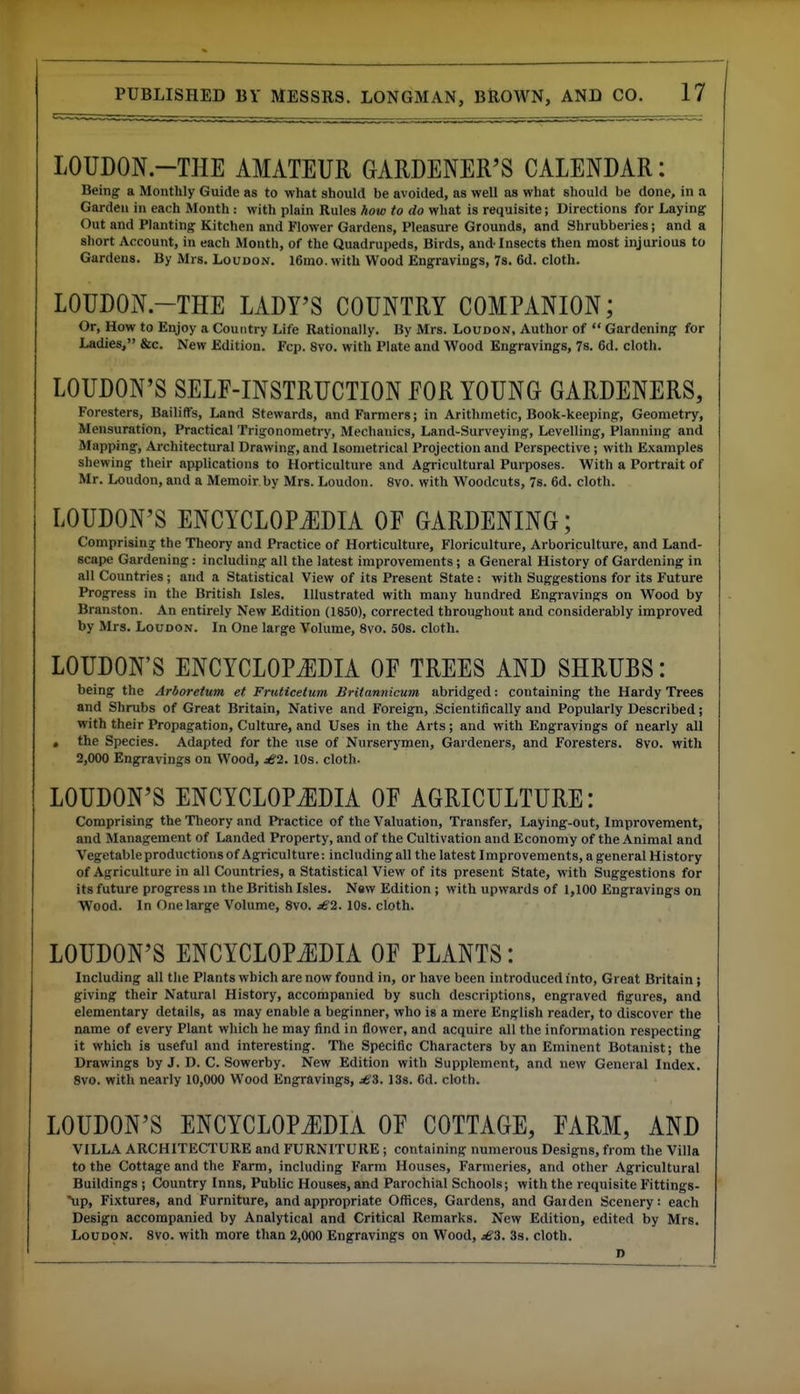 LOUDON.-THE AMATEUR GARDENER'S CALENDAR: Being a Monthly Guide as to what should be avoided, as well as what should be done, in a Garden in each Month : with plain Rules how to do what is requisite; Directions for Laying Out and Planting Kitchen and Flower Gardens, Pleasure Grounds, and Shrubberies; and a short Account, in each Month, of the Quadrupeds, Birds, and-Insects then most injurious to Gardens. By Mrs. Loudon. l6ino. with Wood Engravings, 7s. 6d. cloth. LOUDON.-THE LADY'S COUNTRY COMPANION; Or, How to Enjoy a Country Life Rationally. By Mrs. Loudon, Author of  Gardening for Ladies, &c. New Edition. Fcp. 8vo. with Plate and Wood Engravings, 7s. 6d. cloth. LOUDON'S SELF-INSTRUCTION FOR YOUNG GARDENERS, Foresters, Bailiffs, Land Stewards, and Farmers; in Arithmetic, Book-keeping, Geometry, Mensuration, Practical Trigonometry, Mechanics, Land-Surveying, Levelling, Planning and Mapping, Ai-chitectural Drawing, and Isometrical Projection and Perspective ; with Examples shewing their applications to Horticulture and Agricultural Purposes. With a Portrait of Mr. Loudon, and a Memoir by Mrs. Loudon. 8vo. with Woodcuts, 7s. 6d. cloth. LOUDON'S ENCYCLOPJ]DIA OF GARDENING; Comprisina: the Theory and Practice of Horticulture, Floriculture, Arboriculture, and Land- scape Gardening: including all the latest improvements ; a General History of Gardening in all Countries; and a Statistical View of its Present State : with Suggestions for its Future Progress in the British Isles. Illustrated with many hundred Engravings on Wood by Branston. An entirely New Edition (1850), corrected throughout and considerably improved by Mrs. Loudon. In One large Volume, 8vo. 50s. cloth. LOUDON'S ENCYCLOPJ]DIA OF TREES AND SHRUBS: being the Arboretum et Fruticetum Britannicum abridged: containing the Hardy Trees and Shrubs of Great Britain, Native and Foreign, Scientifically and Popularly Described; with their Propagation, Culture, and Uses in the Arts; and with Engravings of nearly all . the Species. Adapted for the use of Nurserymen, Gardeners, and Foresters. 8vo. with 2,000 Engravings on Wood, £2. 10s. cloth. LOUDON'S ENCYCLOPJ]DIA OF AGRICULTURE: Comprising the Theory and Practice of the Valuation, Transfer, Laying-out, Improvement, and Management of Landed Property, and of the Cultivation and Economy of the Animal and Vegetable productions of Agriculture: including all the latest Improvements, a general History of Agriculture in all Countries, a Statistical View of its present State, with Suggestions for its future progress in the British Isles. New Edition; with upwards of 1,100 Engravings on Wood. In One large Volume, 8vo. £2. 10s. cloth. LOUDON'S ENCYCLOPiEDIA OF PLANTS: Including all the Plants which are now found in, or have been introduced into. Great Britain; giving their Natural History, accompanied by such descriptions, engraved figures, and elementary details, as may enable a beginner, who is a mere English reader, to discover the name of every Plant which he may find in flower, and acquire all the information respecting it which is useful and interesting. The Specific Characters by an Eminent Botanist; the Drawings by J. D. C. Sowerby. New Edition with Supplement, and new General Index. 8vo. with nearly 10,000 Wood Engravings, 138. 6d. cloth. LOUDON'S ENCYCLOPAEDIA OF COTTAGE, FARM, AND VILLA ARCHITECTURE and FURNITURE; containing numerous Designs, from the Villa to the Cottage and the Farm, including Farm Houses, Farmeries, and other Agricultural Buildings ; Country Inns, Public Houses, and Parochial Schools; with the requisite Fittings- \ip, Fixtures, and Furniture, and appropriate Offices, Gardens, and Garden Scenery: each Design accompanied by Analytical and Critical Remarks. New Edition, edited by Mrs. L0UD9N. 8vo. with more than 2,000 Engravings on Wood, £3. 3s. cloth. D