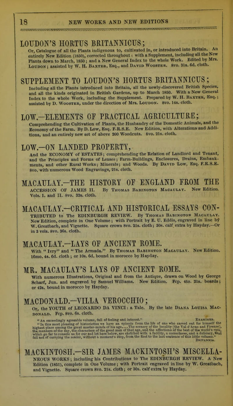 LOUDON'S HORTUS BRITANNICUS; Or, Catalogue of all the Plants indigenous to, cultivated in, or introduced into Britain. An entirely New Edition (1850), corrected throughout: with a Supplement, including all the New Plants down to March, 1850; and a New General Index to the whole Work. Edited by Mrs. Loudon ; assisted by W. H. Baxter, Esq., and David Wooster. 8vo. 31s. 6d. cloth. SUPPLEMENT TO LOUDON'S HORTUS BRITANNICUS; Including all the Plants introduced into Britain, all the newly-discovered British Species, and all the kinds originated in British Gardens, up to March 1850. With a New General Index to the whole W^ork, including the Supplement. Prepared by W. H. Baxter, Esq.; assisted by D. Wooster, under the direction of Mrs. Loudon. 8vo. 14s. cloth. LOW-ELEMENTS OP PRACTICAL AGRICULTURE; Comprehending the Cultivation of Plants, the Husbandry of the Domestic Animals, and the Economy of the Farm. By D. Low, Esq. F.R.S.E. New Edition, with Alterations and Addi- tions, and an entirely new set of above 200 Woodcuts. 8vo. 21s. cloth. LOW-ON LANDED PROPERTY, And the ECONOMY of ESTATES; comprehending the Relation of Landlord and Tenant, and the Principles and Forms of Leases; Farm-Buildings, Enclosures, Drains, Embank- ments, and other Rural Works; Minerals; and Woods. By David Low, Esq. F.R.S.E. 8vo. with numerous Wood Engravings, 21s. cloth. MACAULAY.-THE HISTORY OE ENGLAND EROM THE ACCESSION OF JAMES II. By Thomas Babington Macaulay. New Edition. Vols. I. and II. 8vo. 32s. cloth. MACAULAY.-CRITICAL AND HISTORICAL ESSAYS CON- TRIBUTED to The EDINBURGH REVIEW. By Thomas Babington Macaulay. New Edition, complete in One Volume; with Portrait by E. U. Eddis, engraved in line b^ W. Greatbach, and Vignette. Square crown 8vo. 21s. cloth; 30s. calf, extra by Hayday.—Or in 3 vols. 8vo. 36s. cloth. MACAULAY.-LAYS OF ANCIENT ROME. With  Ivry and The Armada. By Thomas Babington Macaulay. New Edition. 16mo. 4s. 6d. cloth; or 10s. 6d. bound in morocco by Hayday. MR. MACAULAY'S LAYS OE ANCIENT ROME. With numerous Illustrations, Original and from the Antique, drawn on Wood by George Scharf, Jun. and engraved by Samuel Williams. New Edition. Fcp. 4to. 21s. boards; or 42s. bound in morocco by Hayday. MACDONALD.-VILLA VEROCCHIO; Or, the YOUTH of LEONARDO DA VINCI: a Tale. By the late Diana Louisa Mac- noNALD. Fcp. 8vo. 6s. cloth.  An exceedingly agreeable volume, ftill of feeling and interest. Examineb.  In this most pleasing of historiettes we haTO an episode from the life of one who carved out for himself the highest place among the great master-minds of his age....Tlie scenery of the locality [the Val d'Arno and Firenie], thS manners of the day, the characters of the great men of that ape, and the affections of the best of th« vforld's race, which go far to console us for our sad lot here below, are sketched with a facility, a correctness, and a delicacy, that fail not of carrying the reader, without a moment's stop, from the first to the last sentence of this little volume. BRITANNIi. MACKINTOSH.-SIR JAMES MACKINTOSH'S MISCELLA- NEOUS WORKS; including his Contributions to The EDINBURGH REVIEW. A New Edition (1851), complete in One Volume ; with Portrait engraved in line by W. Greatbach, and Vignette. Square crown 8vo. 21s. cloth; or 30s. calf extra by Hayday.