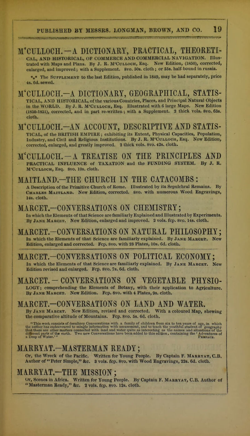 MCCULLOCH.-A DICTIONARY, PRACTICAL, THEORETI- CAL, AND HISTORICAL, OF COMMERCE AND COMMERCIAL NAVIGATION. Illus- trated with Maps and Plans. By J. R. M'Culloch, Esq. New Edition, (1850), coirected, enlarged, and improved; with a Supplement. 8vo. 50s. cloth; or 558. half- bound in russia. *»* The Supplement to the last Edition, published in 1849, may be had separately, price ■is. 6d. sewed. M'CULLOCH.-A DICTIONARY, GEOGRAPHICAL, STATIS- TICAL, AND HISTORICAL, of the various Countries, Places, and Principal Natural Objects in the WORLD. By J. R. M'Culloch, Esq. Illustrated with 6 large Maps. New Edition (1850-1851), corrected, and in part re-written; with a Supplement. 2 thick vols. 8vo. 638. cloth. M'CULLOCH.-AN ACCOUNT, DESCRIPTIVE AND STATIS- TlCAL, of the BRITISH EMPIRE; exhibiting its Extent, Physical Capacities, Population, Industry, and Civil and Religious Institutions. By J. R. M'Culloch, Esq. New Edition, corrected, enlarged, and greatly improved. 2 thick vols. 8vo. 42s. cloth. M'CULLOCH.-A TREATISE ON THE PRINCIPLES AND PRACTICAL INFLUENCE of TAXATION and the FUNDING SYSTEM. By J. R. M'Culloch, Esq. 8vo. lOs. cloth. MAITLAND.-THE CHURCH IN THE CATACOMBS: A Description of the Primitive Church of Rome. Illustrated by its Sepulchral Remains. By Charles Maitland. New Edition, corrected. 8vo. with numerous Wood Engravings, 14s. cloth. MARCET.-CONYERSATIONS ON CHEMISTRY; I n which the Elements of that Science are familiarly Explained and Illustrated by Experiments. By Jane Marcet. New Edition, enlarged and improved. 2 vols. fcp. 8vo. 14s. cloth. MARCET.-CONVERSATIONS ON NATURAL PHILOSOPHY; In which the Elements of that Science are familiarly explained. By Jane Marcet. New Edition, enlarged and corrected. Fcp. 8vo. with 23 Plates, lOs. 6d. cloth. MARCET.-CONYERSATIONS ON POLITICAL ECONOMY; In which the Elements of that Science are familiarly explained. By Jane Marcet. New Edition revised and enlarged. Fcp. 8vo. 7s. 6d. cloth. MARCET.-CONYERSATIONS ON VEGETABLE PHYSIO- LOGY; comprehending the Elements of Botany, with their application to Agriculture. By Jane Marcet. New Edition. Fcp. 8vo. with 4 Plates, 9s. cloth. MARCET.-CONYERSATIONS ON LAND AND WATER. By Jane Marcet. New Edition, revised and corrected. With a coloured Map, shewing the comparative altitude of Mountains. Fcp. 8vo. 5s. 6d. cloth. This work consists of desultory Convcrsationa witli a fjimily of cliililren from six to ten years of nge, in which tlie author has endeavoured to mini^le information witli amusement, and to teacli tlie youthful student of geography that there are otlier matters connected with land and water quite as int^restine as the names and situations of the diflferent parts of the earth. Two new Conversations have been added to this edition, containing the ' Adventures of a Drop of Water. TsCXfAcx. MARRYAT.-MASTERMAN READY; Or, the Wreck of the Pacific. Written for Young People. By Captain F. Marry at, C.B, Author of  Peter Simple, &c. 3 vols. fcp. 8vo. with Wood Engravings, 22s. 6d. cloth. MiRRYAT.-THE MISSION; Or, Scenes in Africa. Written for Young People. By Captain F. Marryat, C.Bi. Author of Masterman Ready, &c. 2 vols. fcp. 8vo. 12s. cloth.