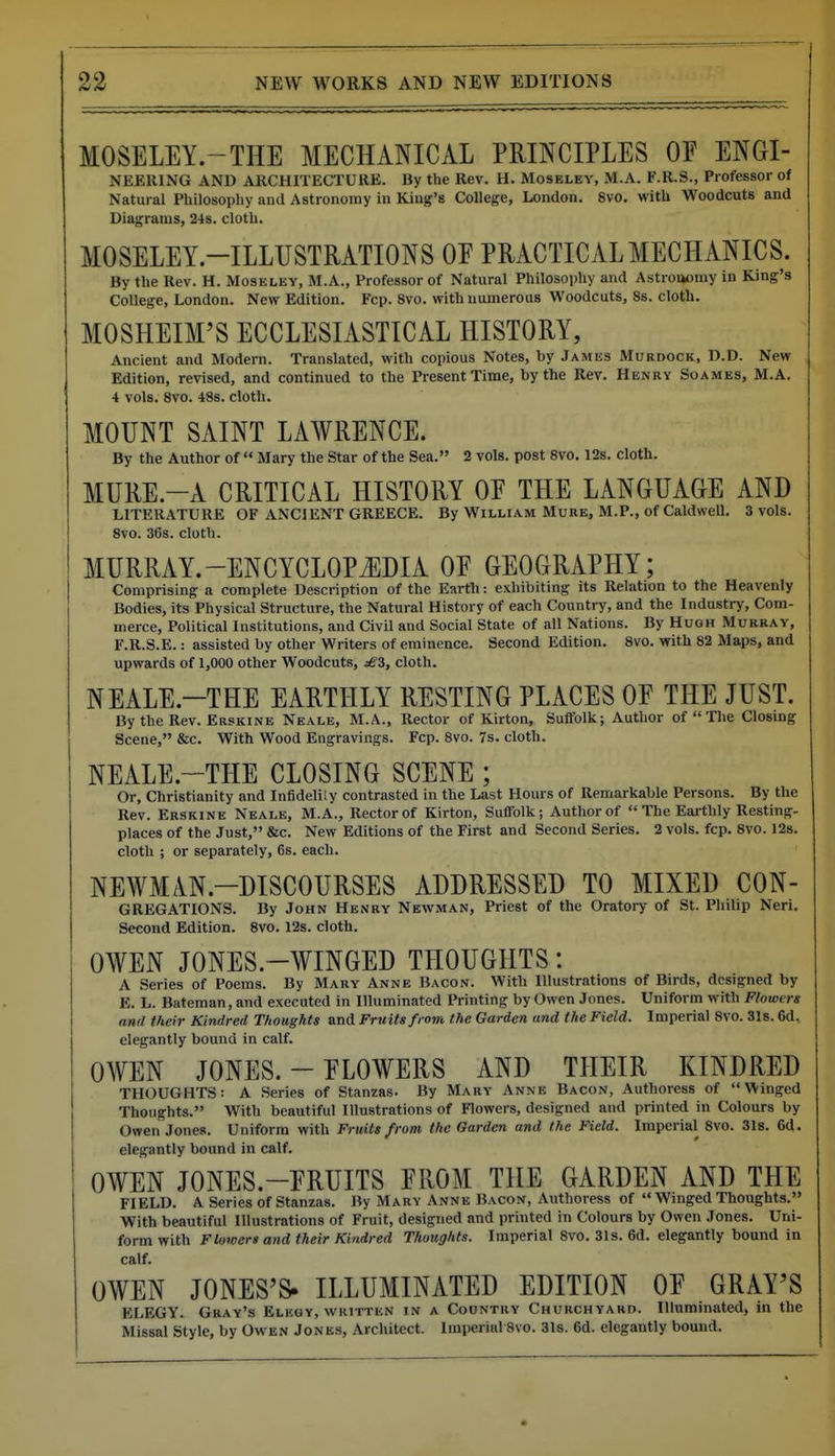 MOSELEY.-THE MECHANICAL PRINCIPLES OE ENGI- NEERING AND ARCHITECTURE. By the Rev. H. Moseley, M.A. F.R.S., Professor of Natural Philosophy and Astronomy in King's College, London. 8vo, with Woodcuts and Diagrams, 24s. cloth. MOSELEY.-ILLUSTRATIONS OE PRACTICAL MECHANICS. By the Rev. H. Moseley, M.A., Professor of Natural Philosophy and Astroaomy in King's College, London. New Edition. Fcp. 8vo. with numerous Woodcuts, 8s. cloth. MOSHEIM'S ECCLESIASTICAL HISTORY, Ancient and Modern. Translated, with copious Notes, by James Murdock, D.D. New Edition, revised, and continued to the Present Time, by the Rev. Henry Soames, M.A. 4 vols. 8vo. 48s. cloth. MOUNT SAINT LAWRENCE. By the Author of  Mary the Star of the Sea. 2 vols, post 8vo. 12s. cloth, MURE.-A CRITICAL HISTORY OE THE LANGUAGE AND LITERATURE OF ANCIENT GREECE. By William Mure, M.P., of Caldwell. 3 vols. 8vo. 36s. cloth. MURRAY.-ENCYCLOPJIDIA OE GEOGRAPHY; Comprising a complete Description of the Earth: exhibiting its Relation to the Heavenly Bodies, its Physical Structure, the Natural History of each Country, and the Industry, Com- merce, Political Institutions, and Civil and Social State of all Nations. By Hugh Murray, F.R.S.E.: assisted by other Writers of eminence. Second Edition. 8vo. with 82 Maps, and upwards of 1,000 other Woodcuts, cloth. NEALE.-THE EARTHLY RESTING PLACES OE THE JUST. By the Rev. Erskine Neale, M.A., Rector of Kirton, Suffolk; Author of  The Closmg Scene, &c. With Wood Engravings. Fcp. 8vo. 7s. cloth. NEALE.-THE CLOSING SCENE ; Or, Christianity and Infideliiy contrasted in the Last Hours of Remarkable Persons. By the Rev. Erskine Neale, M.A., Rector of Kirton, Suffolk; Author of  The Eai-thly Resting- places of the Just, &c. New Editions of the First and Second Series. 2 vols. fcp. 8vo. 128. cloth ; or separately, 6s. each. NEWMIN.-DISCOURSES ADDRESSED TO MIXED CON- GREGATIONS. By John Henry Newman, Priest of the Oratory of St. Philip Neri. Second Edition. 8vo. 12s. cloth. OWEN JONES.-WINGED THOUGHTS: A Series of Poems. By Mary Anne Bacon. With Illustrations of Birds, designed by E. L. Bateman, and executed in Illuminated Printing by Owen Jones. Uniform with Flowers and their Kindred Thoughts and Fruits from the Garden and the Field. Imperial 8vo. 318.6d, elegantly bound in calf. OWEN JONES. - ELOWERS AND THEIR KINDRED THOUGHTS: A Series of Stanzas. By Mary Anne Bacon, Authoress of Winged Thoughts. With beautiful Illustrations of Flowers, designed and printed in Colours by Owen Jones. Uniform with Fruits from the Garden and the Field. Imperial 8vo. 3l8. 6d. elegantly bound in calf. OWEN JONES.-ERUITS EROM THE GARDEN AND THE FIELD. A Series of Stanzas. By Mary Anne Bacon, Authoress of  Winged Thoughts. With beautiful Illustrations of Fruit, designed and printed in Colours by Owen Jones. Uni- form with Flowers and their Kindred Thoughts. Imperial Svo. 31s. 6d. elegantly bound in calf. OWEN JONES'S. ILLUMINATED EDITION OE GRAY'S ELEGY. Gray's Eluuy, written in a Country Churchyard. Illuminated, in the Missal Style, by Owen Jones, Architect. Imperial 8vo. 31s. 6d. elegantly bound.