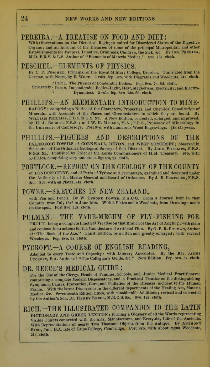 PEREIUA.-A TREATISE ON POOD AND DIET: With Observations on the Dietetical Reginjen suited for Disordered States of the Digestive Organs; and an Account of the Dietaries of some of the principal Metropolitan and other Establishments for Paupers, Lunatics, Criminals, Children, the Sick, &c. By Jon. Pereira, M.D. F.R.S. & L.S. Author of  Elements of Materia Medica. 8vo. 168. cloth. PESCHEL.-ELEMENTS OF PHYSICS. By C. F. Peschel, Principal of the Royal Military College, Dresden. Translated from the German, with Notes, by E. West. 3 vols. fcp. 8vo. with Diagrams and Woodcuts, 21s. cloth. C Part 1. The Physics of Ponderable Bodies. Fcp. 8vo. 7s. 6d. cloth. Separately pai t 2. Imponderable Bodies (Light, Heat, Magnetism, Electricity, and Electro- Dynamics). 2 vols. fcp. Svo. 13s. 6d. cloth. PIIILLIPS.-AN ELEMENTARY INTRODUCTION TO MINE- RALOGY; comprising a Notice of the Characters, Properties, and Chemical Constitution of Minerals: with Accounts of the Places and Circumstances in which they are found. By William Phillips, F.L.S.M.G.S. &c. A New Edition, corrected, enlarged, and improved, by H. J. Brooke, F.R.S. ; and W. H. Miller, M.A., F.R.S., Professor of Mineralogy in the University of Cambridge. Post Svo. with numerous Wood Engravings, [/n the press. PHILLIPS.-EIGURES AND DESCRIPTIONS OE THE PALEOZOIC FOSSILS of CORNWALL, DEVON, and WEST SOMERSET; observed in the course of the Ordnance Geological Survey of that District. By John Phillips, F.R.S. F.G.S. &c. Published by Order of the Lords Commissioners of H.M. Treasury. Svo. with 60 Plates, comprising very numerous figures, 9s. cloth. PORTLOCK.-REPORT ON THE GEOLOGY OE THE COUNTY of LONDONDERRY, and of Parts of Tyrone and Fermanagh, examined and described under the Authority of the Master-General and Board of Ordnance. By J. E. Portlock, F.R.S. &c. Svo. with 48 Plates, 24s. cloth. POWER-SKETCHES IN NEW ZEALAND, with Pen and Pencil. By W. Tyrone Power, D.A.CG. From a Journal kept in that Country, from July 1846 to June 1848. With 8 Plates and 2 Woodcuts, from Drawings made on the spot. Post Svo. 12s. cloth. PULMAN.-THE VADE-MECUM OE FLY-EISHING FOR TROUT : being a complete Practical Treatise on that Branch of the Art of Angling; with plain and copious Instructions for the Manufacture of Artificial Flies. By G. P. R. Pulman, Author of The Book of the Axe. Third Edition, re-written and greatly enlarged; with several Woodcuts. Fcp. Svo. 6s. cloth. PYCROFT.-A COURSE OF ENGLISH READING, Adapted to every Taste and Capacity: with Literary Anecdotes. By the Rev. James Pycroft, B.A. Author of The Collegian's Guide, &c. New Edition. Fcp. Svo. 58. cloth. DR. REECE'S MEDICAL GUIDE ; For the Use of the Clergy, Heads of Families, Schools, and Junior Medical Practitioners; comprising a complete Modern Dispensatory, and a Practical Treatise on the distinguishing Symptoms, Causes, Prevention, Cure, and Palliation of the Diseases incident to the Human Frame. With the latest Discoveries in the different departments of the Healing Art, Materia Medica, &c. Seventeenth Edition (1850), with considerable Additions; revised and corrected by the Author's Son, Dr. Henry Rbece, M.R.CS. &c. Svo. 12s. cloth. RICH.-THE ILLUSTRATED COMPANION TO THE LATIN DICTIONARY AND GREEK LEXICON : forming a Glossary of all the Words representing Visible Objects connected with the Arts, Manufactures, and Every-day Life of the Ancients. With Representations of nearly Two Thousand Objects from the Antique. By Anthony Rich, Jun. B.A. late of Caius College, Cambridge. Post Svo. with about 2,000 Woodcuts, 218. cloth.