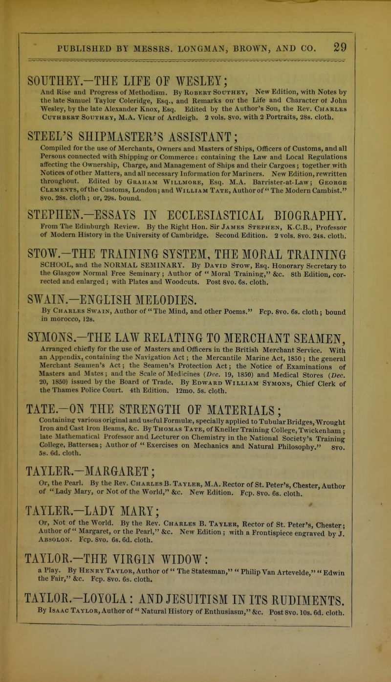 SOUTHEY.-THE LIFE OF WESLEY; And Rise and Prog:ress of Methodism. By Robkrt Soothey, New Edition, with Notes by the late Samuel Taylor Coleridfje, Esq., and Remarks on' the Life and Character ot John Wesley, by the late Alexander Knox, Esq. Edited by the Author's Son, the Rev. Charles CuTHBERT SouTHKY, M.A. Vicar of Ardleigh. 2 vols. 8vo. with 2 Portraits, 28s. cloth. STEEL'S SHIPMASTER'S ASSISTANT; Compiled for the use of Merchants, Owners and Masters of Ships, Officers of Customs, and all Persons connected with Shipping or Commerce: containing the Law and Local Regulations aflfecting the Ownership, Charge, and Management of Ships and their Cargoes; together with Notices of other Matters, and all necessary Information for Mariners. New Edition, rewritten throughout. Edited by Gkaham Willmore, Esq. M.A. Barrister-at-Law; George Clements, of the Customs, London; and William Tate, Author of  The Modern Cambist. 8vo. 288. cloth ; or, 29s. bound. STEPHEN-ESSAYS IN ECCLESIASTICAL BIOGRAPHY. From The Edinburgh Review. By the Right Hon. Sir James Stephen, K.C.B., Professor of Modern History in the University of Cambridge. Second Edition. 2 vols. 8vo. 24s. cloth. STOW.-THE TRAINING SYSTEM, THE MORAL TRAINING SCHOOL, and the NORMAL SEMINARY. By David Stow, Esq. Honorary Secretary to the Glasgow Normal Free Seminary ; Author of  Moral Training, &c. 8th Edition^ cor- rected and enlarged; with Plates and Woodcuts. Post 8vo. 6s. cloth. SWAIN.-ENGLISH MELODIES. By Charles Swa in. Author of  The Mind, and other Poems. Fcp. 8vo. 6s. cloth; bound in morocco, 12s. SYMONS.-THE LAW RELATING TO MERCHANT SEAMEN, Arranged chiefly for the use of Masters and Officers in the British Merchant Service. With an Appendix, containing the Navigation Act; the Mercantile Marine Act, 1850 ; the general Merchant Seamen's Act; the Seamen's Protection Act; the Notice of Examinations of Masters and Mates; and the Scale of Medicines {Dec. 19, 1830) and Medical Stores (Dec. 20, 1850) issued by the Board of Trade, By Edward William Symons, Chief Clerk of the Thames Police Court. 4th Edition. 12mo. 5s. cloth. TATE.-ON THE STRENGTH OF MATERIALS; Containing various original and useful Formulae, specially applied to Tubular Bridges, Wrought Iron and Cast Iron Beams, &c. By Thomas Tate, of Kneller Training College, Twickenham ; late Mathematical Professor and Lecturer on Chemistry in the National Society's Training College, Battersea; Author of Exercises on Mechanics and Natural Philosophy. 8vo. 5s. 6d. cloth. TAYLER.-MARGARET; Or, the Pearl. By the Rev. Charles B. Tayler, M.A. Rector of St. Peter's, Chester, Author of Lady Mary, or Not of the World, &c. New Edition. Fcp. Svo. 6s. cloth. TAYLER.-LADY MARY; Or, Not of the World. By the Rev. Charles B. Tayler, Rector of St. Peter's, Chester; Author of  Margaret, or the Pearl, &c. New Edition ; with a Frontispiece engraved by J.' Absolon. Fcp. Svo. 68.6d. cloth. TAYLOR.-THE VIRGIN WIDOW: a Play. By Henry Taylor, Author of  The Statesman,  Philip Van Artevelde,  Edwin the Fair, &c. Fcp. Svo. 6s. cloth. TAYLOR.-LOYOLA: AND JESUITISM IN ITS RUDIMENTS. By IsAAcTAYLORjAuthorof Natural History of Enthusiasm, &c. Post Svo. IDs. 6d. cloth.