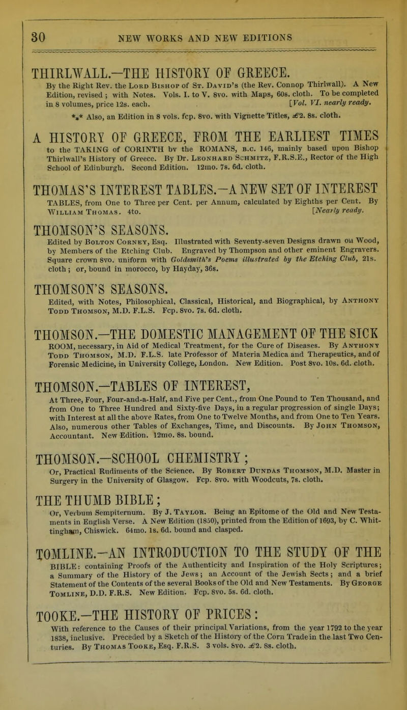 THIRLWALL-THE HISTORY OF GREECE. By the Right Rev. the Lord Bishop of St. David's (the Rev. Connop Thirlwall). A New Edition, revised ; with Notes. Vols. I. to V. 8vo. with Maps, 60s. cloth. To be completed in 8 volumes, price 12s. each. [Vol. VI. nearli/ ready. *»* Also, an Edition in 8 vols. fcp. 8vo. with Vignette Titles, ^2. 88. cloth. A HISTORY OF GREECE, FROM THE EARLIEST TIMES to the TAKING of CORINTH bv the ROMANS, B.C. 146, mainly based upon Bishop Thirhvall's History of Greece. By Dr. Leonhard Sjhmitz, F.R.S.E., Rector of the High School of Edinburgh. Second Edition. 12mo. 78. 6d. cloth. THOMAS'S INTEREST TABLES.-A NEW SET OF INTEREST TABLES, from One to Three per Cent, per Annum, calculated by Eighths per Cent. By William Thomas. 4to. INearly ready. THOMSON'S SEASONS. Edited by Bolton Corney, Esq. Illustrated with Seventy-seven Designs drawn ou Wood, by Members of the Etching Club. Engraved by Thompson and other eminent Engravers. Square crown 8vo. uniform with Goldsmith's Poems illustrated by the Etching Club, 21s. cloth; or, bound in morocco, by Hayday, 36s. THOMSON'S SEASONS. Edited, with Notes, Philosophical, Classical, Historical, and Biographical, by Anthony Todd Thomson, M.D. F.L.S. Fcp. 8vo. 7s. 6d. cloth. THOMSON.-THE DOMESTIC MANAGEMENT OF THE SICK ROOM, necessary, in Aid of Medical Treatment, for the Cure of Diseases. By Anthony Todd Thomson, M.D. F.L.S. late Professor of Materia Medica and Therapeutics, and of Forensic Medicine, in University College, London. New Edition. Post 8vo. 10s. 6d. cloth. THOMSON.-TABLES OF INTEREST, At Three, Four, Four-and-a-Half, and Five per Cent., from One Pound to Ten Thousand, and from One to Three Hundred and Sixty-five Days, in a regular progression of single Days; with Interest at all the above Rates, from One to Twelve Months, and from One to Ten Years. Also, numerous other Tables of Exchanges, Time, and Discounts. By John Thomson, Accountant. New Edition. 12mo. 8s. bound. THOMSON.-SCHOOL CHEMISTRY; Or, Practical Rudiments of the Science. By Robert Dundas Thomson, M.D. Master in Surgery in the University of Glasgow. Fcp. 8vo. with Woodcuts, 78. cloth. THE THUMB BIBLE; Or, Verbum Sempiternum. By J. Taylor. Being an Epitome of the Old and New Testa- ments in English Verse. A New Edition (1850), printed from the Edition of 1693, by C. Whit- tingh«n, Chiswick. 64mo. Is. 6d. bound and clasped. TOMLINE.-AN INTRODUCTION TO THE STUDY OF THE BIBLE: containing Proofs of the Authenticity and Inspiration of the Holy Scriptures; a Summary of the History of the Jews; an Account of the Jewish Sects; and a brief Statement of the Contents of the several Books of the Old and New Testaments. By George Tomline, D.D. F.R.S. New Edition. Fcp. 8vo. 5s. 6d. cloth. TOOKE.-THE HISTORY OF PRICES: With reference to the Causes of their principal. Variations, from the yearl792 to the year 1838, inclusive. Preceded by a Sketch of the Histoi-y of the Corn Trade in the last Two Cen- turies. By Thomas TooKE, Esq. F.R.S. 3 vols. Svo. ^'2. 8s. cloth.