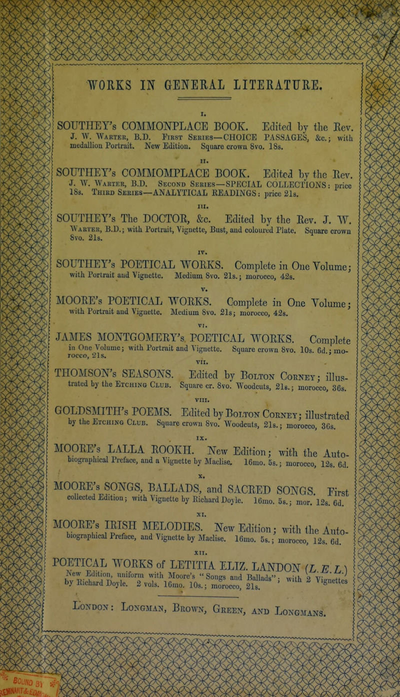¥ORKS IN GENERAL LITERATURE. I. I SOUTHEY's COMMONPLACE BOOK. Eclited by the Rev. J. W. Wartek, B.D. YiRST Series—CHOICE PASSAGES, &c.; with medallioa Portrait. New Edition. Square crowu 8vo. 18s. II. SOUTHEY's COMMOMPLACE BOOK. Editea by the Rev. J. \V. Wartkr, B.D. Second Series—SPECIAL COLLECTIONS: price IBs. Third Series—ANALYTICAL HEADINGS: price 21s. III. SOUTHEY's The DOCTOR, &c. Edited by the Rev. J. AV. Warier, B.D.; with Portruit, Vignette, Bust, and coloured Plate. Square crown 8vo. 2Is. IV. SOUTIIErs POETICAL WORKS. Complete in Oue Volume; with Portrait aud Vignette. Medium 8vo, 21s.; morocco, 42s. V. MOORE'S POETICAL WORKS. Complete in One Volume; with Portrait aud Viguette. Medium 8vo, 21s; morocco, 42s. VI. JAMES MONTGOMERY'S POETICAL WORKS. Complete in One Volume; with Portrait and Vignette. Square crown 8vo. 10s 6d • mo- rocco, 21s. ■* VII. THOMSON'S SEASONS. Edited by Bolton Coeney; illus- trated by the Etching Club. Square cr. Svo. Woodcuts, 21b.; morocco, 36s. VIII. GOLDSMITH'S POEMS. Edited by Boltok Cohney; illustrated by the Etching Club. Square crown Svo. Woodcuts, 21s.; morocco, 3Cs. IX. MOORE'S LALLA ROOKH. New Edition; with the Auto biographical Preface, and a Vignette by Maclise. 16mo. 5s.; morocco, 12s. 6d. X. MOORE'S SONGS, BALLADS, and SACRED SONGS. First collected Edition; with Vignette by Richard Doyle. 16mo. 5s.; mor. 12s. 6d. XI. MOORE'S IRISH MELODIES. New Edition; with the Auto biographical Preface, and Vignette by Maclise. l6mo. 5s.; morocco, 12s. 6d. XII. POETICAL WORKS of LETITIA ELTZ. LANDON (L E L) : INew Edition, nmforni with Moore's  Sonirs and Bnllmla. o iV- 'Zl'^ ■ by llichard Doyle. 2 vols. IGmo. 10s.; riSoc;, 2ll ' ^ ' London: Longman, Brown, Green, and Long.mans.