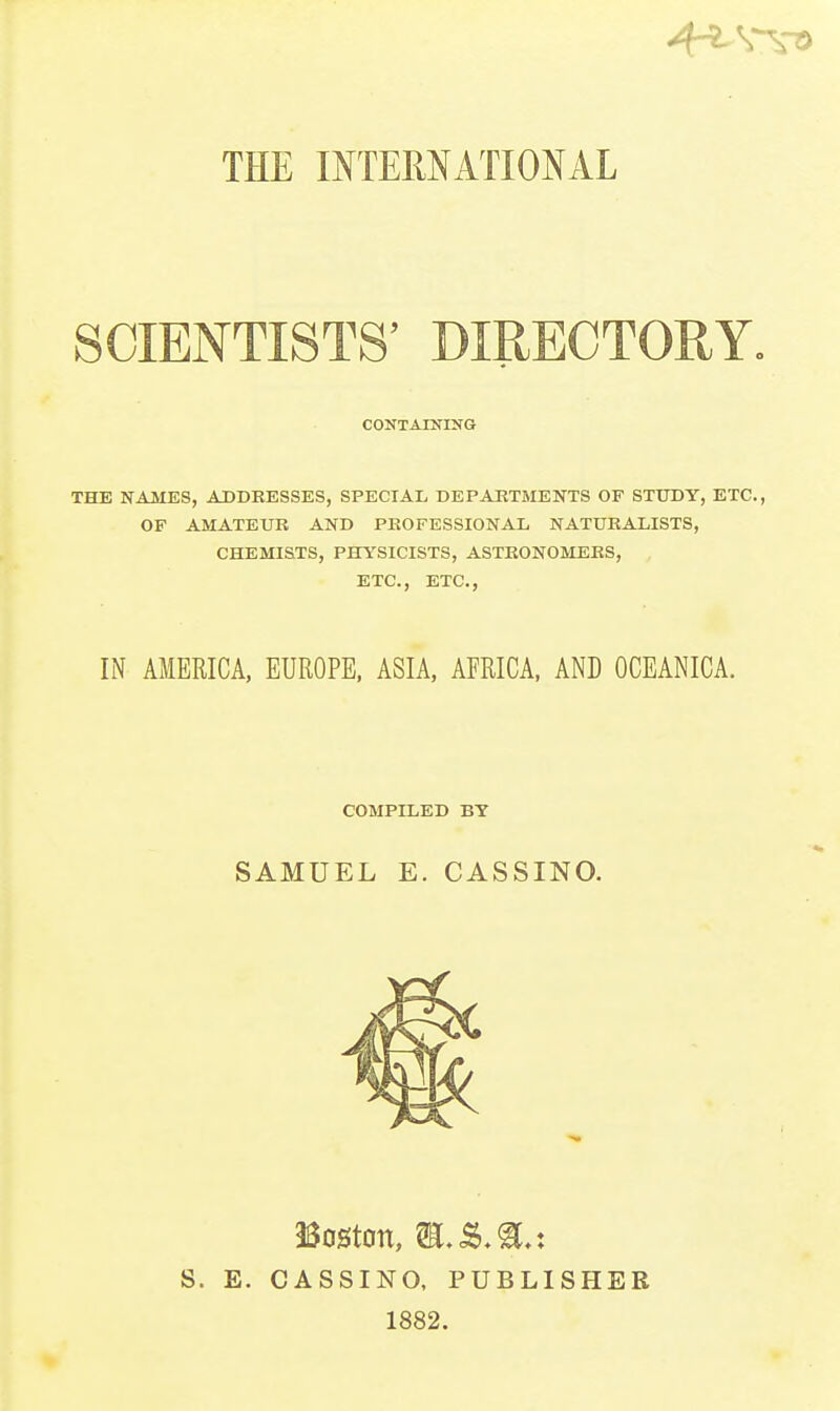 THE mXEMATIONAL SCIENTISTS' DIRECTORY. CONTAINING THE NAMES, ADDEESSES, SPECIAL DEPAKTMENTS OF STUDY, ETC., OF AMATEUR AND PEOFESSIONAL NATURALISTS, CHEMISTS, PHYSICISTS, ASTRONOMERS, ETC., ETC., IN AMERICA, EUROPE, ASIA, AFRICA, AND OCEANICA. COMPILED BY SAMUEL E. CASSINO. S. E. Boston, m.&M.i CASSINO, PUBLISHER 1882.