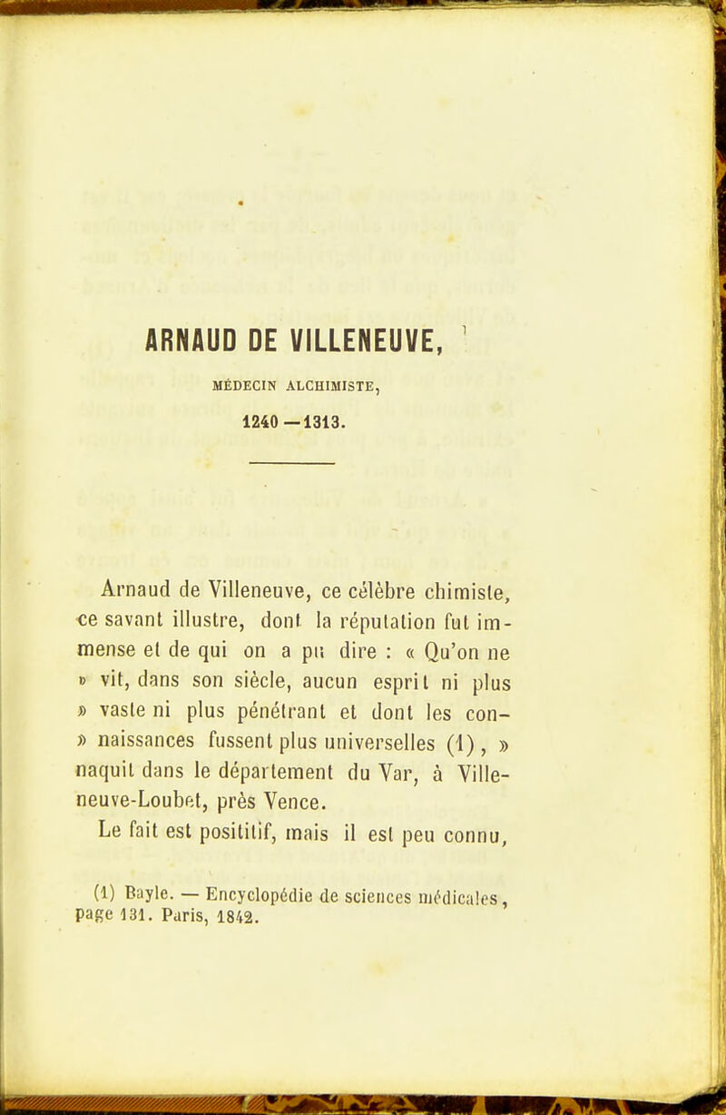 ARNAUD DE VILLENEUVE, MÉDECIN ALCHIMISTE, 1240 —1313. Arnaud de Villeneuve, ce célèbre chimiste, •ce savant illustre, dont la réputation fut im- mense et de qui on a pu dire : « Qu'on ne » vit, dans son siècle, aucun esprit ni plus » vaste ni plus pénétrant et dont les con- » naissances fussent plus universelles (1), » naquit dans le département du Var, à Ville- neuve-Loubftt, près Vence. Le fait est posititif, mais il est peu connu, (1) Bayle. — Encyclopédie de sciences médicales, page 131. Paris, 1842.