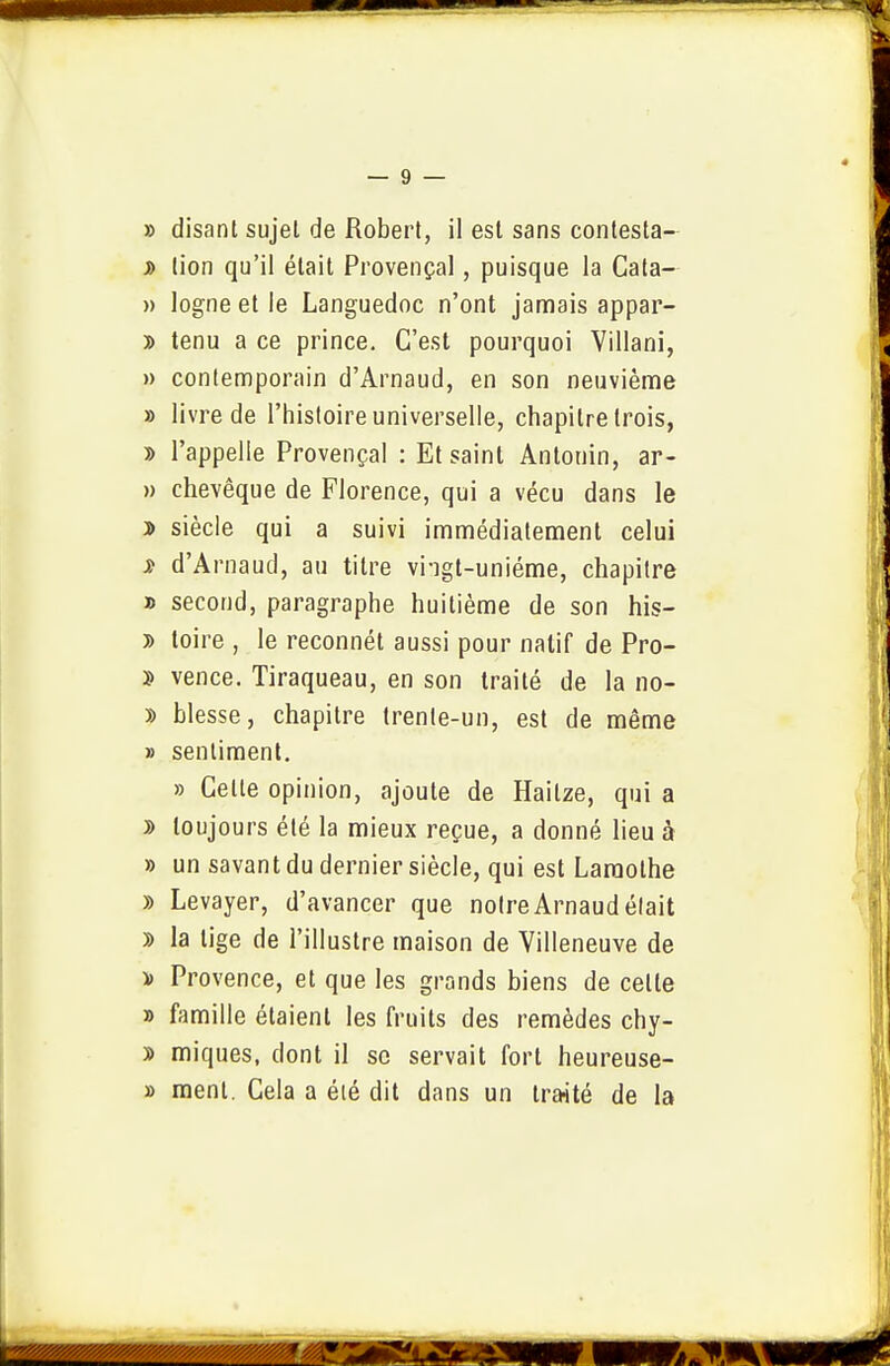 » disant sujet de Robert, il est sans contesta- j> lion qu'il était Provençal, puisque la Cata- » logne et le Languedoc n'ont jamais appar- » tenu a ce prince. C'est pourquoi Villani, » contenoporain d'Arnaud, en son neuvième » livre de l'histoire universelle, chapitre trois, » l'appelle Provençal : Et saint Antonin, ar- » chevêque de Florence, qui a vécu dans le j> siècle qui a suivi immédiatement celui î d'Arnaud, au titre vi-igt-uniéme, chapitre » second, paragraphe huitième de son his- » toire , le reconnét aussi pour natif de Pro- î vence. Tiraqueau, en son traité de la no- » blesse, chapitre trente-un, est de même » sentiment. » Cette opinion, ajoute de Haitze, qui a J> toujours été la mieux reçue, a donné lieu à » un savant du dernier siècle, qui est Laraothe » Levayer, d'avancer que notre Arnaud était » la tige de l'illustre maison de Villeneuve de y> Provence, et que les grands biens de cette » famille étaient les fruits des remèdes chy- » miques, dont il se servait fort heureuse- » ment. Cela a été dit dans un traité de la