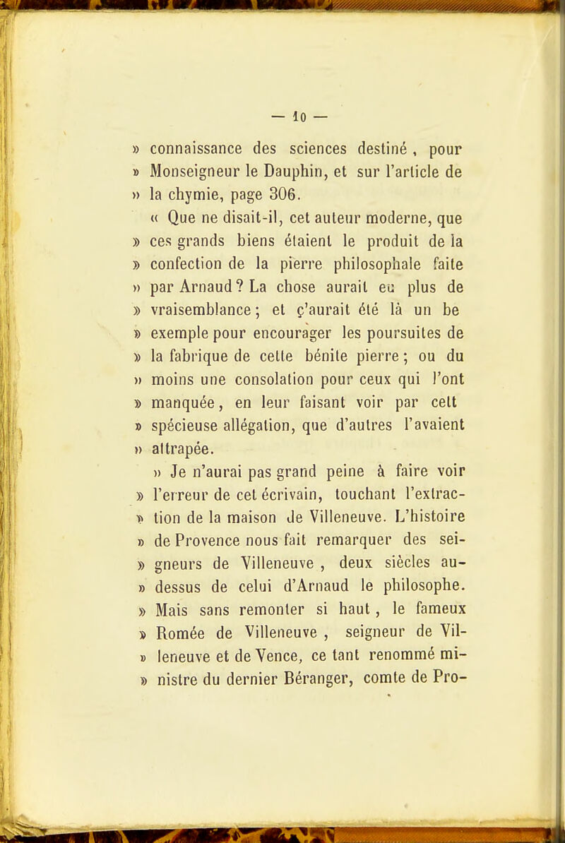 » connaissance des sciences destiné , pour » Monseigneur le Dauphin, et sur l'article de » la chymie, page 306. « Que ne disait-il, cet auteur moderne, que » ces grands biens étaient le produit de ia » confection de la pierre philosophale faite » par Arnaud? La chose aurait ei: plus de » vraisemblance ; et ç'aurait été là un be » exemple pour encourager les poursuites de » la fabrique de cette bénite pierre ; ou du » moins une consolation pour ceux qui l'ont » manquée, en leur faisant voir par cett » spécieuse allégation, que d'autres l'avaient » attrapée. )> Je n'aurai pas grand peine à faire voir » l'erreur de cet écrivain, touchant l'exlrac- t» tien de la maison Je Villeneuve. L'histoire » de Provence nous fait remarquer des sei- » gneurs de Villeneuve , deux siècles au- » de-ssus de celui d'Arnaud le philosophe. » Mais sans remonter si haut, le fameux s Romée de Villeneuve , seigneur de Vil- » leneuve et de Vence, ce tant renommé mi- » nistre du dernier Déranger, comte de Pro-