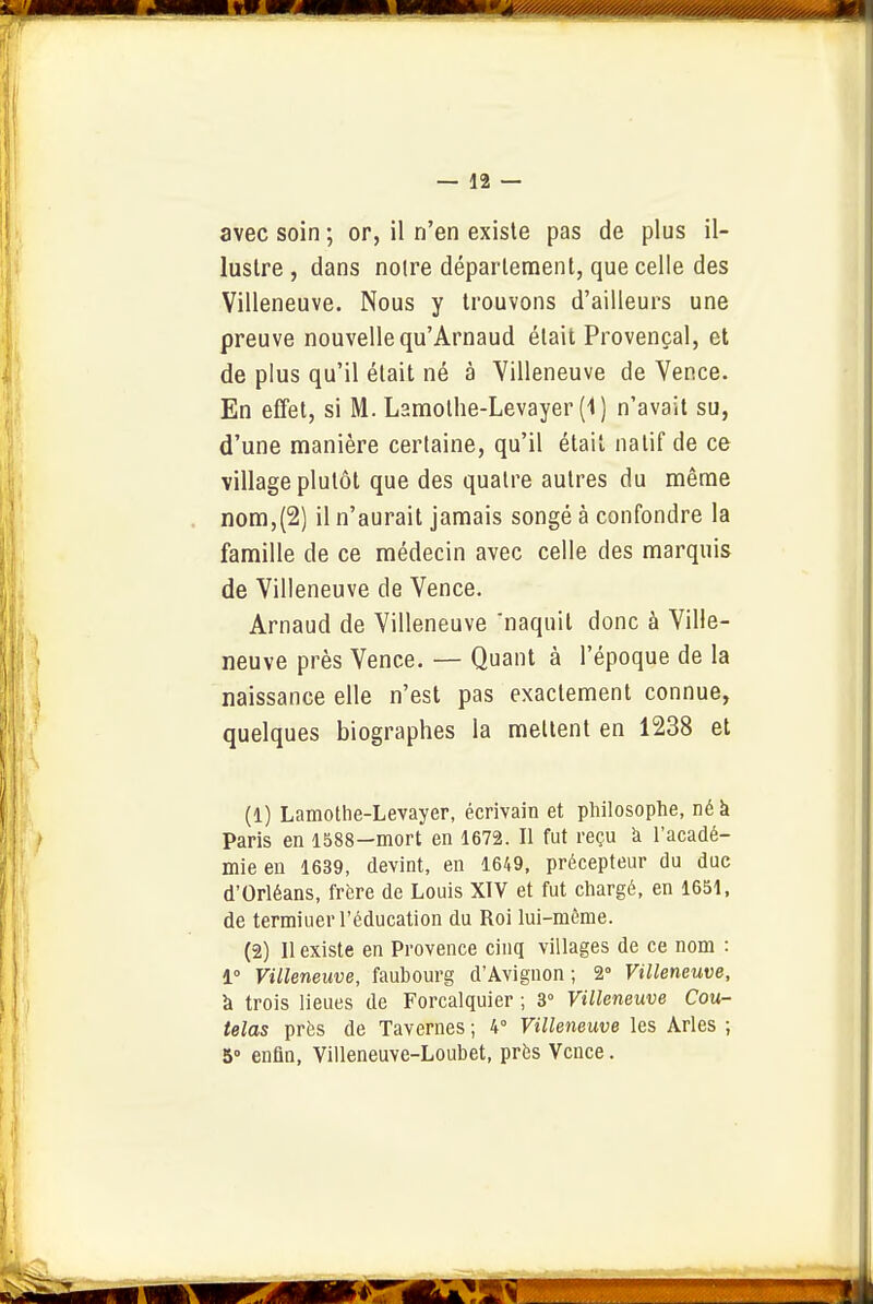 avec soin ; or, il n'en existe pas de plus il- lustre , dans notre département, que celle des Villeneuve. Nous y trouvons d'ailleurs une preuve nouvelle qu'Arnaud était Provençal, et de plus qu'il était né à Villeneuve de Vence. En effet, si M. Lamolhe-Levayer (1) n'avait su, d'une manière certaine, qu'il était natif de ce village plutôt que des quatre autres du même nom,(2) il n'aurait jamais songé à confondre la famille de ce médecin avec celle des marquis de Villeneuve de Vence. Arnaud de Villeneuve 'naquit donc à Ville- neuve près Vence. — Quant à l'époque de la naissance elle n'est pas exactement connue, quelques biographes la mettent en 1238 et (1) Lamotlie-Levayer, écrivain et philosophe, né à Paris en 1588—mort en 1672. Il fut reçu à l'acadé- mie en 1639, devint, en 1649, précepteur du duc d'Orléans, frère de Louis XIV et fut chargé, en 1651, de termiuer l'éducation du Roi lui-même. (2) Il existe en Provence cinq villages de ce nom : 1° Villeneuve, faubourg d'Avignon ; 2° Villeneuve, à trois lieues de Forcalquier ; 3° Villeneuve Cou- telas près de Tavernes ; 4° Villeneuve les Arles ; 5° enfin, Villeneuve-Loubet, près Vence.