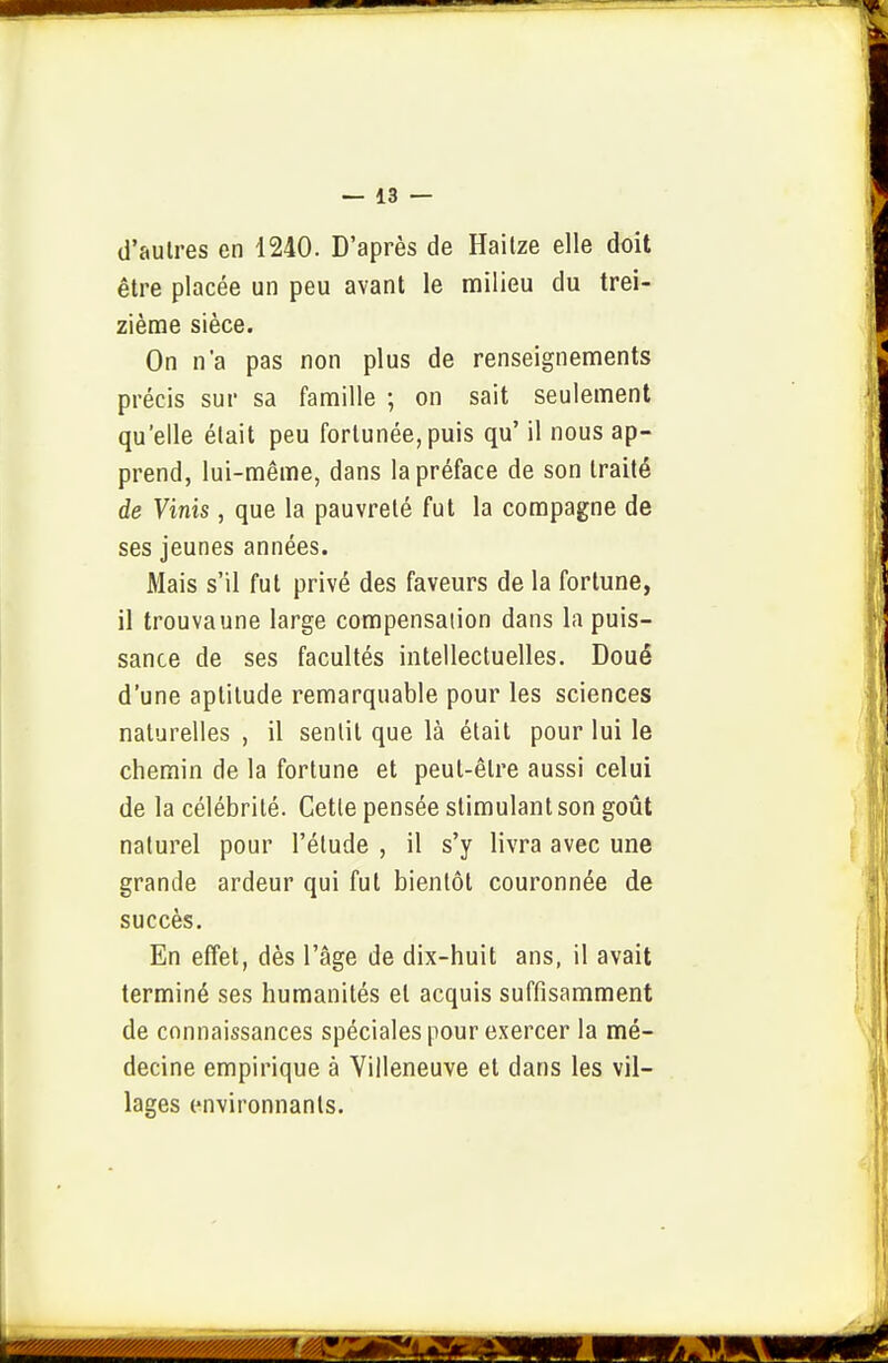 d'autres en 1240. D'après de Hailze elle doit être placée un peu avant le milieu du trei- zième sièce. On n'a pas non plus de renseignements précis sur sa famille ; on sait seulement qu'elle était peu fortunée, puis qu' il nous ap- prend, lui-même, dans la préface de son traité de Vinis, que la pauvreté fut la compagne de ses jeunes années. Mais s'il fut privé des faveurs de la fortune, il trouvaune large compensation dans la puis- sance de ses facultés intellectuelles. Doué d'une aptitude remarquable pour les sciences naturelles , il sentit que là était pour lui le chemin de la fortune et peut-être aussi celui de la célébrité. Cette pensée stimulant son goût naturel pour l'étude , il s'y livra avec une grande ardeur qui fut bientôt couronnée de succès. En effet, dès l'âge de dix-huit ans, il avait terminé ses humanités et acquis suffisamment de connaissances spéciales pour exercer la mé- decine empirique à Villeneuve et dans les vil- lages environnants.