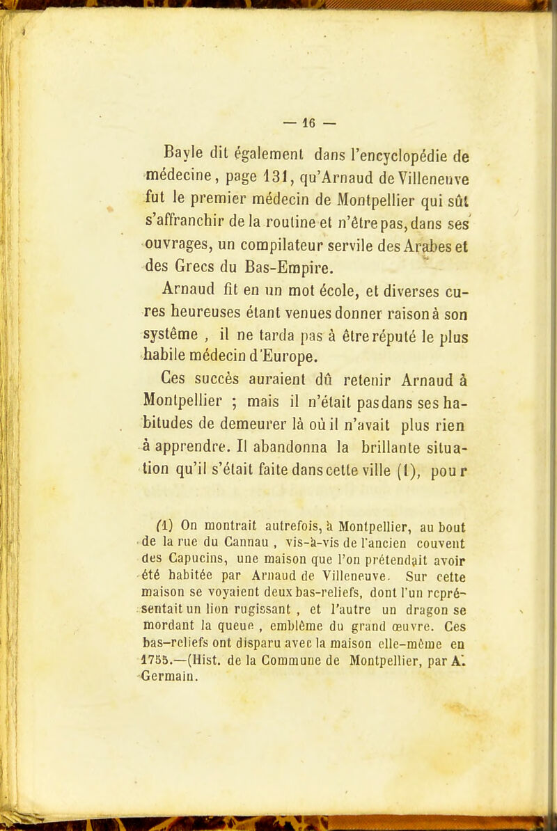 Bayle dit également dans l'encyclopédie de médecine, page 131, qu'Arnaud de Villeneuve fut le premier médecin de Montpellier qui sûl s'affranchir de la routine et n'être pas, dans ses' ouvrages, un compilateur servile des Arabes et des Grecs du Bas-Empire. Arnaud fit en un mot école, et diverses cu- res heureuses étant venues donner raison à son système , il ne tarda pas à être réputé le plus habile médecin d'Europe. Ces succès auraient dû retenir Arnaud à Montpellier ; mais il n'était pas dans ses ha- bitudes de demeurer là où il n'avait plus rien à apprendre. Il abandonna la brillante situa- tion qu'il s'était faite dans cette ville (l), pour fl) On montrait autrefois, k Montpellier, au bout ■ de la rue du Cannau , vis-k-vis de l'ancien couvent des Capucins, une maison que l'on prétendait avoir été habitée par Arnaud de Villeneuve. Sur cette maison se voyaient deux bas-reliefs, dont l'un repré- sentait un lion rugissant , et l'autre un dragon se mordant la queue , emblème du grand œuvre. Ces bas-reliefs ont disparu avec la maison elle-même en 1755.—(Hist, de la Commune de Montpellier, par A. Germain.