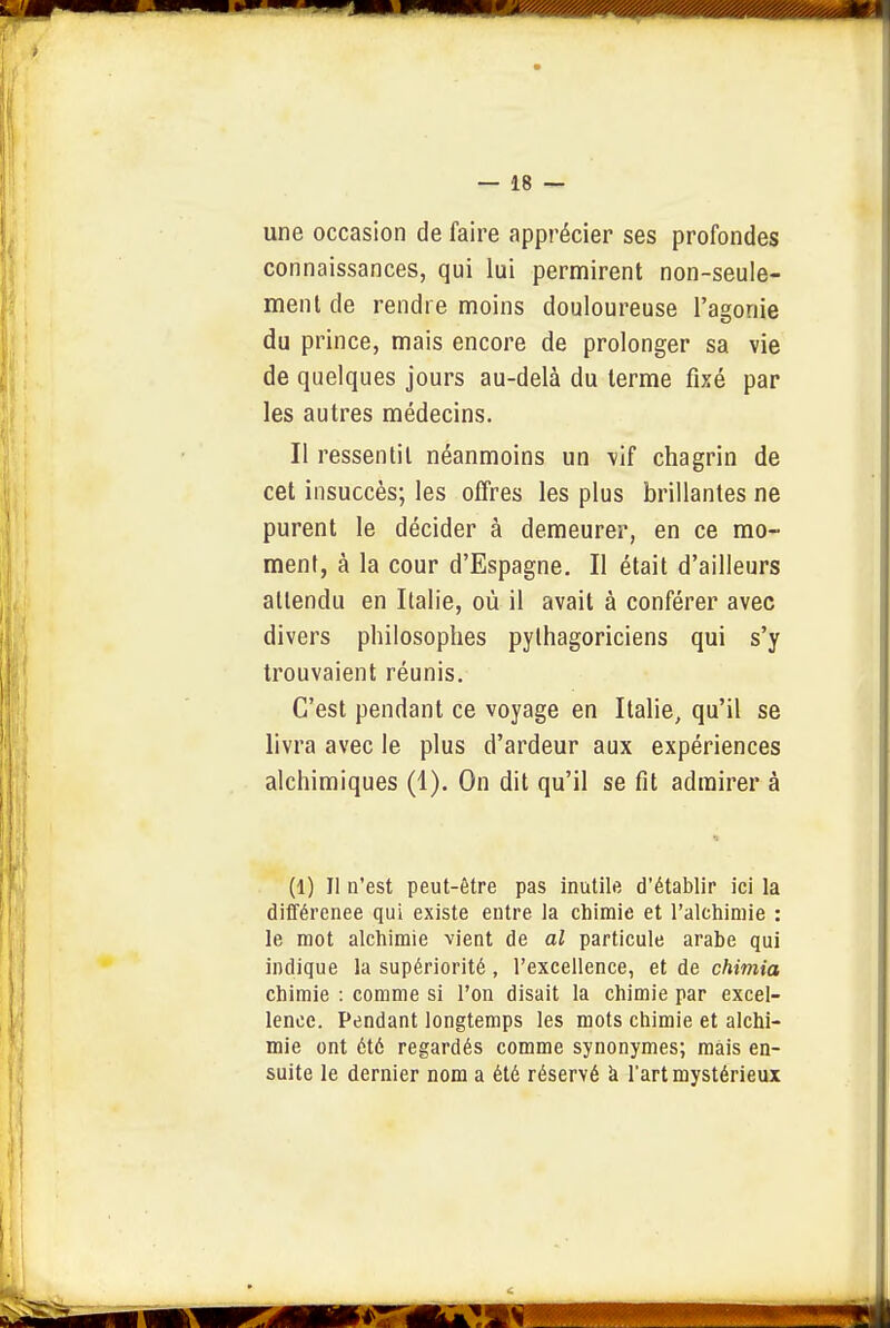 une occasion de faire apprécier ses profondes connaissances, qui lui permirent non-seule- ment de rendre moins douloureuse l'agonie du prince, mais encore de prolonger sa vie de quelques jours au-delà du terme fixé par les autres médecins. Il ressentit néanmoins un \if chagrin de cet insuccès; les offres les plus brillantes ne purent le décider à demeurer, en ce mo- ment, à la cour d'Espagne, Il était d'ailleurs attendu en Italie, où il avait à conférer avec divers philosophes pythagoriciens qui s'y trouvaient réunis. C'est pendant ce voyage en Italie, qu'il se livra avec le plus d'ardeur aux expériences alchimiques (1), On dit qu'il se fit admirer à (1) Il n'est peut-être pas inutile d'établir ici la différenee qui existe entre la chimie et l'alchimie : le mot alchimie -vient de al particule arabe qui indique la supériorité, l'excellence, et de chimia chimie : comme si l'on disait la chimie par excel- lence. Pendant longtemps les mots chimie et alchi- mie ont été regardés comme synonymes; mais en- suite le dernier nom a été réservé à Tart mystérieux