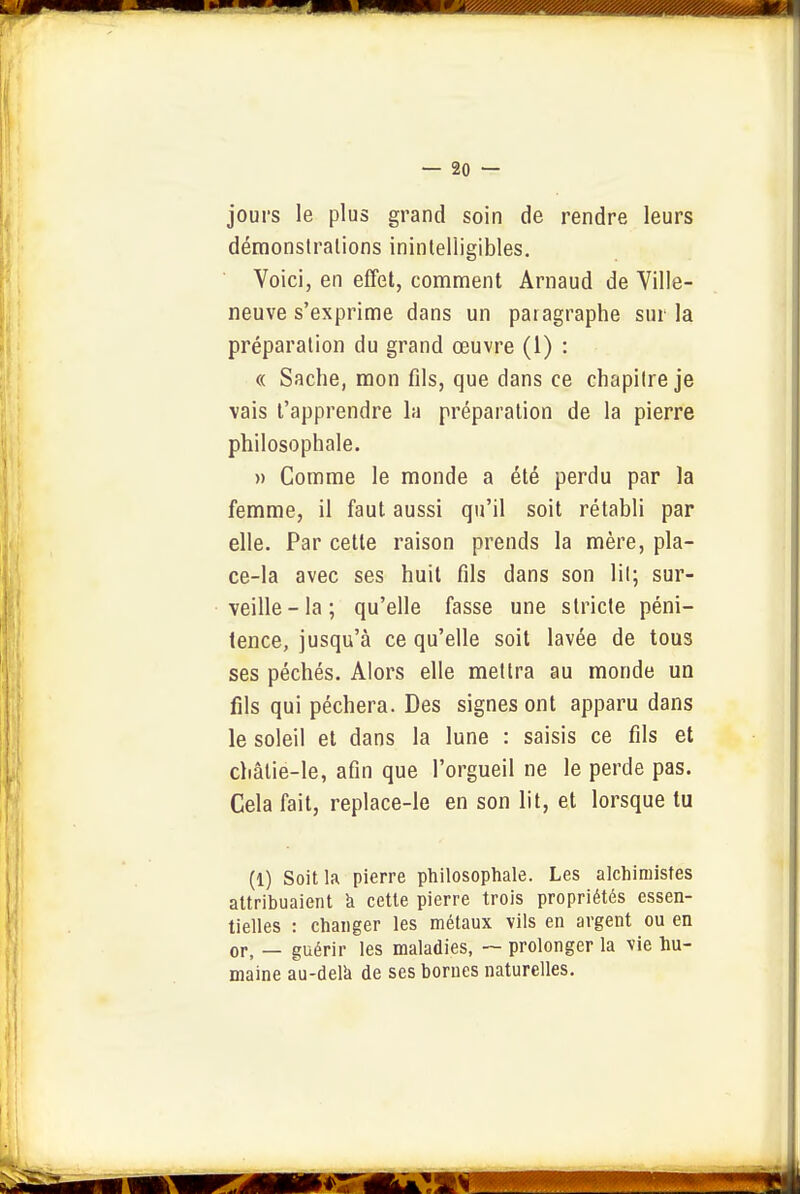 jours le plus grand soin de rendre leurs démonslralions inintelligibles. Voici, en effet, comment Arnaud de Ville- neuve s'exprime dans un paragraphe sur la préparation du grand œuvre (1) : « Sache, mon fds, que dans ce chapitre je vais l'apprendre la préparation de la pierre philosophale. » Comme le monde a été perdu par la femme, il faut aussi qu'il soit rétabli par elle. Par cette raison prends la mère, pla- ce-la avec ses huit fils dans son lit; sur- veille-la; qu'elle fasse une stricte péni- tence, jusqu'à ce qu'elle soit lavée de tous ses péchés. Alors elle mettra au monde un fils qui péchera. Des signes ont apparu dans le soleil et dans la lune : saisis ce fils et châtie-le, afin que l'orgueil ne le perde pas. Cela fait, replace-le en son lit, et lorsque tu (1) Soit la pierre philosophale. Les alchimistes attribuaient à cette pierre trois propriétés essen- tielles : changer les métaux vils en argent ou en or, — guérir les maladies, ~ prolonger la vie hu- maine au-delk de ses bornes naturelles.