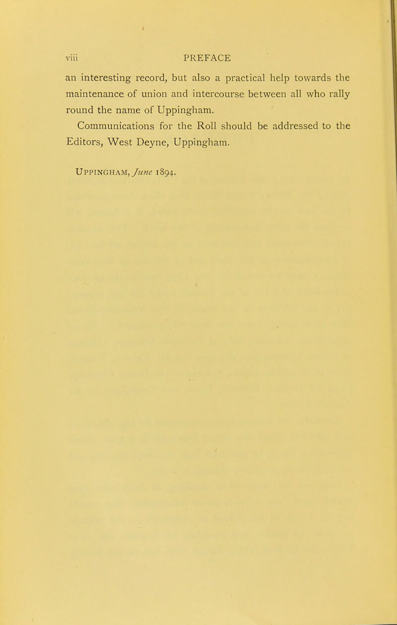 an interesting record, but also a practical help towards the maintenance of union and intercourse between all who rally round the name of Uppingham. Communications for the Roll should be addressed to the Editors, West Deyne, Uppingham. Uppingham,1894.