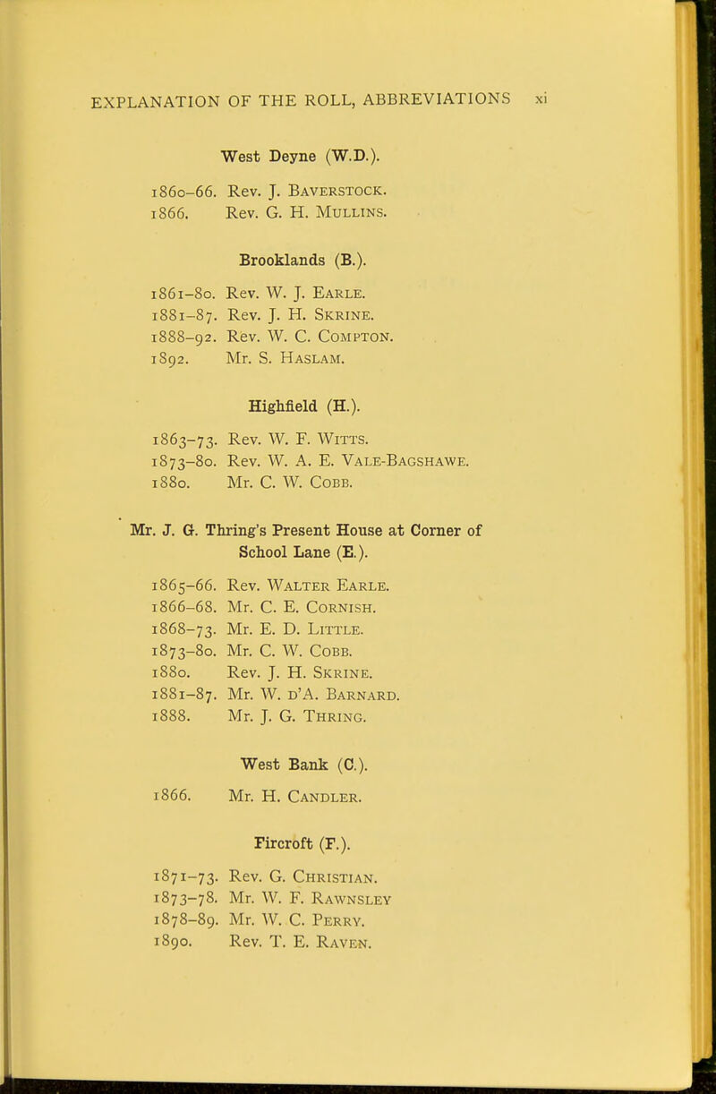 West Deyne (W.D.). 1860- 66. Rev. J. Baverstock. 1866. Rev. G. H. MuLLiNS. Brooklands (B.). 1861- 80. Rev. W. J. Earle. 1881-87. Rev. J. H. Skrine. 1888-92. Rev. W. C. CoMPTON. 1892. Mr. S. Haslam. Highfield (H.). 1863-73. Rev. W. F. Witts. 1873-80. Rev. W. A. E. Vale-Bagsh.a.we. 1880. Mr. C. W. Cobb. Mr. J. G. Thring's Present House at Corner of School Lane (E.). 1865- 66. Rev. Walter Earle. 1866- 68. Mr. C. E. Cornish. 1868-73. Mr. E. D. Little. 1873-80. Mr. C. W. Cobb. 1880. Rev. J. H. Skrine. 1881-87. Mr. W. d'A. Barnard. 1888. Mr. J. G. Thring. West Bank (C). 1866. Mr. H. Candler. Fircroft (F.). 1871-73. Rev. G. Christian. 1873-78. Mr. W. F. Rawnsley 1878-89. Mr. W. C. Perry.