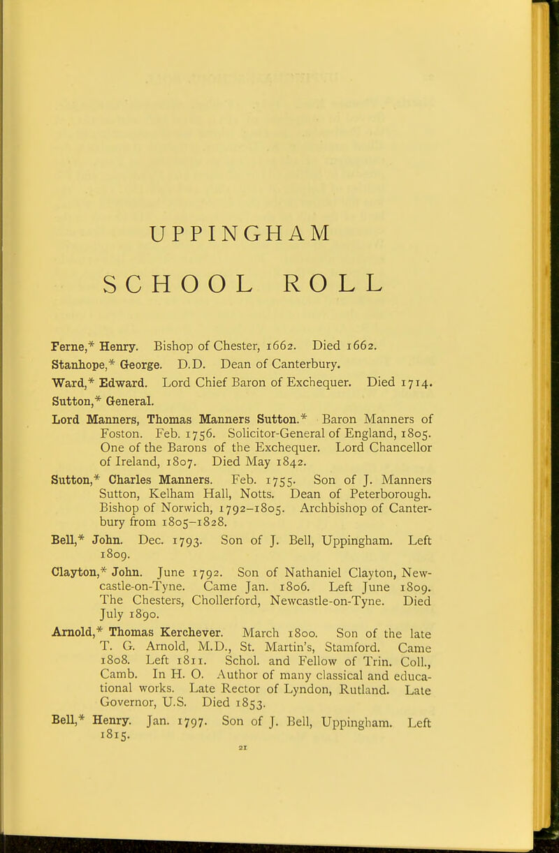 UPPINGHAM SCHOOL ROLL Feme,* Henry. Bishop of Chester, 1662. Died 1662. Stanhope,* George. D.D. Dean of Canterbury. Ward,* Edward. Lord Chief Baron of Exchequer. Died 1714. Sutton,* General. Lord Manners, Thomas Manners Sutton.* Baron Manners of Foston. Feb. 1756. SoHcitor-General of England, 1805. One of the Barons of the Exchequer. Lord Chancellor of Ireland, 1807. Died May 1842. Sutton,* Charles Manners. Feb. 1755. Son of J. Manners Sutton, Kelham Hall, Notts. Dean of Peterborough. Bishop of Norwich, 1792-1805. Archbishop of Canter- bury from 1805-1828. Bell,* John. Dec. 1793, Son of J. Bell, Uppingham, Left 1809. Clayton,* John. June 1792. Son of Nathaniel Clayton, New- castle-on-Tyne. Came Jan. 1806. Left June 1809. The Chesters, ChoUerford, Newcastle-on-Tyne. Died July 1890. Arnold,* Thomas Kerchever. March 1800. Son of the late T. G. Arnold, M.D., St. Martin's, Stamford. Came 1808. Left 1811. Schol. and Fellow of Trin. Coll., Camb. In H. O. Author of many classical and educa- tional works. Late Rector of Lyndon, Rutland. Late Governor, U.S. Died 1853. BeU,* Henry. Jan. 1797. Son of J. Bell, Uppingham. Left 1815.