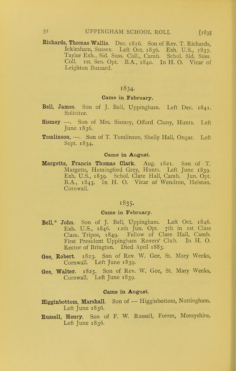 Richards, Thomas Wallis. Dec. 1816. Son of Rev. T. Richards, Icklesham, Sussex. Left Oct. 1836, Exh. U.S., 1837. Taylor Exh., Sid. Suss. Coll., Camb. Schol. Sid. Suss. Coll. ist. Sen. Opt. B.A., 1840. In H. O. Vicar of Leighton Buzzard. 1834. Came in February. Bell, James. Son of J. Bell, Uppingham. Left Dec. 1841. Solicitor. Sismey —. Son of Mrs. Sismey, Offord Cluny, Hunts. Left June 1836. Tomlinson, —. Son of T. Tomlinson, Shelly Hall, Ongar. Left Sept. 1834. Came in August. Margetts, Francis Thomas Clark. Aug. 1821. Son of T. Margetts, Hemingford Grey, Hunts. Left June 1839. Exh. U.S., 1839. Schol. Clare Hall, Camb. Jun. Opt. B.A., 1843. In H. O. Vicar of Wendron, Helston. Cornwall. 1835. Came in February. Bell,* John. Son of J. Bell, Uppingham. Left Oct. 1846. Exh. U.S., 1846. 12th Jun. Opt. 7th in ist Class Class. Tripos, 1849. Fellow of Clare Hall, Camb. First President Uppingham Rovers' Club. In H. O. Rector of Brington. Died April 1883. Gee, Robert. 1823. Son of Rev. W. Gee, St. Mary Weeks, Cornwall. Left June 1839. Gee, Walter. 1825. Son of Rev. W. Gee, St. Mary Weeks, Cornwall. Left June 1839. Came in August. Higginbottom, Marshall. Son of — Higginbottom, Nottingham. Left June 1836. Russell, Henry. Son of F. W. Russell, Forres, Morayshire. Left June 1836.