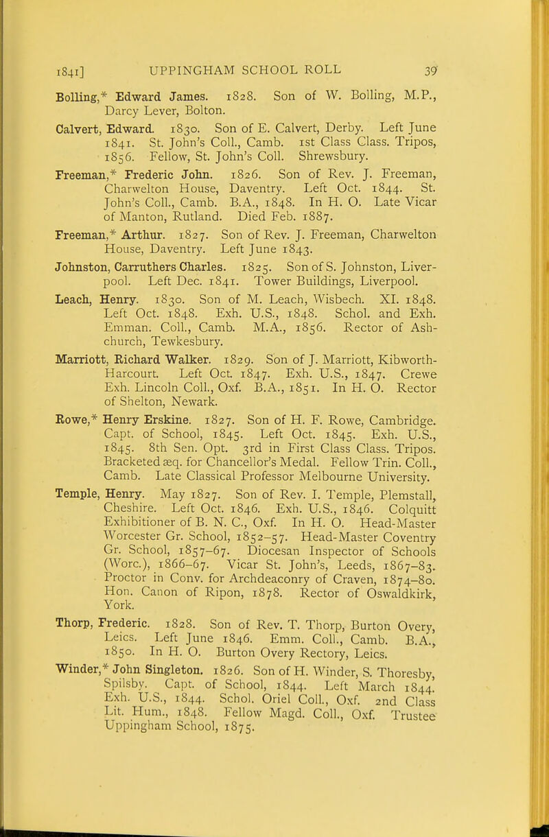 Boiling* Edward James. 1828. Son of W. Boiling, M.P., Darcy Lever, Bolton. Calvert, Edward. 1830. Son of E. Calvert, Derby. Left June 1841. St. John's Coll., Camb. ist Class Class. Tripos, 1856. Fellow, St. John's Coll. Shrewsbury. Freeman,* Frederic John. 1826. Son of Rev. J. Freeman, Charwelton House, Daventry. Left Oct. 1844. St. John's Coll., Camb. B.A., 1848. In H. O. Late Vicar of Manton, Rutland. Died Feb. 1887. Freeman,* Arthur. 1827. Son of Rev. J. Freeman, Charwelton House, Daventry. Left June 1843. Johnston, Carruthers Charles. 1825. Son of S. Johnston, Liver- pool. Left Dec. 1841. Tower Buildings, Liverpool. Leach, Henry. 1830. Son of M. Leach, Wisbech. XL 1848. Left Oct. 1848. Exh. U.S., 1848. Schol. and Exh. Emman. Coll., Camb. M.A., 1856. Rector of Ash- church, Tewkesbury. Marriott, Richard Walker. 1829. Son of J. Marriott, Kibworth- Harcourt. Left Oct. 1847. Exh. U.S., 1847. Crewe Exh. Lincoln Coll., Oxf. B.A., 1851. In H. O. Rector of Shelton, Newark. Rowe,* Henry Erskine. 1827. Son of H. F. Rowe, Cambridge. Capt. of School, 1845. Left Oct. 1845. Exh. U.S., 1845. 8th Sen. Opt. 3rd in First Class Class. Tripos. Bracketed £eq. for Chancellor's Medal. Fellow Trin. Coll., Camb. Late Classical Professor Melbourne University. Temple, Henry. May 1827. Son of Rev. 1. Temple, Plemstall, Cheshire. Left Oct. 1846. Exh. U.S., 1846. Colquitt Exhibitioner of B. N. C, Oxf. In H. O. Head-Master Worcester Or. School, 1852-57. Head-Master Coventry Or. School, 1857-67. Diocesan Inspector of Schools (Wore), 1866-67. Vicar St. John's, Leeds, 1867-83. Proctor in Conv. for Archdeaconry of Craven, 1874-80. Hon. Canon of Ripon, 1878. Rector of Oswaldkirk, York. Thorp, Frederic. 1828. Son of Rev. T. Thorp, Burton Overy, Leics. Left June 1846. Emm. Coll., Camb. B.A., 1850. In H. O. Burton Overy Rectory, Leics. Winder,* John Singleton. 1826. Son of H. Winder, S. Thoresby, Spilsby. Capt. of School, 1844. Left March 1844! Exh. U.S., 1844. Schol. Oriel Coll., Oxf. 2nd Class Lit. Hum., 1848. Fellow Magd. Coll., Oxf. Trustee Uppingham School, 1875.