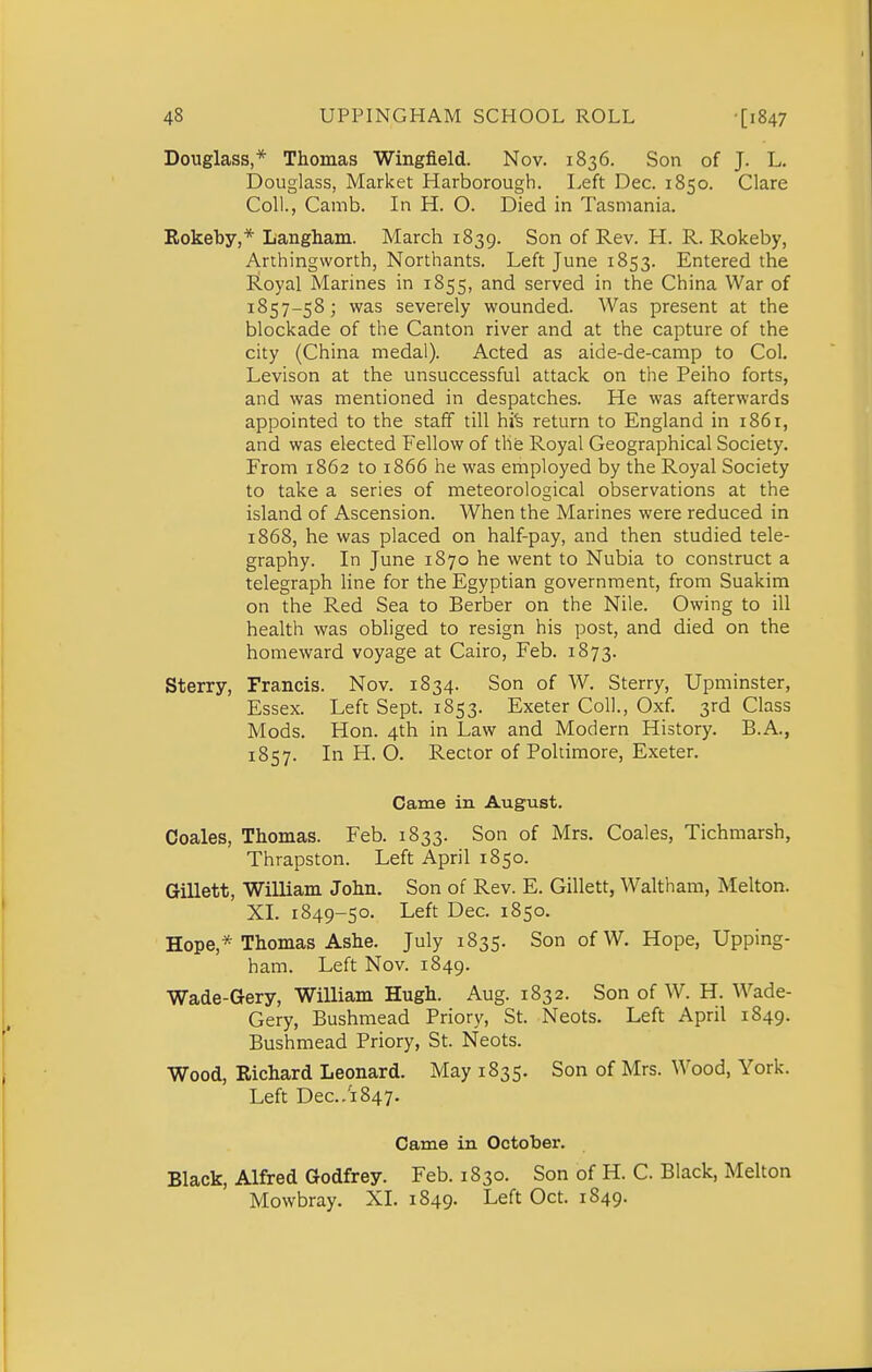 Douglass,* Thomas Wingfield. Nov. 1836. Son of J. L. Douglass, Market Harborough. Left Dec. 1850. Clare Coll., Camb. In H. O. Died in Tasmania. Rokeby,* Langham. March 1839. Son of Rev. H. R. Rokeby, Arthingworth, Northants. Left June 1853. Entered the JLoyal Marines in 1855, and served in the China War of 1857-58; was severely wounded. Was present at the blockade of the Canton river and at the capture of the city (China medal). Acted as aide-de-camp to Col. Levison at the unsuccessful attack on the Peiho forts, and was mentioned in despatches. He was afterwards appointed to the staff till hi^ return to England in 1861, and was elected Fellow of the Royal Geographical Society. From 1862 to 1866 he was employed by the Royal Society to take a series of meteorological observations at the island of Ascension. When the Marines were reduced in 1868, he was placed on half-pay, and then studied tele- graphy. In June 1870 he went to Nubia to construct a telegraph hne for the Egyptian government, from Suakim on the Red Sea to Berber on the Nile. Owing to ill health was obliged to resign his post, and died on the homeward voyage at Cairo, Feb. 1873. Sterry, Francis. Nov. 1834. Son of W. Sterry, Upminster, Essex. Left Sept. 1853. Exeter Coll., Oxf. 3rd Class Mods. Hon. 4th in Law and Modern History. B.A., 1857. In H. O. Rector of Poltimore, Exeter. Came in August. Coales, Thomas. Feb. 1833. Son of Mrs. Coales, Tichmarsh, Thrapston. Left April 1850. Gillett, William John. Son of Rev. E. Gillett, Waltham, Melton. XI. 1849-50. Left Dec. 1850. Hope,* Thomas Ashe. July 1835. Son ofW. Hope, Upping- ham. Left Nov. 1849. Wade-Gery, William Hugh. Aug. 1832. Son of W. H. Wade- Gery, Bushmead Priory, St. Neots. Left April 1849. Bushmead Priory, St. Neots. Wood, Richard Leonard. May 1835. Son of Mrs. Wood, York. Left Dec.1847. Came in October. Black, Alfred Godfrey. Feb. 1830. Son of H. C Black, Melton Mowbray. XL 1849. Left Oct. 1849.