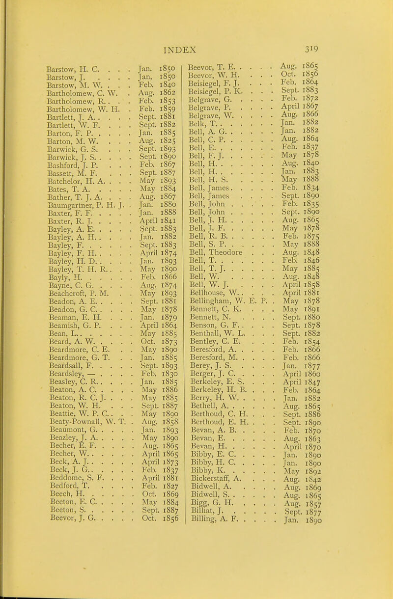 Barstow, H. C. . . . Jan. 1850 Barstow, J Jan, 1850 Barstow, M. W. . . . Feb. 1840 Bartholomew, C. W. . Aug. 1862 Bartholomew, R.. . . Feb. 1853 Bartholomew, W. II. . Feb. 1859 Bartlelt, J. A Sept. 1S81 Bartlett, W. F. . . . Sept. 1882 Barton, F. P Jan. 1885 Barton, M. W. . . . Aug. 1825 Barwick, G. S. ... Sept. 1893 Barwick, J. S Sept. 1890 Bashford, J. P. ... Feb. 1867 Bassett, M. F. ... Sept. 1887 Batchelor, H. A. . . . May 1893 Bates, T. A May 1884 Bather, T. J. A. . . . Aug. 1867 Baumgartner, P. H. J. . Jan. 1880 Baxter, F. F Jan. 1888 Baxter, R. J April 1841 Bayley, A. E Sept. 1883 Bayley, A. H Jan. 1882 Bayley, F Sept. 18S3 Bayley, F. H April 1874 Bayley, H. D Jan. 1S93 Bayley, T. H. R.. . . May 1890 Bayly, H Feb. 1866 Bayne, C. G Aug. 1S74 Beachcroft, P. M. . . May 1893 Beadon, A. E Sept. 1881 Beadon, G. C May 1878 Beaman, E. H. . . . Jan. 1879 Beamish, G. P. ... April 1864 Bean, L May 1885 Beard, A. W. . . . . Oct. 1873 Beardmore, C. E. . . May 1890 Beardmore, G. T. . . Jan. 1885 Beardsall, F Sept. 1893 Beardsley, — .... Feb. 1830 Beasley, C. R Jan. 1885 Beaton, A. C May 1886 Beaton, R. C. J. . . . May 1885 Beaton, W. H. . . . Sept. 1887 Beattie, W. P. C.. . . May 1890 Beaty-Pownall, W. T. . Aug. 1858 Beaumont, G Jan. 1893 Beazley, J. A May 1890 Becher, E. F Aug. 1865 Becher, W April 1865 Beck, A. J April 1873 Beck, J. G Feb. 1837 Beddome, S. F. . . . April 1881 Bedford, T Feb. 1827 Beech, H Oct. 1869 Beeton, E. C May 1884 Beeton, S Sept. 1887 Beevor, J. G Oct. 1856 Beevor, T. E Aug. 1865 Beevor, W. H. . . . Oct. 1856 Beisiegel, F. J. . . . Feb. 1864 Beisiegel, P. K. . . . Sept. 1883 Belgrave, G Feb. 1872 Belgrave, P April 1867 Belgrave, W Aug. 1866 Belk, T Jan. 1882 Bell, A. G Jan. 1882 Bell, CP Aug. 1864 Bell, E Feb. 1837 Bell, F. J May 1878 Bell, H Aug. 1840 Bell, H Jan. 1883 Bell, H. S May 1888 Bell, James Feb. 1834 Bell, James .... Sept. 1890 Bell, John Feb. 1835 Bell, John Sept. 1890 Bell, J. PI Aug. 1865 Bell, J. F May 1878 Bell, R. B Feb. 1875 Bell, S. P May 1888 Bell, Theodore . . . Aug. 1848 Bell, T Feb. 1846 Bell, T. J May 1885 Bell, W Aug. 1848 Bell, W. J April 1858 Bellhouse, W April 1881 Bellingham, W. E. P. . May 1S78 Bennett, C. K. ... May 1891 Bennett, N Sept. 1880 Benson, G. F Sept. 1878 Benthall, W. L. . . . Sept. 18S2 Bentley, C. E. ... Feb. 1854 Beresford, A Feb. 1866 Beresford, M Feb. 1866 Berey, J. S Jan. 1877 Berger, J. C April i860 Berkeley, E. S. . . . April 1847 Berkeley, H. B. . . . Feb. 1864 Beriy, H. W Tan. 1882 Bethell, A Aug. 1865 Berthoud, C. H. . . . Sept. 1886 Berthoud, E. H. . . . Sept. 1890 Bevan, A. B Feb. 1870 Bevan, E Aug. 1863 Bevan, H April 1870 Bibby, E. C Tan. 1890 Bibby, H. C Jan. 1890 Bibby, K May 1892 Bickerstaff, A. . . . Aug. 1S42 Bidwell, A Aug. 1869 Bid well, S Aug. 1865 Bigg, G. H Aug. 1857 Billiat, J Sept. 1877 Billing, A. F Jan. 1S90