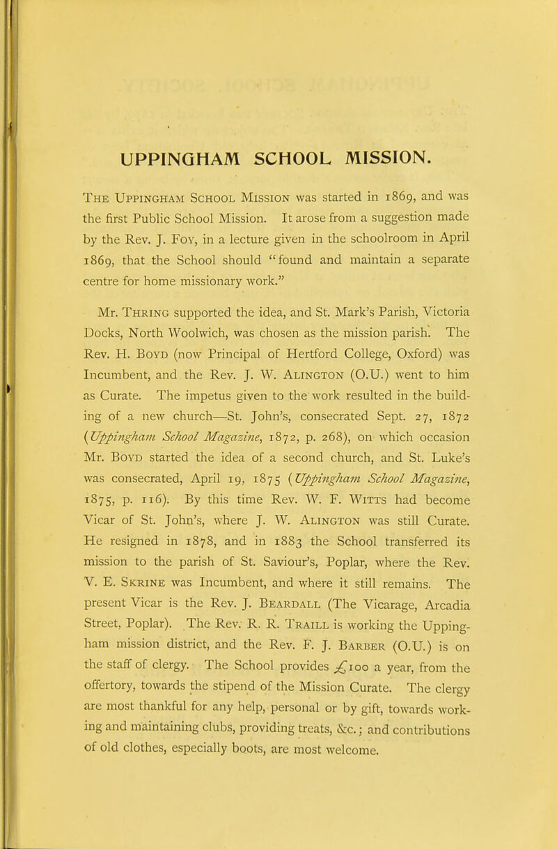 UPPINGHAM SCHOOL MISSION. The Uppingham School Mission was started in 1869, and was the first Public School Mission. It arose from a suggestion made by the Rev, J. Foy, in a lecture given in the schoolroom in April 1869, that the School should found and maintain a separate centre for home missionary work. Mr. Thring supported the idea, and St. Mark's Parish, Victoria Docks, North Woolwich, was chosen as the mission parish. The Rev. H. Boyd (now Principal of Hertford College, Oxford) was Incumbent, and the Rev. J. W. Alington (O.U.) went to him as Curate. The impetus given to the work resulted in the build- ing of a new church—St. John's, consecrated Sept. 27, 1872 {Uppingham School Magazi?ie, 1872, p. 268), on which occasion Mr. Boyd started the idea of a second church, and St. Luke's was consecrated, April 19, 1875 {Uppingham School Magazine, 1875, P- 116). By this time Rev. W. F. Witts had become Vicar of St. John's, where J. W. Alington was still Curate. He resigned in 1878, and in 1883 the School transferred its mission to the parish of St. Saviour's, Poplar, where the Rev. V. E. Skrine was Incumbent, and where it still remains. The present Vicar is the Rev. J. Beardall (The Vicarage, Arcadia Street, Poplar). The Rev. R. R. Traill is working the Upping- ham mission district, and the Rev. F. J. Barber (O.U.) is on the staff of clergy. The School provides ^^loo a year, from the offertory, towards the stipend of the Mission Curate. The clergy are most thankful for any help, personal or by gift, towards work- ing and maintaining clubs, providing treats, &c.; and contributions of old clothes, especially boots, are most welcome.