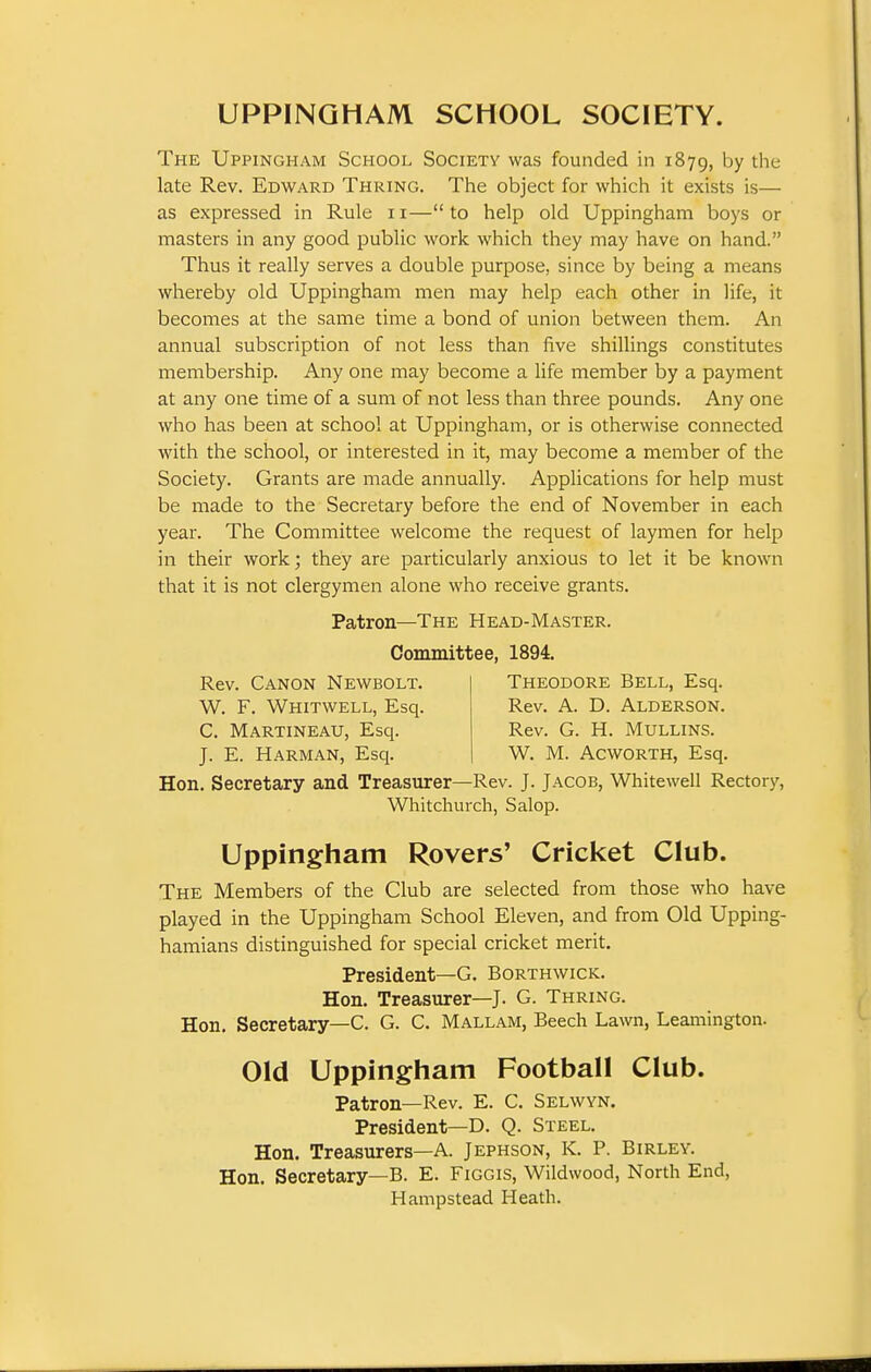 The Uppingham School Society was founded in 1879, by the late Rev. Edward Thring. The object for which it exists is— as expressed in Rule 11— to help old Uppingham boys or masters in any good public work which they may have on hand. Thus it really serves a double purpose, since by being a means whereby old Uppingham men may help each other in life, it becomes at the same time a bond of union between them. An annual subscription of not less than five shillings constitutes membership. Any one may become a life member by a payment at any one time of a sum of not less than three pounds. Any one who has been at school at Uppingham, or is otherwise connected with the school, or interested in it, may become a member of the Society. Grants are made annually. Applications for help must be made to the Secretary before the end of November in each year. The Committee welcome the request of laymen for help in their work; they are particularly anxious to let it be known that it is not clergymen alone who receive grants. Hon. Secretary and Treasurer—Rev. J. Jacob, Whitewell Rectory, Whitchurch, Salop. Uppingham Rovers' Cricket Club. The Members of the Club are selected from those who have played in the Uppingham School Eleven, and from Old Upping- hamians distinguished for special cricket merit. President—G. Borthwick. Hon. Treasurer—J. G. Thring. Hon. Secretary—C. G. C. Mallam, Beech Lawn, Leamington. Old Uppingham Football Club. Patron—Rev. E. C. Selwvn. President—D. Q. Steel. Hon. Treasurers—A. Jephson, K. P. Birley. Hon. Secretary—B. E. Figgis, Wildwood, North End, Hampstead Heath. Patron—The Head-Master. Committee, 1894. Rev. Canon Newbolt. W. F. Whitwell, Esq. C. Martineau, Esq. J. E. Harman, Esq. Theodore Bell, Esq. Rev. A. D. Alderson. Rev. G. H. Mullins. W. M. Acw^ORTH, Esq.